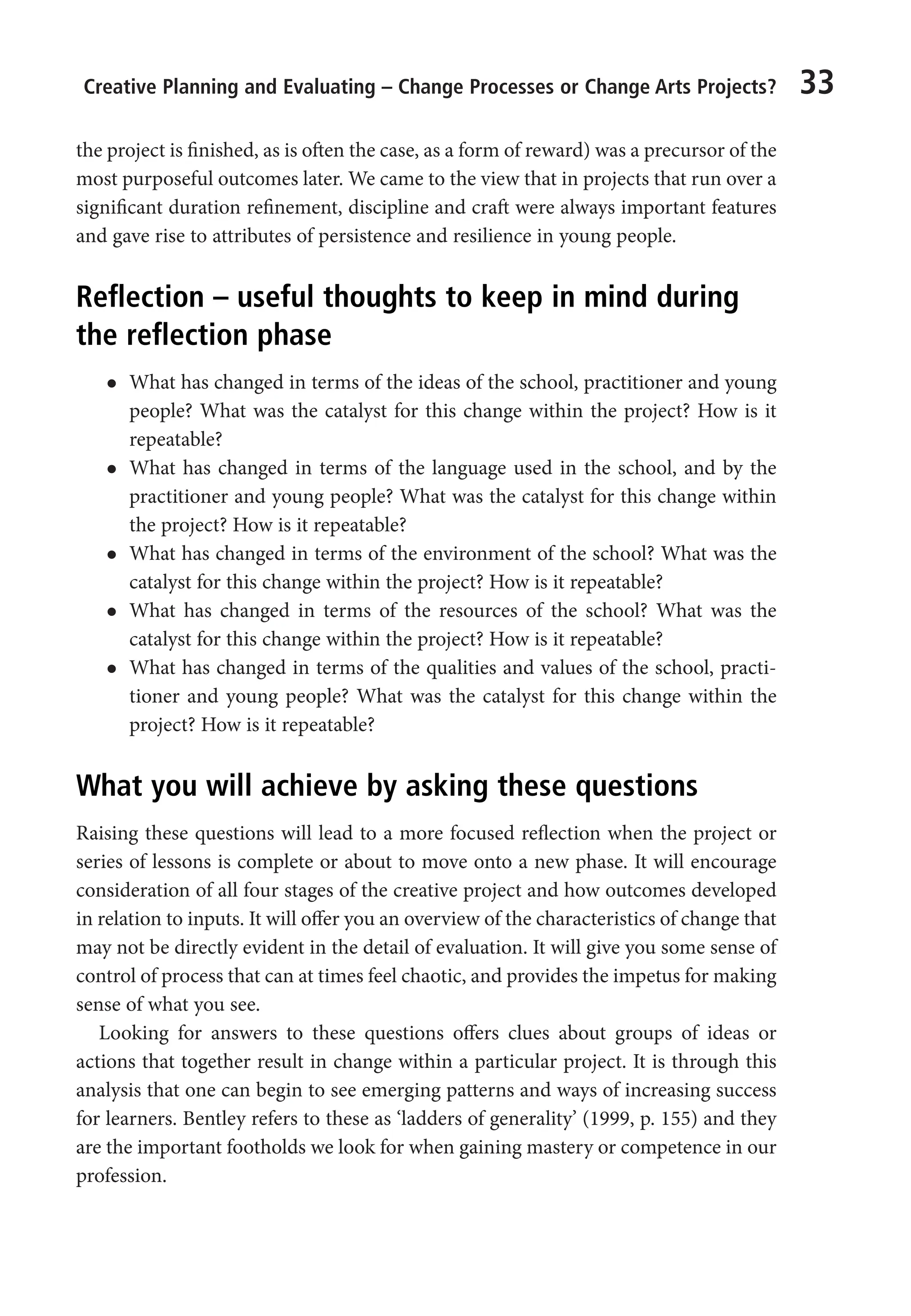 Creative Planning and Evaluating – Change Processes or Change Arts Projects? 33
the project is finished, as is often the case, as a form of reward) was a precursor of the
most purposeful outcomes later. We came to the view that in projects that run over a
significant duration refinement, discipline and craft were always important features
and gave rise to attributes of persistence and resilience in young people.
Reflection – useful thoughts to keep in mind during
the reflection phase
l
l What has changed in terms of the ideas of the school, practitioner and young
people? What was the catalyst for this change within the project? How is it
repeatable?
l
l What has changed in terms of the language used in the school, and by the
practitioner and young people? What was the catalyst for this change within
the project? How is it repeatable?
l
l What has changed in terms of the environment of the school? What was the
catalyst for this change within the project? How is it repeatable?
l
l What has changed in terms of the resources of the school? What was the
catalyst for this change within the project? How is it repeatable?
l
l What has changed in terms of the qualities and values of the school, practi-
tioner and young people? What was the catalyst for this change within the
project? How is it repeatable?
What you will achieve by asking these questions
Raising these questions will lead to a more focused reflection when the project or
series of lessons is complete or about to move onto a new phase. It will encourage
consideration of all four stages of the creative project and how outcomes developed
in relation to inputs. It will offer you an overview of the characteristics of change that
may not be directly evident in the detail of evaluation. It will give you some sense of
control of process that can at times feel chaotic, and provides the impetus for making
sense of what you see.
Looking for answers to these questions offers clues about groups of ideas or
actions that together result in change within a particular project. It is through this
analysis that one can begin to see emerging patterns and ways of increasing success
for learners. Bentley refers to these as ‘ladders of generality’ (1999, p. 155) and they
are the important footholds we look for when gaining mastery or competence in our
profession.
9781441109224_txt_print.indd 33 09/09/2013 15:27
 