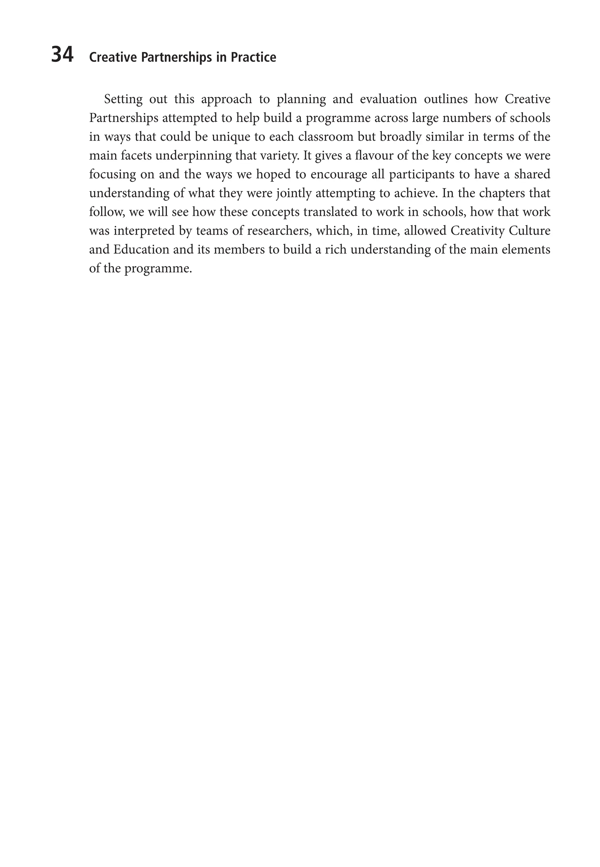 34 Creative Partnerships in Practice
Setting out this approach to planning and evaluation outlines how Creative
Partnerships attempted to help build a programme across large numbers of schools
in ways that could be unique to each classroom but broadly similar in terms of the
main facets underpinning that variety. It gives a flavour of the key concepts we were
focusing on and the ways we hoped to encourage all participants to have a shared
understanding of what they were jointly attempting to achieve. In the chapters that
follow, we will see how these concepts translated to work in schools, how that work
was interpreted by teams of researchers, which, in time, allowed Creativity Culture
and Education and its members to build a rich understanding of the main elements
of the programme.
9781441109224_txt_print.indd 34 09/09/2013 15:27
 