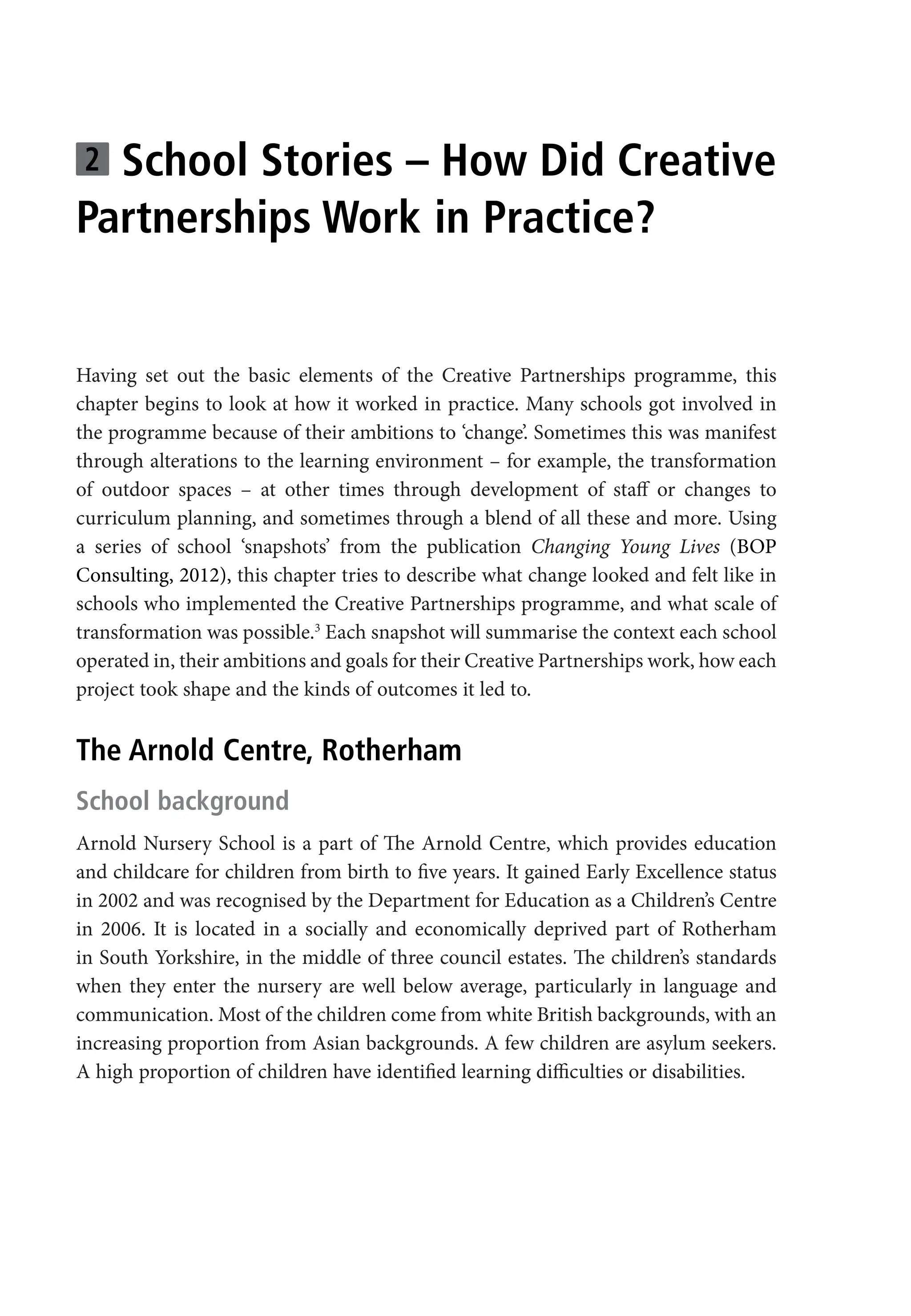 2 School Stories – How Did Creative
Partnerships Work in Practice?
Having set out the basic elements of the Creative Partnerships programme, this
chapter begins to look at how it worked in practice. Many schools got involved in
the programme because of their ambitions to ‘change’. Sometimes this was manifest
through alterations to the learning environment – for example, the transformation
of outdoor spaces – at other times through development of staff or changes to
curriculum planning, and sometimes through a blend of all these and more. Using
a series of school ‘snapshots’ from the publication Changing Young Lives (BOP
Consulting, 2012), this chapter tries to describe what change looked and felt like in
schools who implemented the Creative Partnerships programme, and what scale of
transformation was possible.3
Each snapshot will summarise the context each school
operated in, their ambitions and goals for their Creative Partnerships work, how each
project took shape and the kinds of outcomes it led to.
The Arnold Centre, Rotherham
School background
Arnold Nursery School is a part of The Arnold Centre, which provides education
and childcare for children from birth to five years. It gained Early Excellence status
in 2002 and was recognised by the Department for Education as a Children’s Centre
in 2006. It is located in a socially and economically deprived part of Rotherham
in South Yorkshire, in the middle of three council estates. The children’s standards
when they enter the nursery are well below average, particularly in language and
communication. Most of the children come from white British backgrounds, with an
increasing proportion from Asian backgrounds. A few children are asylum seekers.
A high proportion of children have identified learning difficulties or disabilities.
9781441109224_txt_print.indd 35 09/09/2013 15:27
 