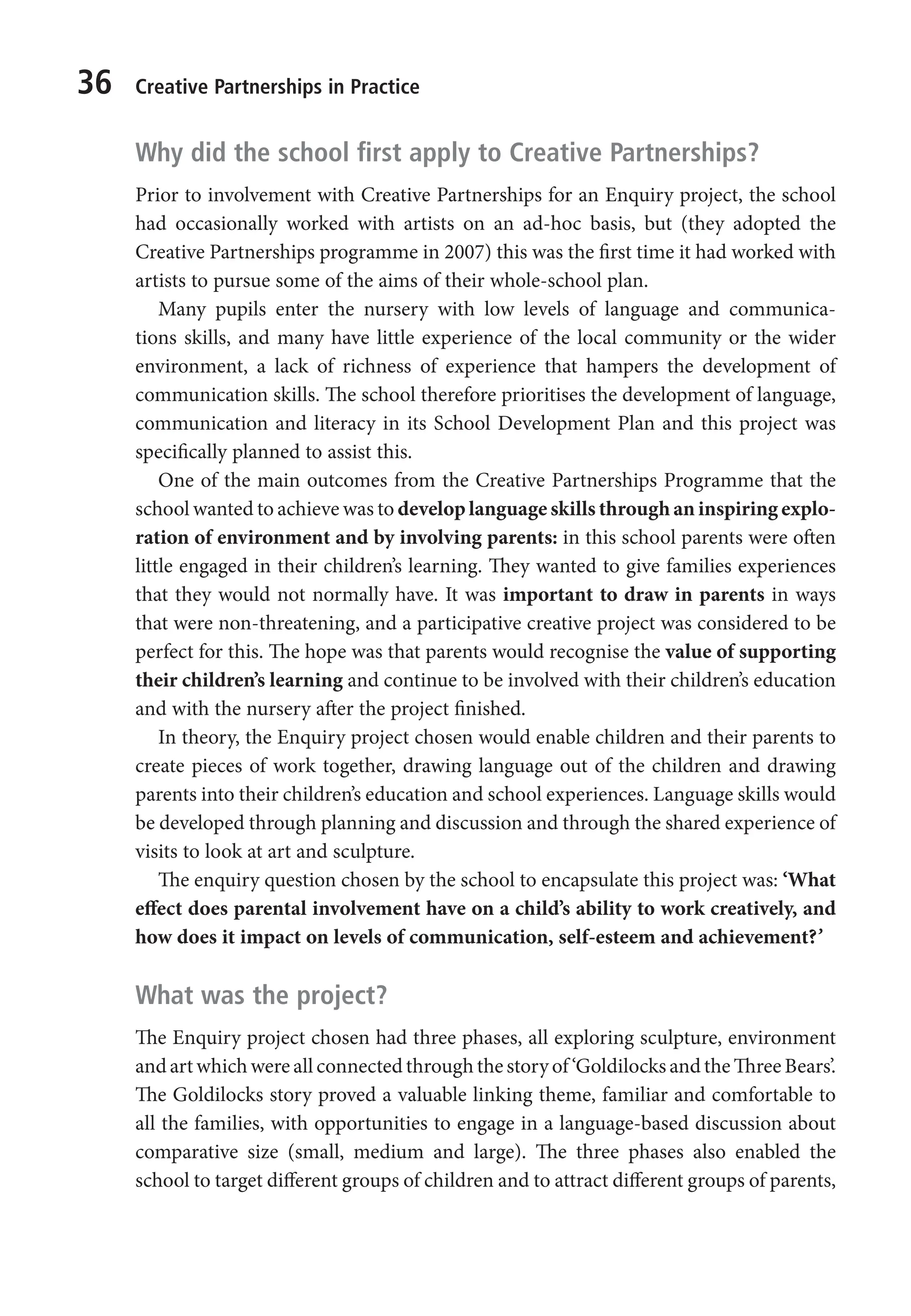 36 Creative Partnerships in Practice
Why did the school first apply to Creative Partnerships?
Prior to involvement with Creative Partnerships for an Enquiry project, the school
had occasionally worked with artists on an ad-hoc basis, but (they adopted the
Creative Partnerships programme in 2007) this was the first time it had worked with
artists to pursue some of the aims of their whole-school plan.
Many pupils enter the nursery with low levels of language and communica-
tions skills, and many have little experience of the local community or the wider
environment, a lack of richness of experience that hampers the development of
communication skills. The school therefore prioritises the development of language,
communication and literacy in its School Development Plan and this project was
specifically planned to assist this.
One of the main outcomes from the Creative Partnerships Programme that the
school wanted to achieve was to develop language skills through an inspiring explo-
ration of environment and by involving parents: in this school parents were often
little engaged in their children’s learning. They wanted to give families experiences
that they would not normally have. It was important to draw in parents in ways
that were non-threatening, and a participative creative project was considered to be
perfect for this. The hope was that parents would recognise the value of supporting
their children’s learning and continue to be involved with their children’s education
and with the nursery after the project finished.
In theory, the Enquiry project chosen would enable children and their parents to
create pieces of work together, drawing language out of the children and drawing
parents into their children’s education and school experiences. Language skills would
be developed through planning and discussion and through the shared experience of
visits to look at art and sculpture.
The enquiry question chosen by the school to encapsulate this project was: ‘What
effect does parental involvement have on a child’s ability to work creatively, and
how does it impact on levels of communication, self-esteem and achievement?’
What was the project?
The Enquiry project chosen had three phases, all exploring sculpture, environment
and art which were all connected through the story of ‘Goldilocks and the Three Bears’.
The Goldilocks story proved a valuable linking theme, familiar and comfortable to
all the families, with opportunities to engage in a language-based discussion about
comparative size (small, medium and large). The three phases also enabled the
school to target different groups of children and to attract different groups of parents,
9781441109224_txt_print.indd 36 09/09/2013 15:27
 