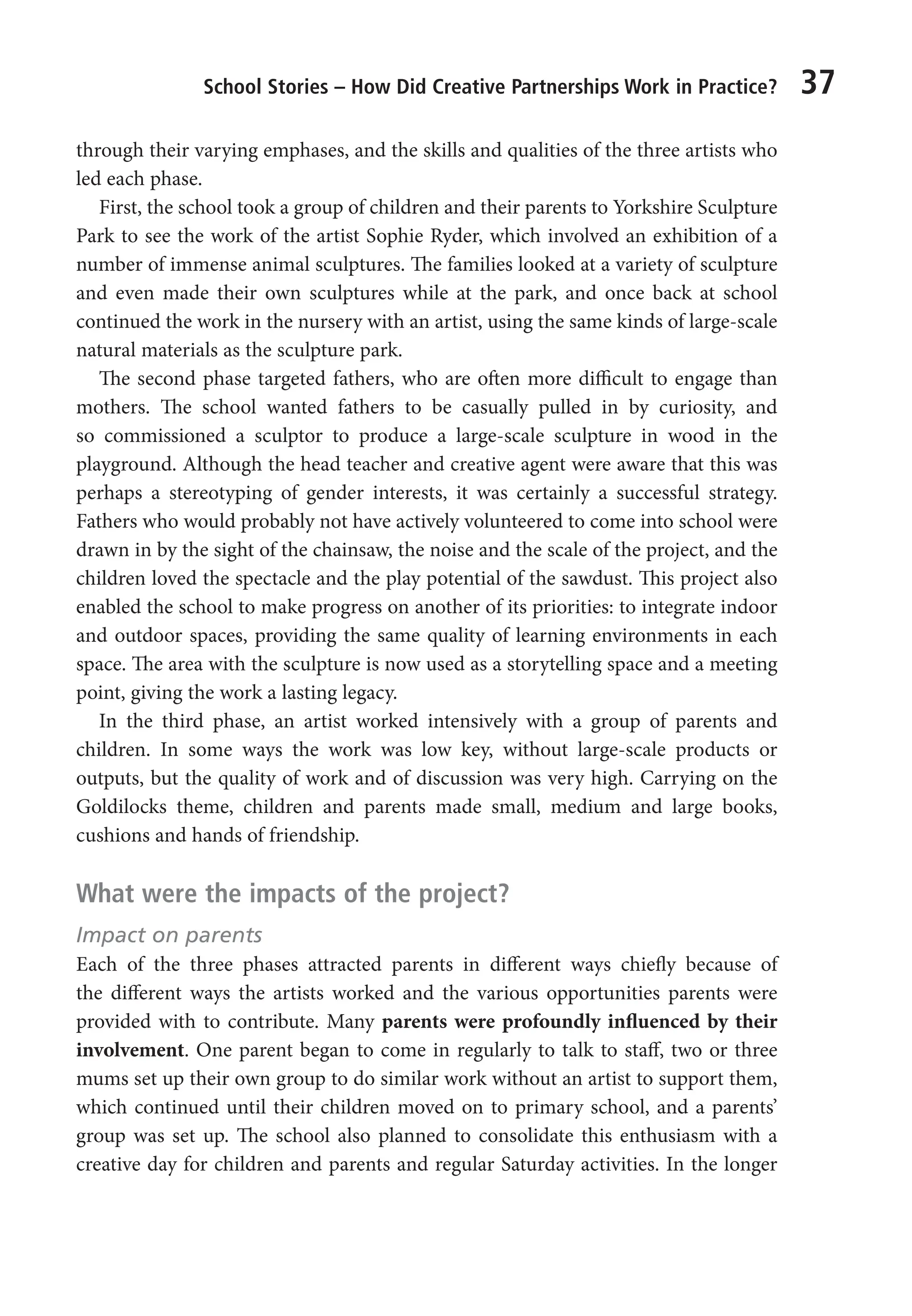 School Stories – How Did Creative Partnerships Work in Practice? 37
through their varying emphases, and the skills and qualities of the three artists who
led each phase.
First, the school took a group of children and their parents to Yorkshire Sculpture
Park to see the work of the artist Sophie Ryder, which involved an exhibition of a
number of immense animal sculptures. The families looked at a variety of sculpture
and even made their own sculptures while at the park, and once back at school
continued the work in the nursery with an artist, using the same kinds of large-scale
natural materials as the sculpture park.
The second phase targeted fathers, who are often more difficult to engage than
mothers. The school wanted fathers to be casually pulled in by curiosity, and
so commissioned a sculptor to produce a large-scale sculpture in wood in the
playground. Although the head teacher and creative agent were aware that this was
perhaps a stereotyping of gender interests, it was certainly a successful strategy.
Fathers who would probably not have actively volunteered to come into school were
drawn in by the sight of the chainsaw, the noise and the scale of the project, and the
children loved the spectacle and the play potential of the sawdust. This project also
enabled the school to make progress on another of its priorities: to integrate indoor
and outdoor spaces, providing the same quality of learning environments in each
space. The area with the sculpture is now used as a storytelling space and a meeting
point, giving the work a lasting legacy.
In the third phase, an artist worked intensively with a group of parents and
children. In some ways the work was low key, without large-scale products or
outputs, but the quality of work and of discussion was very high. Carrying on the
Goldilocks theme, children and parents made small, medium and large books,
cushions and hands of friendship.
What were the impacts of the project?
Impact on parents
Each of the three phases attracted parents in different ways chiefly because of
the different ways the artists worked and the various opportunities parents were
provided with to contribute. Many parents were profoundly influenced by their
involvement. One parent began to come in regularly to talk to staff, two or three
mums set up their own group to do similar work without an artist to support them,
which continued until their children moved on to primary school, and a parents’
group was set up. The school also planned to consolidate this enthusiasm with a
creative day for children and parents and regular Saturday activities. In the longer
9781441109224_txt_print.indd 37 09/09/2013 15:27
 