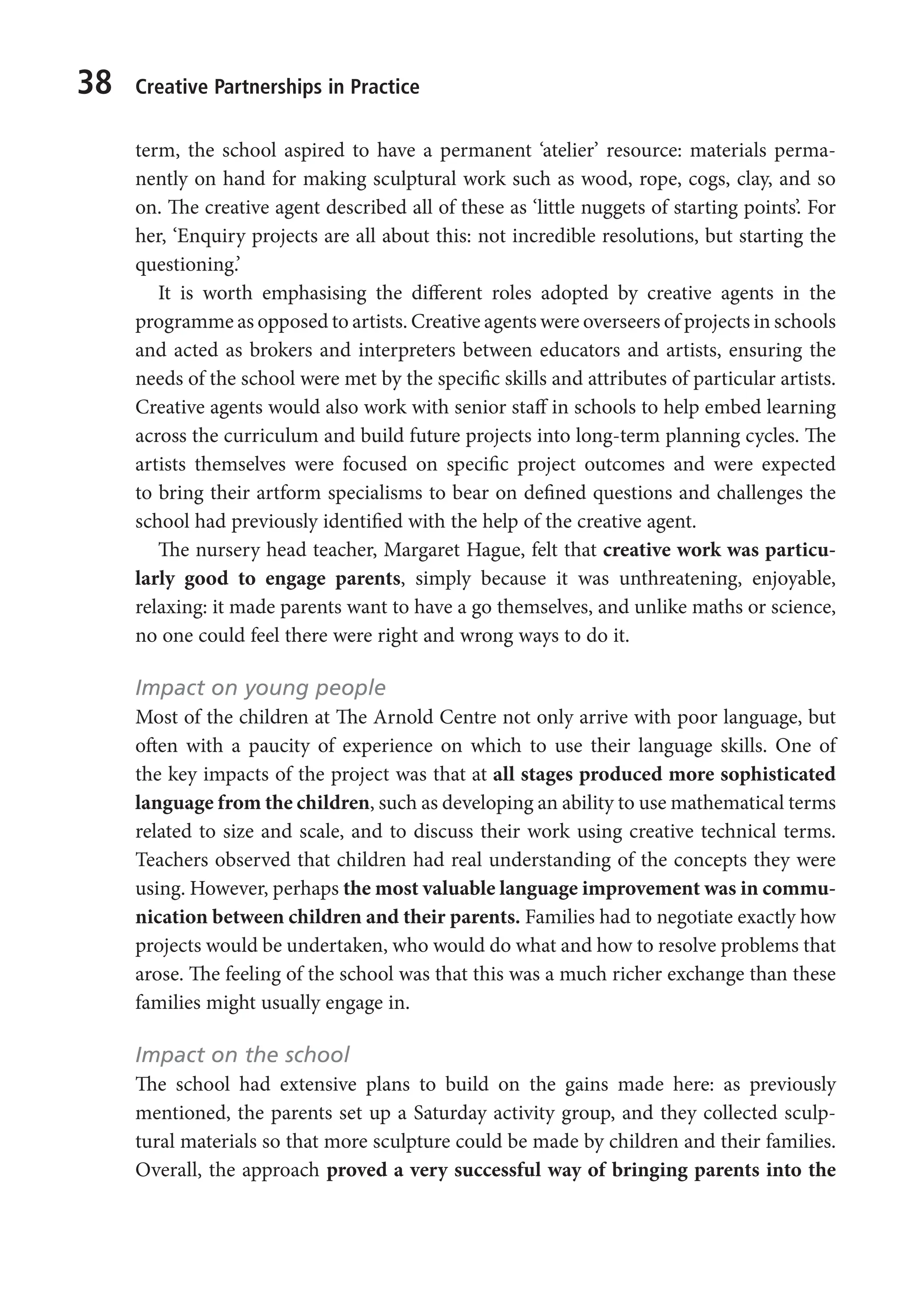 38 Creative Partnerships in Practice
term, the school aspired to have a permanent ‘atelier’ resource: materials perma-
nently on hand for making sculptural work such as wood, rope, cogs, clay, and so
on. The creative agent described all of these as ‘little nuggets of starting points’. For
her, ‘Enquiry projects are all about this: not incredible resolutions, but starting the
questioning.’
It is worth emphasising the different roles adopted by creative agents in the
programme as opposed to artists. Creative agents were overseers of projects in schools
and acted as brokers and interpreters between educators and artists, ensuring the
needs of the school were met by the specific skills and attributes of particular artists.
Creative agents would also work with senior staff in schools to help embed learning
across the curriculum and build future projects into long-term planning cycles. The
artists themselves were focused on specific project outcomes and were expected
to bring their artform specialisms to bear on defined questions and challenges the
school had previously identified with the help of the creative agent.
The nursery head teacher, Margaret Hague, felt that creative work was particu-
larly good to engage parents, simply because it was unthreatening, enjoyable,
relaxing: it made parents want to have a go themselves, and unlike maths or science,
no one could feel there were right and wrong ways to do it.
Impact on young people
Most of the children at The Arnold Centre not only arrive with poor language, but
often with a paucity of experience on which to use their language skills. One of
the key impacts of the project was that at all stages produced more sophisticated
language from the children, such as developing an ability to use mathematical terms
related to size and scale, and to discuss their work using creative technical terms.
Teachers observed that children had real understanding of the concepts they were
using. However, perhaps the most valuable language improvement was in commu-
nication between children and their parents. Families had to negotiate exactly how
projects would be undertaken, who would do what and how to resolve problems that
arose. The feeling of the school was that this was a much richer exchange than these
families might usually engage in.
Impact on the school
The school had extensive plans to build on the gains made here: as previously
mentioned, the parents set up a Saturday activity group, and they collected sculp-
tural materials so that more sculpture could be made by children and their families.
Overall, the approach proved a very successful way of bringing parents into the
9781441109224_txt_print.indd 38 09/09/2013 15:27
 