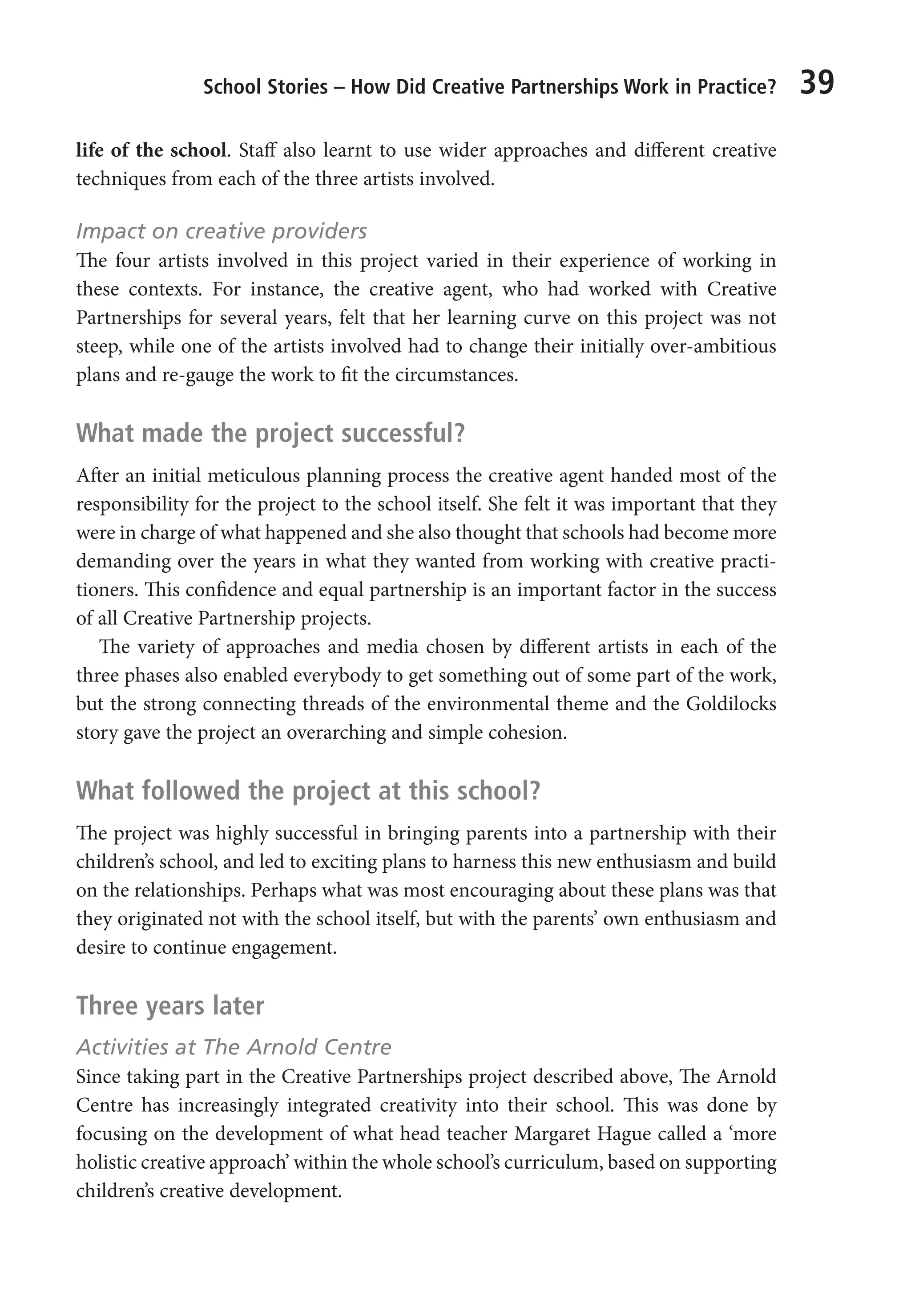 School Stories – How Did Creative Partnerships Work in Practice? 39
life of the school. Staff also learnt to use wider approaches and different creative
techniques from each of the three artists involved.
Impact on creative providers
The four artists involved in this project varied in their experience of working in
these contexts. For instance, the creative agent, who had worked with Creative
Partnerships for several years, felt that her learning curve on this project was not
steep, while one of the artists involved had to change their initially over-ambitious
plans and re-gauge the work to fit the circumstances.
What made the project successful?
After an initial meticulous planning process the creative agent handed most of the
responsibility for the project to the school itself. She felt it was important that they
were in charge of what happened and she also thought that schools had become more
demanding over the years in what they wanted from working with creative practi-
tioners. This confidence and equal partnership is an important factor in the success
of all Creative Partnership projects.
The variety of approaches and media chosen by different artists in each of the
three phases also enabled everybody to get something out of some part of the work,
but the strong connecting threads of the environmental theme and the Goldilocks
story gave the project an overarching and simple cohesion.
What followed the project at this school?
The project was highly successful in bringing parents into a partnership with their
children’s school, and led to exciting plans to harness this new enthusiasm and build
on the relationships. Perhaps what was most encouraging about these plans was that
they originated not with the school itself, but with the parents’ own enthusiasm and
desire to continue engagement.
Three years later
Activities at The Arnold Centre
Since taking part in the Creative Partnerships project described above, The Arnold
Centre has increasingly integrated creativity into their school. This was done by
focusing on the development of what head teacher Margaret Hague called a ‘more
holistic creative approach’ within the whole school’s curriculum, based on supporting
children’s creative development.
9781441109224_txt_print.indd 39 09/09/2013 15:27
 