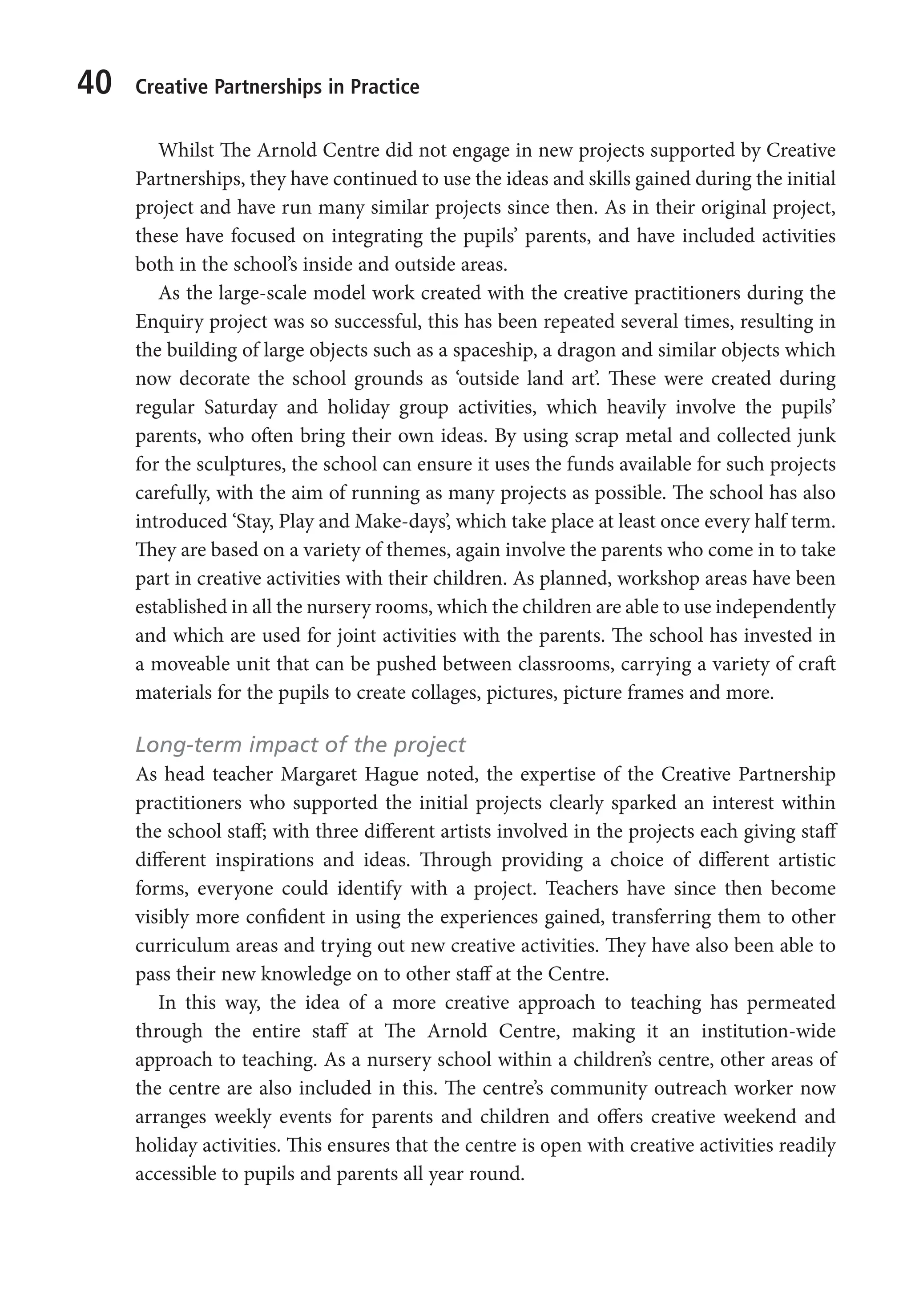 40 Creative Partnerships in Practice
Whilst The Arnold Centre did not engage in new projects supported by Creative
Partnerships, they have continued to use the ideas and skills gained during the initial
project and have run many similar projects since then. As in their original project,
these have focused on integrating the pupils’ parents, and have included activities
both in the school’s inside and outside areas.
As the large-scale model work created with the creative practitioners during the
Enquiry project was so successful, this has been repeated several times, resulting in
the building of large objects such as a spaceship, a dragon and similar objects which
now decorate the school grounds as ‘outside land art’. These were created during
regular Saturday and holiday group activities, which heavily involve the pupils’
parents, who often bring their own ideas. By using scrap metal and collected junk
for the sculptures, the school can ensure it uses the funds available for such projects
carefully, with the aim of running as many projects as possible. The school has also
introduced ‘Stay, Play and Make-days’, which take place at least once every half term.
They are based on a variety of themes, again involve the parents who come in to take
part in creative activities with their children. As planned, workshop areas have been
established in all the nursery rooms, which the children are able to use independently
and which are used for joint activities with the parents. The school has invested in
a moveable unit that can be pushed between classrooms, carrying a variety of craft
materials for the pupils to create collages, pictures, picture frames and more.
Long-term impact of the project
As head teacher Margaret Hague noted, the expertise of the Creative Partnership
practitioners who supported the initial projects clearly sparked an interest within
the school staff; with three different artists involved in the projects each giving staff
different inspirations and ideas. Through providing a choice of different artistic
forms, everyone could identify with a project. Teachers have since then become
visibly more confident in using the experiences gained, transferring them to other
curriculum areas and trying out new creative activities. They have also been able to
pass their new knowledge on to other staff at the Centre.
In this way, the idea of a more creative approach to teaching has permeated
through the entire staff at The Arnold Centre, making it an institution-wide
approach to teaching. As a nursery school within a children’s centre, other areas of
the centre are also included in this. The centre’s community outreach worker now
arranges weekly events for parents and children and offers creative weekend and
holiday activities. This ensures that the centre is open with creative activities readily
accessible to pupils and parents all year round.
9781441109224_txt_print.indd 40 09/09/2013 15:27
 
