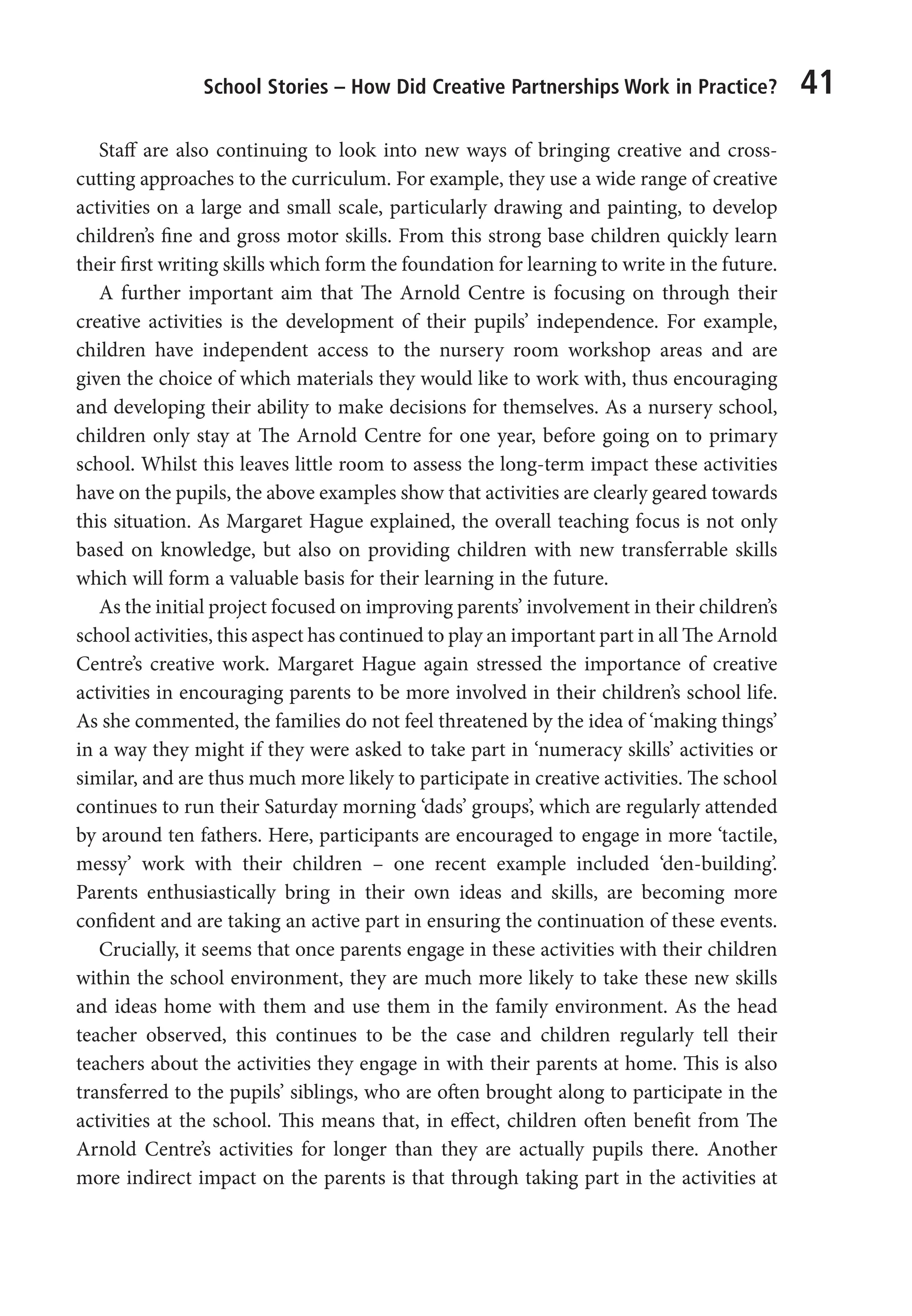 School Stories – How Did Creative Partnerships Work in Practice? 41
Staff are also continuing to look into new ways of bringing creative and cross-
cutting approaches to the curriculum. For example, they use a wide range of creative
activities on a large and small scale, particularly drawing and painting, to develop
children’s fine and gross motor skills. From this strong base children quickly learn
their first writing skills which form the foundation for learning to write in the future.
A further important aim that The Arnold Centre is focusing on through their
creative activities is the development of their pupils’ independence. For example,
children have independent access to the nursery room workshop areas and are
given the choice of which materials they would like to work with, thus encouraging
and developing their ability to make decisions for themselves. As a nursery school,
children only stay at The Arnold Centre for one year, before going on to primary
school. Whilst this leaves little room to assess the long-term impact these activities
have on the pupils, the above examples show that activities are clearly geared towards
this situation. As Margaret Hague explained, the overall teaching focus is not only
based on knowledge, but also on providing children with new transferrable skills
which will form a valuable basis for their learning in the future.
As the initial project focused on improving parents’ involvement in their children’s
school activities, this aspect has continued to play an important part in all The Arnold
Centre’s creative work. Margaret Hague again stressed the importance of creative
activities in encouraging parents to be more involved in their children’s school life.
As she commented, the families do not feel threatened by the idea of ‘making things’
in a way they might if they were asked to take part in ‘numeracy skills’ activities or
similar, and are thus much more likely to participate in creative activities. The school
continues to run their Saturday morning ‘dads’ groups’, which are regularly attended
by around ten fathers. Here, participants are encouraged to engage in more ‘tactile,
messy’ work with their children – one recent example included ‘den-building’.
Parents enthusiastically bring in their own ideas and skills, are becoming more
confident and are taking an active part in ensuring the continuation of these events.
Crucially, it seems that once parents engage in these activities with their children
within the school environment, they are much more likely to take these new skills
and ideas home with them and use them in the family environment. As the head
teacher observed, this continues to be the case and children regularly tell their
teachers about the activities they engage in with their parents at home. This is also
transferred to the pupils’ siblings, who are often brought along to participate in the
activities at the school. This means that, in effect, children often benefit from The
Arnold Centre’s activities for longer than they are actually pupils there. Another
more indirect impact on the parents is that through taking part in the activities at
9781441109224_txt_print.indd 41 09/09/2013 15:27
 