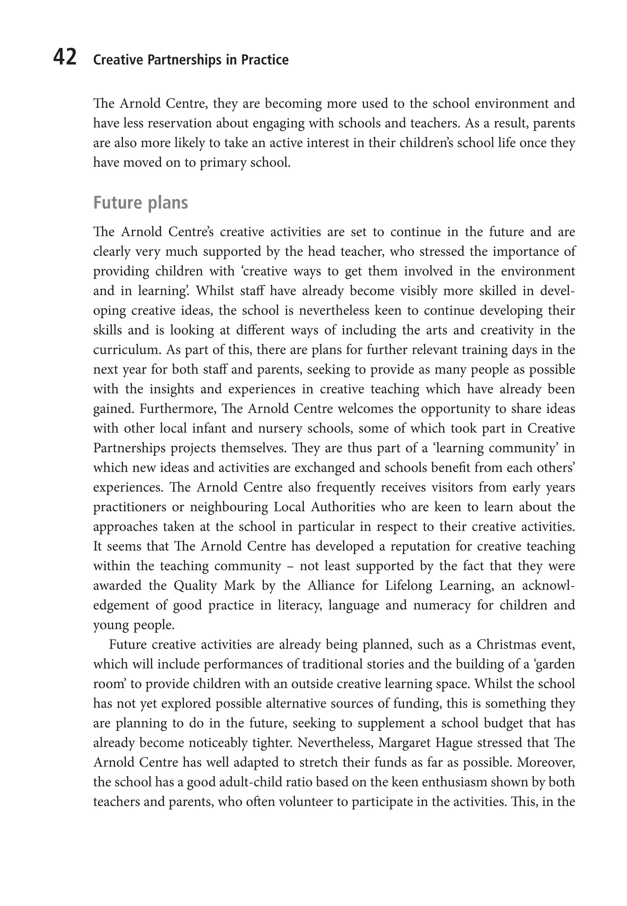 42 Creative Partnerships in Practice
The Arnold Centre, they are becoming more used to the school environment and
have less reservation about engaging with schools and teachers. As a result, parents
are also more likely to take an active interest in their children’s school life once they
have moved on to primary school.
Future plans
The Arnold Centre’s creative activities are set to continue in the future and are
clearly very much supported by the head teacher, who stressed the importance of
providing children with ‘creative ways to get them involved in the environment
and in learning’. Whilst staff have already become visibly more skilled in devel-
oping creative ideas, the school is nevertheless keen to continue developing their
skills and is looking at different ways of including the arts and creativity in the
curriculum. As part of this, there are plans for further relevant training days in the
next year for both staff and parents, seeking to provide as many people as possible
with the insights and experiences in creative teaching which have already been
gained. Furthermore, The Arnold Centre welcomes the opportunity to share ideas
with other local infant and nursery schools, some of which took part in Creative
Partnerships projects themselves. They are thus part of a ‘learning community’ in
which new ideas and activities are exchanged and schools benefit from each others’
experiences. The Arnold Centre also frequently receives visitors from early years
practitioners or neighbouring Local Authorities who are keen to learn about the
approaches taken at the school in particular in respect to their creative activities.
It seems that The Arnold Centre has developed a reputation for creative teaching
within the teaching community – not least supported by the fact that they were
awarded the Quality Mark by the Alliance for Lifelong Learning, an acknowl-
edgement of good practice in literacy, language and numeracy for children and
young people.
Future creative activities are already being planned, such as a Christmas event,
which will include performances of traditional stories and the building of a ‘garden
room’ to provide children with an outside creative learning space. Whilst the school
has not yet explored possible alternative sources of funding, this is something they
are planning to do in the future, seeking to supplement a school budget that has
already become noticeably tighter. Nevertheless, Margaret Hague stressed that The
Arnold Centre has well adapted to stretch their funds as far as possible. Moreover,
the school has a good adult-child ratio based on the keen enthusiasm shown by both
teachers and parents, who often volunteer to participate in the activities. This, in the
9781441109224_txt_print.indd 42 09/09/2013 15:27
 