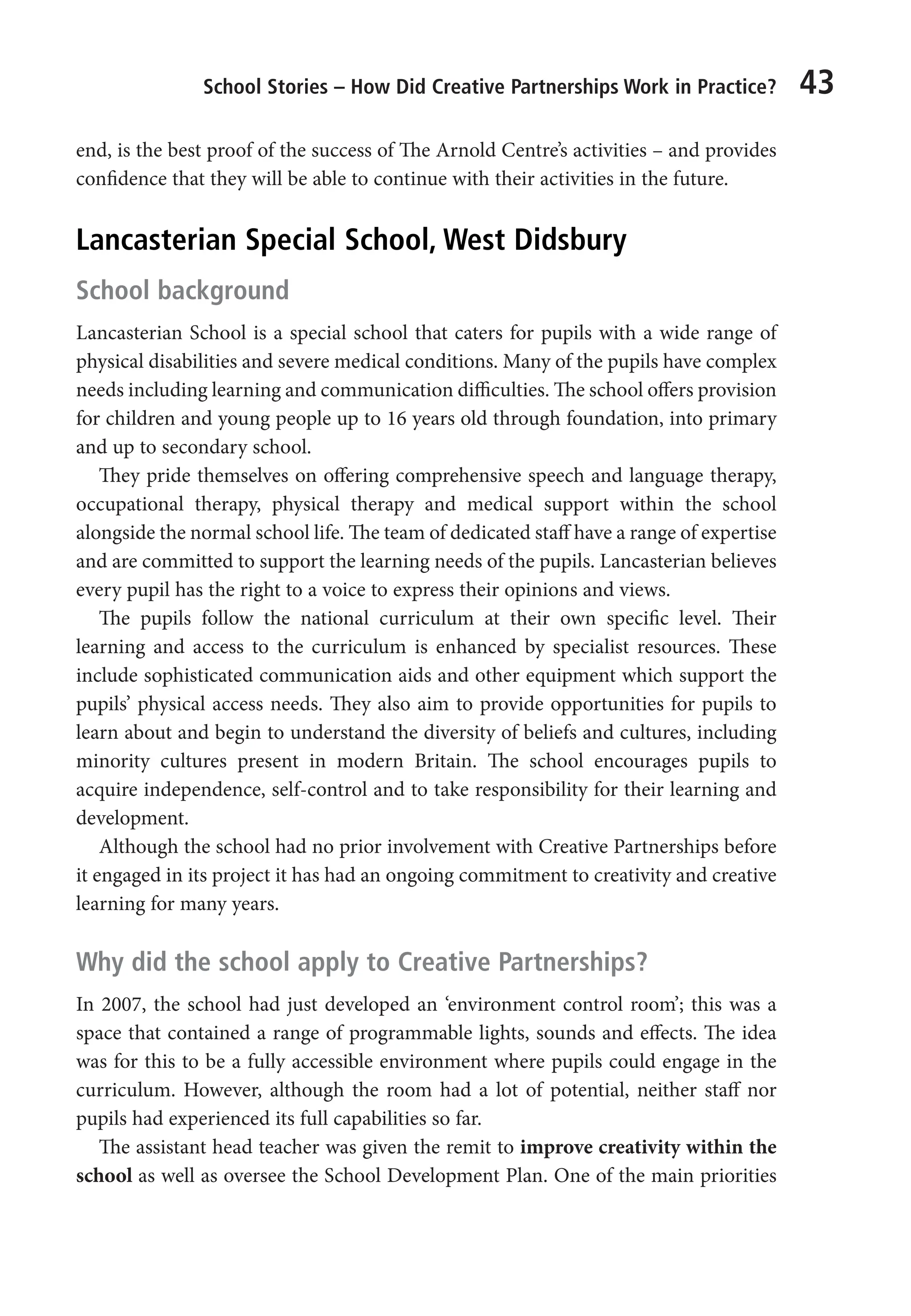School Stories – How Did Creative Partnerships Work in Practice? 43
end, is the best proof of the success of The Arnold Centre’s activities – and provides
confidence that they will be able to continue with their activities in the future.
Lancasterian Special School, West Didsbury
School background
Lancasterian School is a special school that caters for pupils with a wide range of
physical disabilities and severe medical conditions. Many of the pupils have complex
needs including learning and communication difficulties. The school offers provision
for children and young people up to 16 years old through foundation, into primary
and up to secondary school.
They pride themselves on offering comprehensive speech and language therapy,
occupational therapy, physical therapy and medical support within the school
alongside the normal school life. The team of dedicated staff have a range of expertise
and are committed to support the learning needs of the pupils. Lancasterian believes
every pupil has the right to a voice to express their opinions and views.
The pupils follow the national curriculum at their own specific level. Their
learning and access to the curriculum is enhanced by specialist resources. These
include sophisticated communication aids and other equipment which support the
pupils’ physical access needs. They also aim to provide opportunities for pupils to
learn about and begin to understand the diversity of beliefs and cultures, including
minority cultures present in modern Britain. The school encourages pupils to
acquire independence, self-control and to take responsibility for their learning and
development.
Although the school had no prior involvement with Creative Partnerships before
it engaged in its project it has had an ongoing commitment to creativity and creative
learning for many years.
Why did the school apply to Creative Partnerships?
In 2007, the school had just developed an ‘environment control room’; this was a
space that contained a range of programmable lights, sounds and effects. The idea
was for this to be a fully accessible environment where pupils could engage in the
curriculum. However, although the room had a lot of potential, neither staff nor
pupils had experienced its full capabilities so far.
The assistant head teacher was given the remit to improve creativity within the
school as well as oversee the School Development Plan. One of the main priorities
9781441109224_txt_print.indd 43 09/09/2013 15:27
 