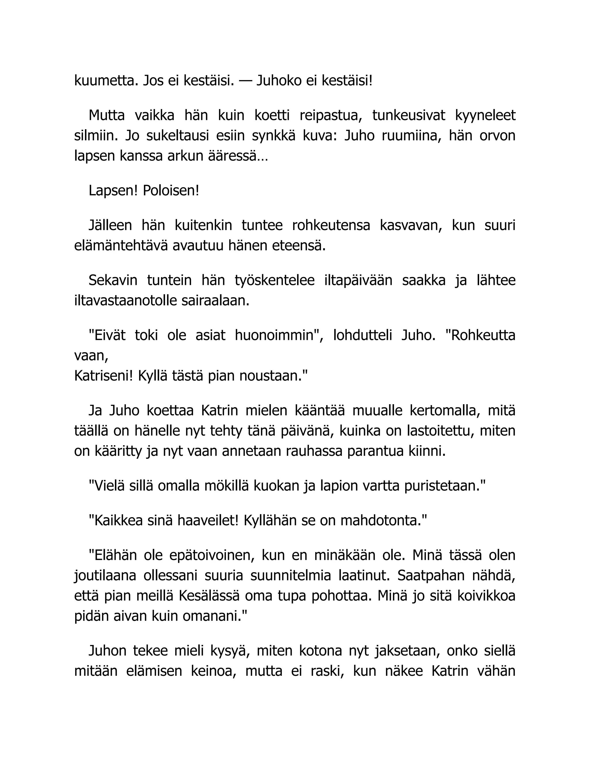 kuumetta. Jos ei kestäisi. — Juhoko ei kestäisi!
Mutta vaikka hän kuin koetti reipastua, tunkeusivat kyyneleet
silmiin. Jo sukeltausi esiin synkkä kuva: Juho ruumiina, hän orvon
lapsen kanssa arkun ääressä…
Lapsen! Poloisen!
Jälleen hän kuitenkin tuntee rohkeutensa kasvavan, kun suuri
elämäntehtävä avautuu hänen eteensä.
Sekavin tuntein hän työskentelee iltapäivään saakka ja lähtee
iltavastaanotolle sairaalaan.
Eivät toki ole asiat huonoimmin, lohdutteli Juho. Rohkeutta
vaan,
Katriseni! Kyllä tästä pian noustaan.
Ja Juho koettaa Katrin mielen kääntää muualle kertomalla, mitä
täällä on hänelle nyt tehty tänä päivänä, kuinka on lastoitettu, miten
on kääritty ja nyt vaan annetaan rauhassa parantua kiinni.
Vielä sillä omalla mökillä kuokan ja lapion vartta puristetaan.
Kaikkea sinä haaveilet! Kyllähän se on mahdotonta.
Elähän ole epätoivoinen, kun en minäkään ole. Minä tässä olen
joutilaana ollessani suuria suunnitelmia laatinut. Saatpahan nähdä,
että pian meillä Kesälässä oma tupa pohottaa. Minä jo sitä koivikkoa
pidän aivan kuin omanani.
Juhon tekee mieli kysyä, miten kotona nyt jaksetaan, onko siellä
mitään elämisen keinoa, mutta ei raski, kun näkee Katrin vähän
 