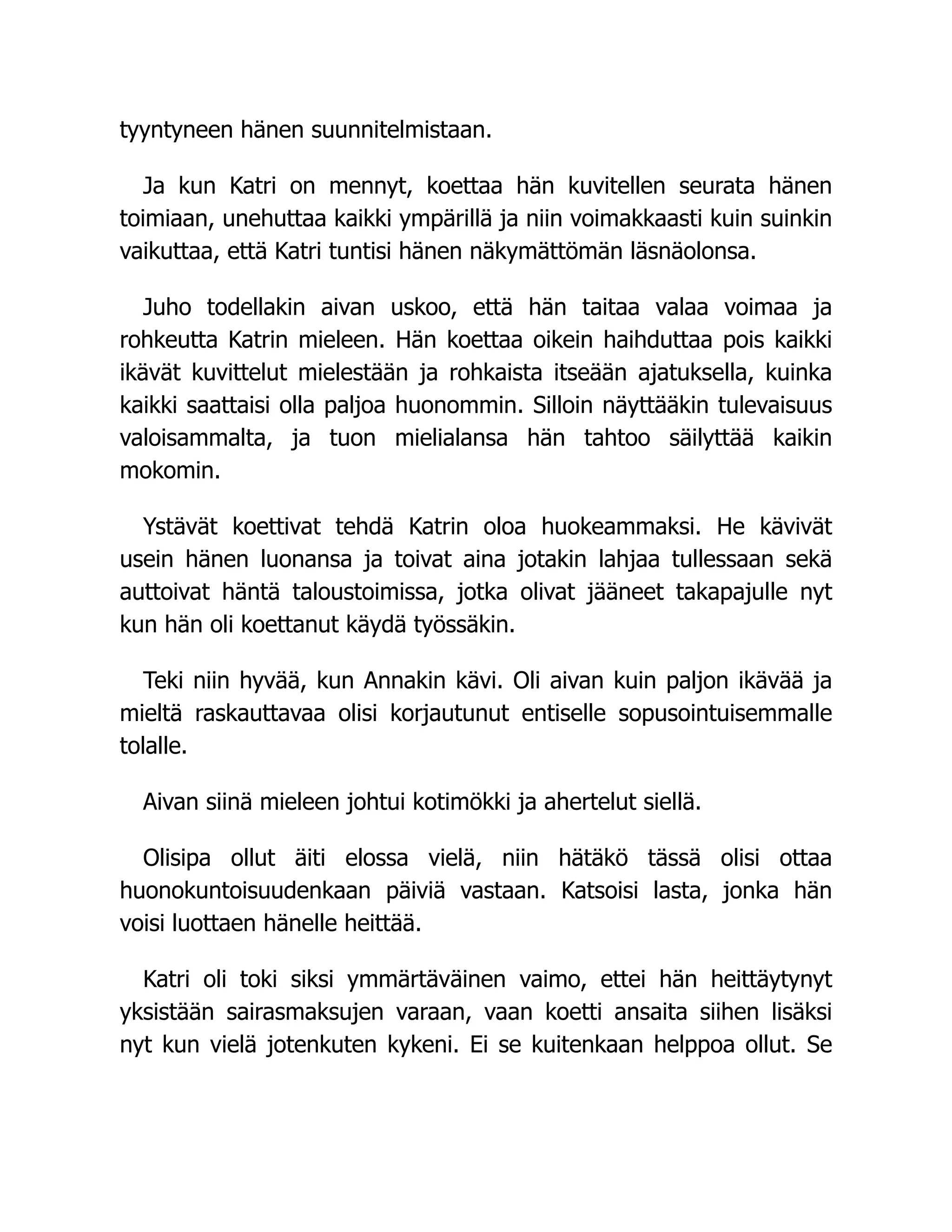 tyyntyneen hänen suunnitelmistaan.
Ja kun Katri on mennyt, koettaa hän kuvitellen seurata hänen
toimiaan, unehuttaa kaikki ympärillä ja niin voimakkaasti kuin suinkin
vaikuttaa, että Katri tuntisi hänen näkymättömän läsnäolonsa.
Juho todellakin aivan uskoo, että hän taitaa valaa voimaa ja
rohkeutta Katrin mieleen. Hän koettaa oikein haihduttaa pois kaikki
ikävät kuvittelut mielestään ja rohkaista itseään ajatuksella, kuinka
kaikki saattaisi olla paljoa huonommin. Silloin näyttääkin tulevaisuus
valoisammalta, ja tuon mielialansa hän tahtoo säilyttää kaikin
mokomin.
Ystävät koettivat tehdä Katrin oloa huokeammaksi. He kävivät
usein hänen luonansa ja toivat aina jotakin lahjaa tullessaan sekä
auttoivat häntä taloustoimissa, jotka olivat jääneet takapajulle nyt
kun hän oli koettanut käydä työssäkin.
Teki niin hyvää, kun Annakin kävi. Oli aivan kuin paljon ikävää ja
mieltä raskauttavaa olisi korjautunut entiselle sopusointuisemmalle
tolalle.
Aivan siinä mieleen johtui kotimökki ja ahertelut siellä.
Olisipa ollut äiti elossa vielä, niin hätäkö tässä olisi ottaa
huonokuntoisuudenkaan päiviä vastaan. Katsoisi lasta, jonka hän
voisi luottaen hänelle heittää.
Katri oli toki siksi ymmärtäväinen vaimo, ettei hän heittäytynyt
yksistään sairasmaksujen varaan, vaan koetti ansaita siihen lisäksi
nyt kun vielä jotenkuten kykeni. Ei se kuitenkaan helppoa ollut. Se
 