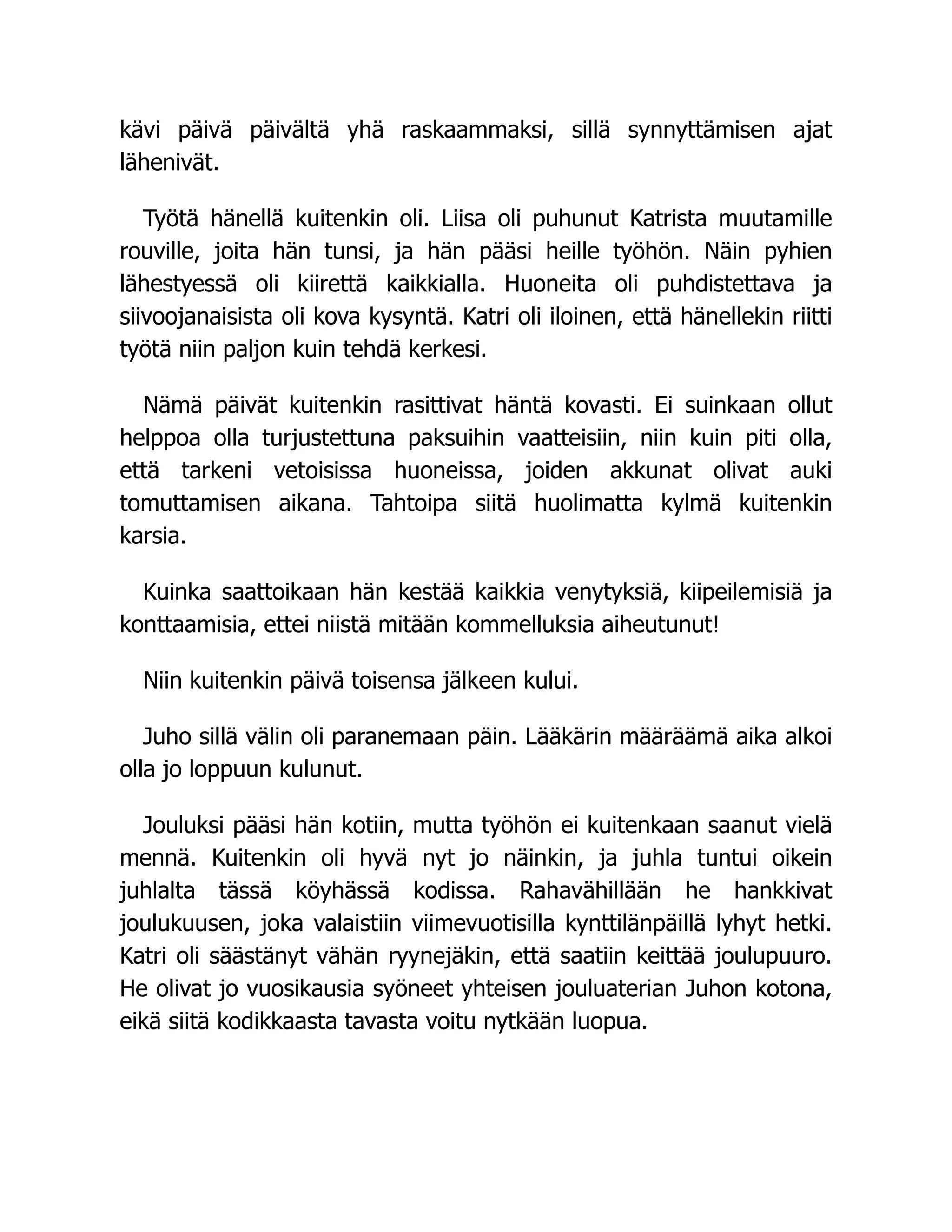 kävi päivä päivältä yhä raskaammaksi, sillä synnyttämisen ajat
lähenivät.
Työtä hänellä kuitenkin oli. Liisa oli puhunut Katrista muutamille
rouville, joita hän tunsi, ja hän pääsi heille työhön. Näin pyhien
lähestyessä oli kiirettä kaikkialla. Huoneita oli puhdistettava ja
siivoojanaisista oli kova kysyntä. Katri oli iloinen, että hänellekin riitti
työtä niin paljon kuin tehdä kerkesi.
Nämä päivät kuitenkin rasittivat häntä kovasti. Ei suinkaan ollut
helppoa olla turjustettuna paksuihin vaatteisiin, niin kuin piti olla,
että tarkeni vetoisissa huoneissa, joiden akkunat olivat auki
tomuttamisen aikana. Tahtoipa siitä huolimatta kylmä kuitenkin
karsia.
Kuinka saattoikaan hän kestää kaikkia venytyksiä, kiipeilemisiä ja
konttaamisia, ettei niistä mitään kommelluksia aiheutunut!
Niin kuitenkin päivä toisensa jälkeen kului.
Juho sillä välin oli paranemaan päin. Lääkärin määräämä aika alkoi
olla jo loppuun kulunut.
Jouluksi pääsi hän kotiin, mutta työhön ei kuitenkaan saanut vielä
mennä. Kuitenkin oli hyvä nyt jo näinkin, ja juhla tuntui oikein
juhlalta tässä köyhässä kodissa. Rahavähillään he hankkivat
joulukuusen, joka valaistiin viimevuotisilla kynttilänpäillä lyhyt hetki.
Katri oli säästänyt vähän ryynejäkin, että saatiin keittää joulupuuro.
He olivat jo vuosikausia syöneet yhteisen jouluaterian Juhon kotona,
eikä siitä kodikkaasta tavasta voitu nytkään luopua.
 