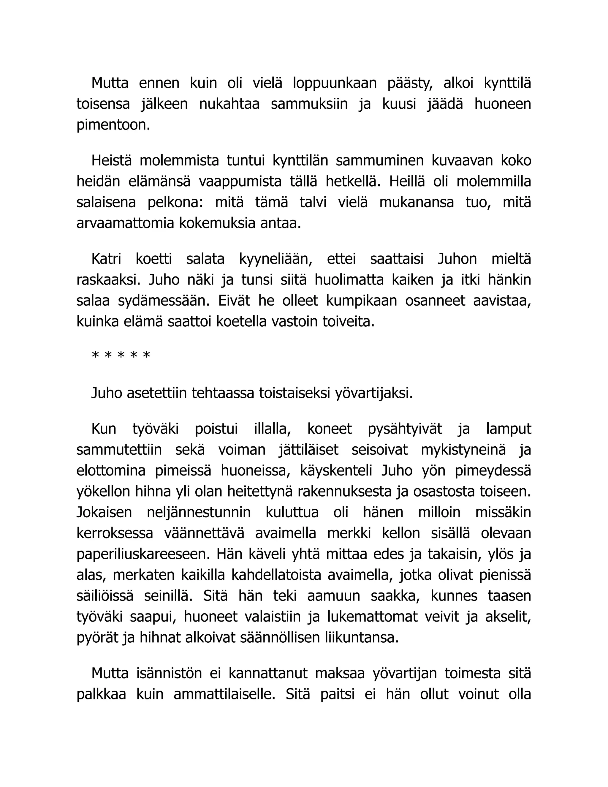 Mutta ennen kuin oli vielä loppuunkaan päästy, alkoi kynttilä
toisensa jälkeen nukahtaa sammuksiin ja kuusi jäädä huoneen
pimentoon.
Heistä molemmista tuntui kynttilän sammuminen kuvaavan koko
heidän elämänsä vaappumista tällä hetkellä. Heillä oli molemmilla
salaisena pelkona: mitä tämä talvi vielä mukanansa tuo, mitä
arvaamattomia kokemuksia antaa.
Katri koetti salata kyyneliään, ettei saattaisi Juhon mieltä
raskaaksi. Juho näki ja tunsi siitä huolimatta kaiken ja itki hänkin
salaa sydämessään. Eivät he olleet kumpikaan osanneet aavistaa,
kuinka elämä saattoi koetella vastoin toiveita.
* * * * *
Juho asetettiin tehtaassa toistaiseksi yövartijaksi.
Kun työväki poistui illalla, koneet pysähtyivät ja lamput
sammutettiin sekä voiman jättiläiset seisoivat mykistyneinä ja
elottomina pimeissä huoneissa, käyskenteli Juho yön pimeydessä
yökellon hihna yli olan heitettynä rakennuksesta ja osastosta toiseen.
Jokaisen neljännestunnin kuluttua oli hänen milloin missäkin
kerroksessa väännettävä avaimella merkki kellon sisällä olevaan
paperiliuskareeseen. Hän käveli yhtä mittaa edes ja takaisin, ylös ja
alas, merkaten kaikilla kahdellatoista avaimella, jotka olivat pienissä
säiliöissä seinillä. Sitä hän teki aamuun saakka, kunnes taasen
työväki saapui, huoneet valaistiin ja lukemattomat veivit ja akselit,
pyörät ja hihnat alkoivat säännöllisen liikuntansa.
Mutta isännistön ei kannattanut maksaa yövartijan toimesta sitä
palkkaa kuin ammattilaiselle. Sitä paitsi ei hän ollut voinut olla
 
