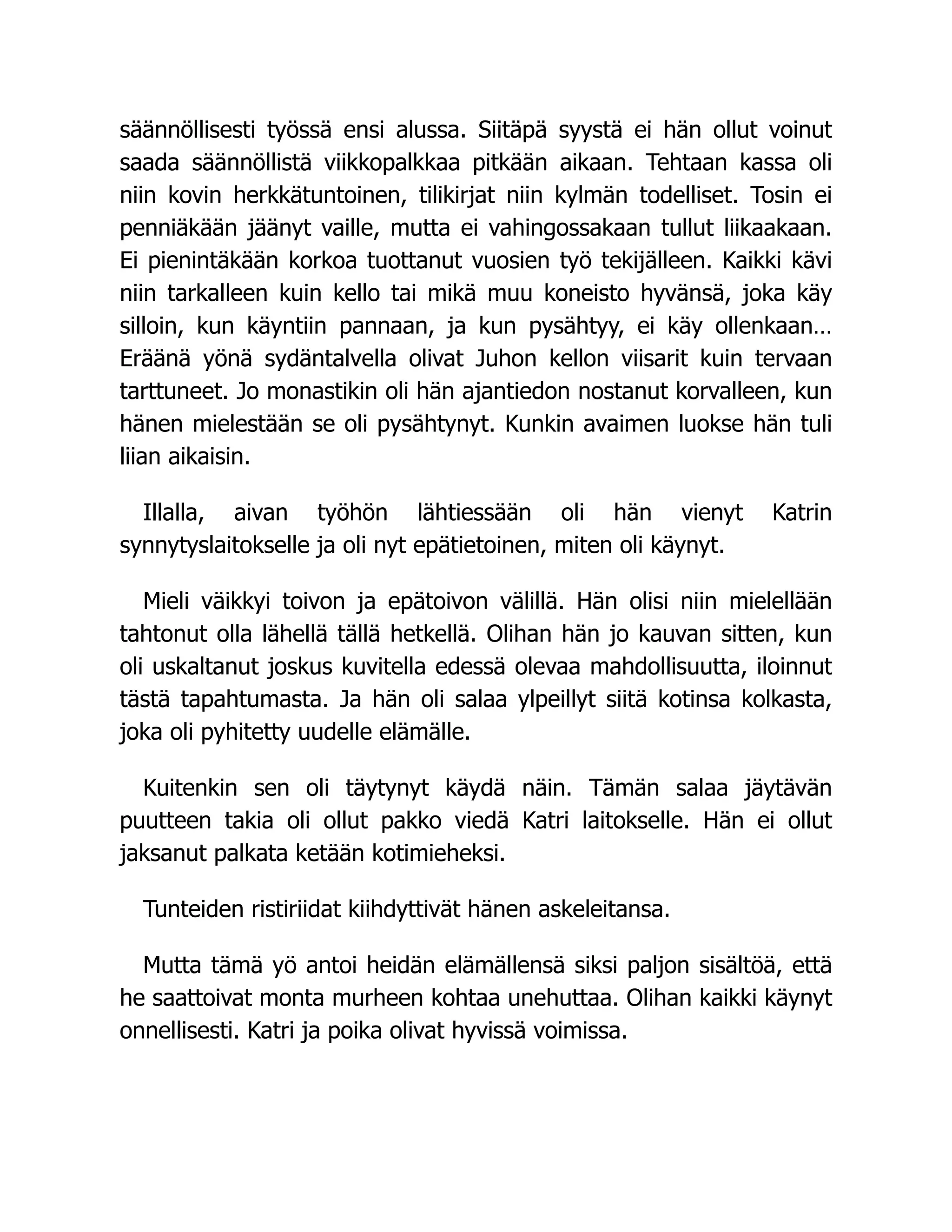 säännöllisesti työssä ensi alussa. Siitäpä syystä ei hän ollut voinut
saada säännöllistä viikkopalkkaa pitkään aikaan. Tehtaan kassa oli
niin kovin herkkätuntoinen, tilikirjat niin kylmän todelliset. Tosin ei
penniäkään jäänyt vaille, mutta ei vahingossakaan tullut liikaakaan.
Ei pienintäkään korkoa tuottanut vuosien työ tekijälleen. Kaikki kävi
niin tarkalleen kuin kello tai mikä muu koneisto hyvänsä, joka käy
silloin, kun käyntiin pannaan, ja kun pysähtyy, ei käy ollenkaan…
Eräänä yönä sydäntalvella olivat Juhon kellon viisarit kuin tervaan
tarttuneet. Jo monastikin oli hän ajantiedon nostanut korvalleen, kun
hänen mielestään se oli pysähtynyt. Kunkin avaimen luokse hän tuli
liian aikaisin.
Illalla, aivan työhön lähtiessään oli hän vienyt Katrin
synnytyslaitokselle ja oli nyt epätietoinen, miten oli käynyt.
Mieli väikkyi toivon ja epätoivon välillä. Hän olisi niin mielellään
tahtonut olla lähellä tällä hetkellä. Olihan hän jo kauvan sitten, kun
oli uskaltanut joskus kuvitella edessä olevaa mahdollisuutta, iloinnut
tästä tapahtumasta. Ja hän oli salaa ylpeillyt siitä kotinsa kolkasta,
joka oli pyhitetty uudelle elämälle.
Kuitenkin sen oli täytynyt käydä näin. Tämän salaa jäytävän
puutteen takia oli ollut pakko viedä Katri laitokselle. Hän ei ollut
jaksanut palkata ketään kotimieheksi.
Tunteiden ristiriidat kiihdyttivät hänen askeleitansa.
Mutta tämä yö antoi heidän elämällensä siksi paljon sisältöä, että
he saattoivat monta murheen kohtaa unehuttaa. Olihan kaikki käynyt
onnellisesti. Katri ja poika olivat hyvissä voimissa.
 