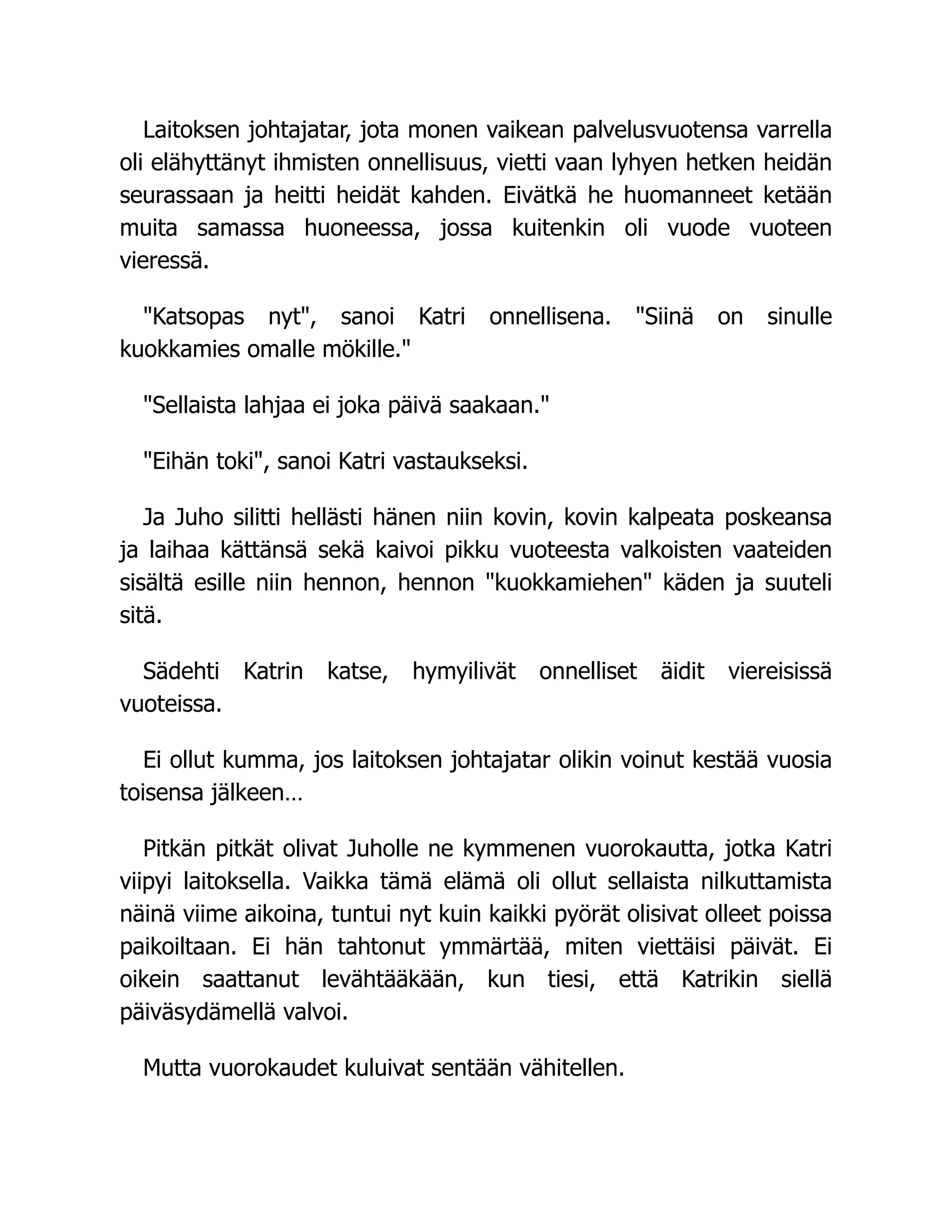 Laitoksen johtajatar, jota monen vaikean palvelusvuotensa varrella
oli elähyttänyt ihmisten onnellisuus, vietti vaan lyhyen hetken heidän
seurassaan ja heitti heidät kahden. Eivätkä he huomanneet ketään
muita samassa huoneessa, jossa kuitenkin oli vuode vuoteen
vieressä.
Katsopas nyt, sanoi Katri onnellisena. Siinä on sinulle
kuokkamies omalle mökille.
Sellaista lahjaa ei joka päivä saakaan.
Eihän toki, sanoi Katri vastaukseksi.
Ja Juho silitti hellästi hänen niin kovin, kovin kalpeata poskeansa
ja laihaa kättänsä sekä kaivoi pikku vuoteesta valkoisten vaateiden
sisältä esille niin hennon, hennon kuokkamiehen käden ja suuteli
sitä.
Sädehti Katrin katse, hymyilivät onnelliset äidit viereisissä
vuoteissa.
Ei ollut kumma, jos laitoksen johtajatar olikin voinut kestää vuosia
toisensa jälkeen…
Pitkän pitkät olivat Juholle ne kymmenen vuorokautta, jotka Katri
viipyi laitoksella. Vaikka tämä elämä oli ollut sellaista nilkuttamista
näinä viime aikoina, tuntui nyt kuin kaikki pyörät olisivat olleet poissa
paikoiltaan. Ei hän tahtonut ymmärtää, miten viettäisi päivät. Ei
oikein saattanut levähtääkään, kun tiesi, että Katrikin siellä
päiväsydämellä valvoi.
Mutta vuorokaudet kuluivat sentään vähitellen.
 