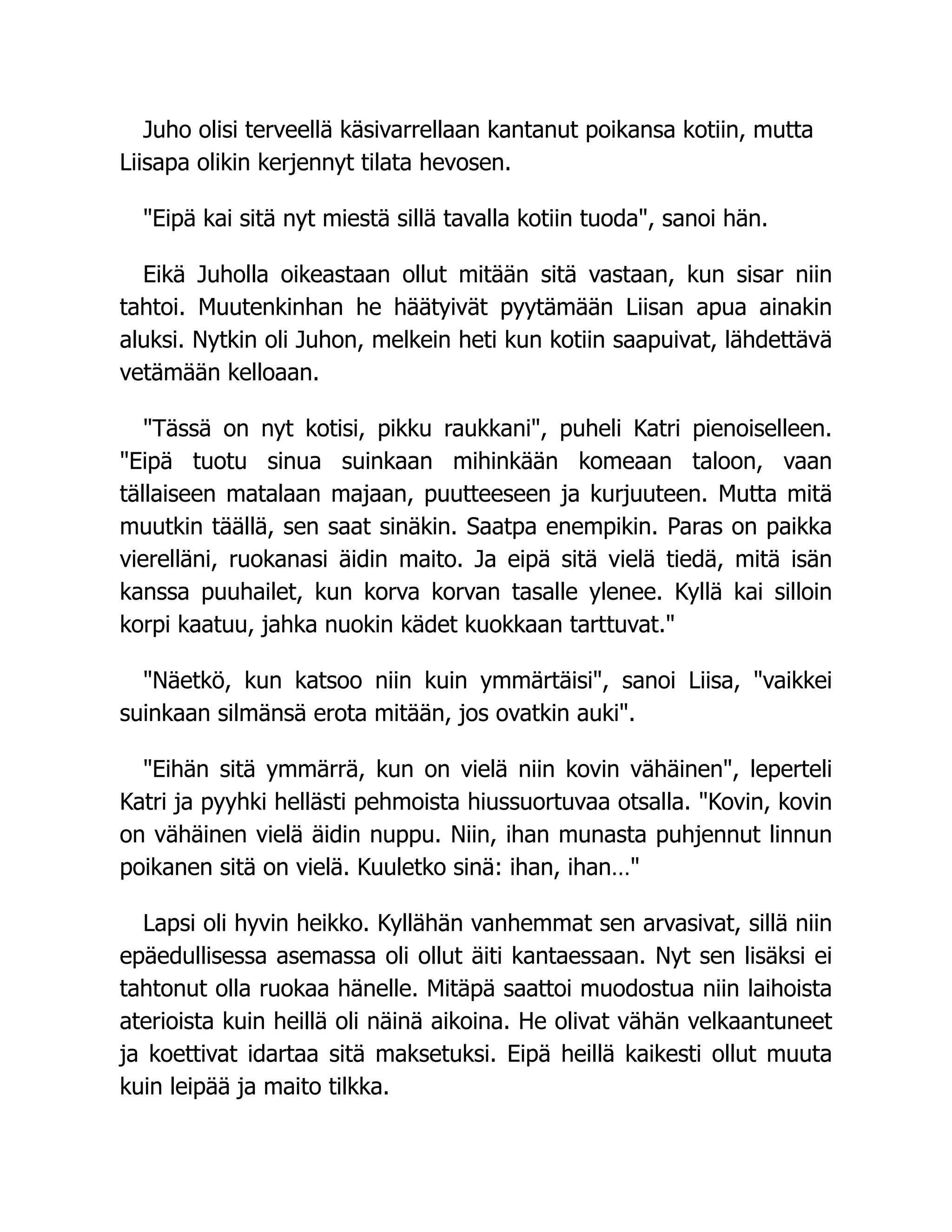 Juho olisi terveellä käsivarrellaan kantanut poikansa kotiin, mutta
Liisapa olikin kerjennyt tilata hevosen.
Eipä kai sitä nyt miestä sillä tavalla kotiin tuoda, sanoi hän.
Eikä Juholla oikeastaan ollut mitään sitä vastaan, kun sisar niin
tahtoi. Muutenkinhan he häätyivät pyytämään Liisan apua ainakin
aluksi. Nytkin oli Juhon, melkein heti kun kotiin saapuivat, lähdettävä
vetämään kelloaan.
Tässä on nyt kotisi, pikku raukkani, puheli Katri pienoiselleen.
Eipä tuotu sinua suinkaan mihinkään komeaan taloon, vaan
tällaiseen matalaan majaan, puutteeseen ja kurjuuteen. Mutta mitä
muutkin täällä, sen saat sinäkin. Saatpa enempikin. Paras on paikka
vierelläni, ruokanasi äidin maito. Ja eipä sitä vielä tiedä, mitä isän
kanssa puuhailet, kun korva korvan tasalle ylenee. Kyllä kai silloin
korpi kaatuu, jahka nuokin kädet kuokkaan tarttuvat.
Näetkö, kun katsoo niin kuin ymmärtäisi, sanoi Liisa, vaikkei
suinkaan silmänsä erota mitään, jos ovatkin auki.
Eihän sitä ymmärrä, kun on vielä niin kovin vähäinen, leperteli
Katri ja pyyhki hellästi pehmoista hiussuortuvaa otsalla. Kovin, kovin
on vähäinen vielä äidin nuppu. Niin, ihan munasta puhjennut linnun
poikanen sitä on vielä. Kuuletko sinä: ihan, ihan…
Lapsi oli hyvin heikko. Kyllähän vanhemmat sen arvasivat, sillä niin
epäedullisessa asemassa oli ollut äiti kantaessaan. Nyt sen lisäksi ei
tahtonut olla ruokaa hänelle. Mitäpä saattoi muodostua niin laihoista
aterioista kuin heillä oli näinä aikoina. He olivat vähän velkaantuneet
ja koettivat idartaa sitä maksetuksi. Eipä heillä kaikesti ollut muuta
kuin leipää ja maito tilkka.
 