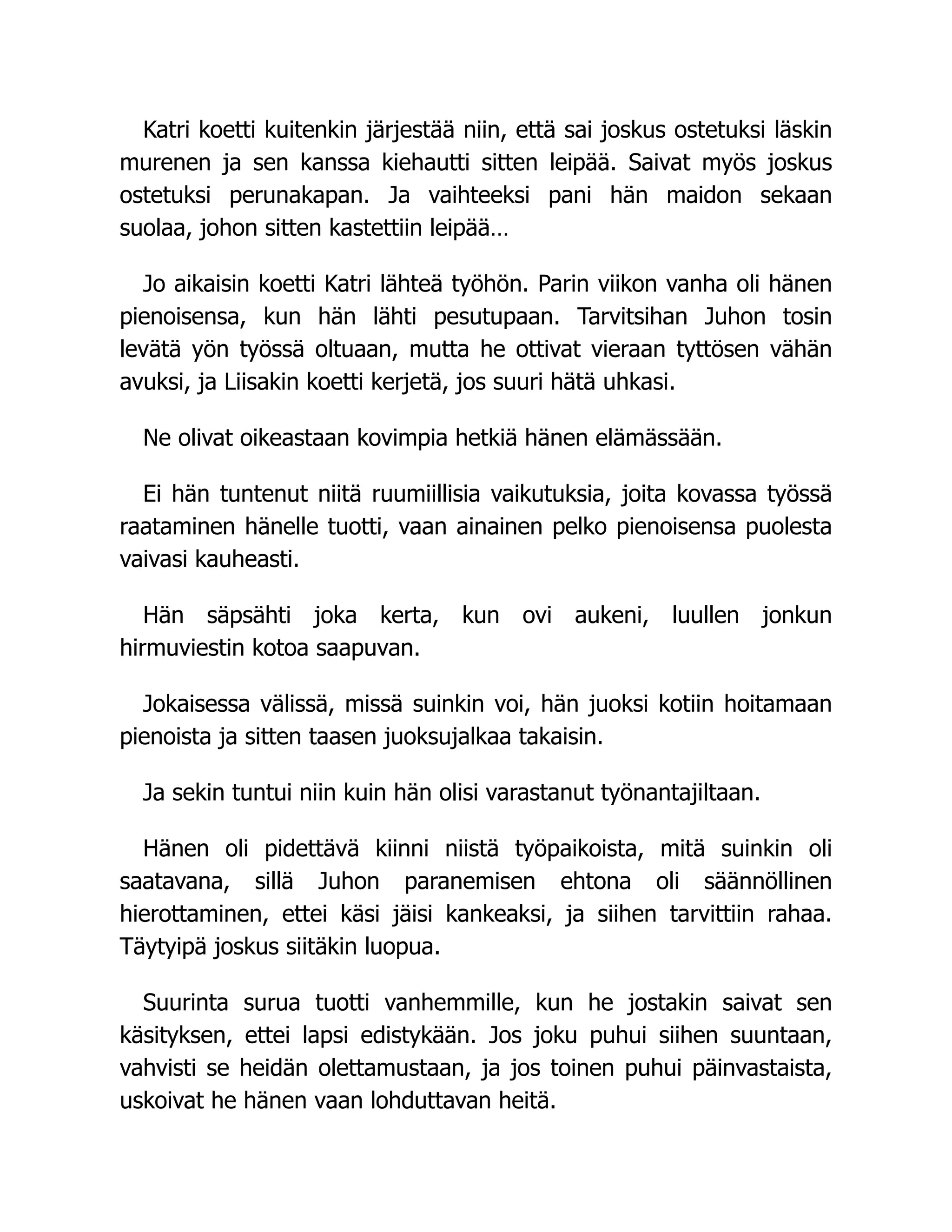 Katri koetti kuitenkin järjestää niin, että sai joskus ostetuksi läskin
murenen ja sen kanssa kiehautti sitten leipää. Saivat myös joskus
ostetuksi perunakapan. Ja vaihteeksi pani hän maidon sekaan
suolaa, johon sitten kastettiin leipää…
Jo aikaisin koetti Katri lähteä työhön. Parin viikon vanha oli hänen
pienoisensa, kun hän lähti pesutupaan. Tarvitsihan Juhon tosin
levätä yön työssä oltuaan, mutta he ottivat vieraan tyttösen vähän
avuksi, ja Liisakin koetti kerjetä, jos suuri hätä uhkasi.
Ne olivat oikeastaan kovimpia hetkiä hänen elämässään.
Ei hän tuntenut niitä ruumiillisia vaikutuksia, joita kovassa työssä
raataminen hänelle tuotti, vaan ainainen pelko pienoisensa puolesta
vaivasi kauheasti.
Hän säpsähti joka kerta, kun ovi aukeni, luullen jonkun
hirmuviestin kotoa saapuvan.
Jokaisessa välissä, missä suinkin voi, hän juoksi kotiin hoitamaan
pienoista ja sitten taasen juoksujalkaa takaisin.
Ja sekin tuntui niin kuin hän olisi varastanut työnantajiltaan.
Hänen oli pidettävä kiinni niistä työpaikoista, mitä suinkin oli
saatavana, sillä Juhon paranemisen ehtona oli säännöllinen
hierottaminen, ettei käsi jäisi kankeaksi, ja siihen tarvittiin rahaa.
Täytyipä joskus siitäkin luopua.
Suurinta surua tuotti vanhemmille, kun he jostakin saivat sen
käsityksen, ettei lapsi edistykään. Jos joku puhui siihen suuntaan,
vahvisti se heidän olettamustaan, ja jos toinen puhui päinvastaista,
uskoivat he hänen vaan lohduttavan heitä.
 