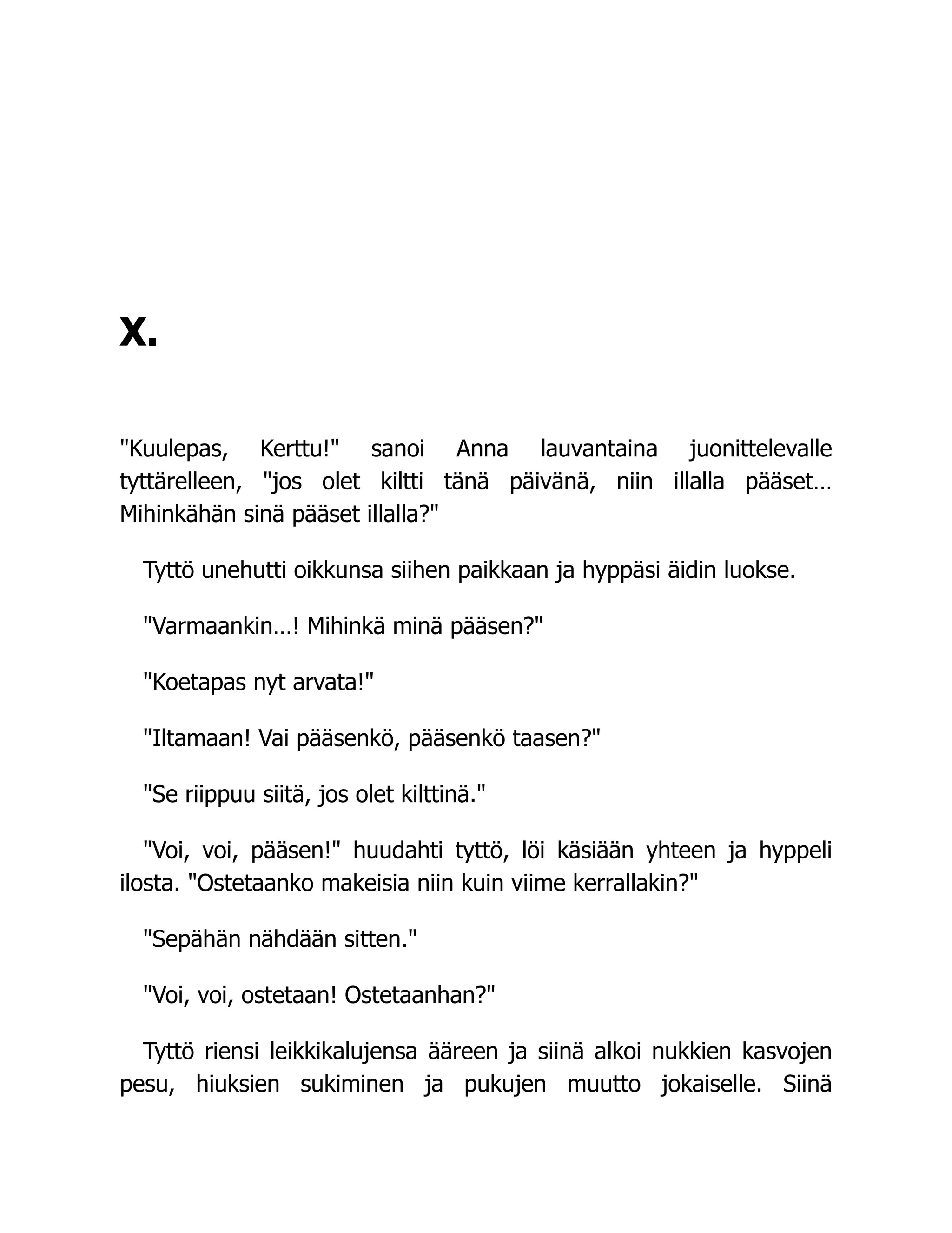 X.
Kuulepas, Kerttu! sanoi Anna lauvantaina juonittelevalle
tyttärelleen, jos olet kiltti tänä päivänä, niin illalla pääset…
Mihinkähän sinä pääset illalla?
Tyttö unehutti oikkunsa siihen paikkaan ja hyppäsi äidin luokse.
Varmaankin…! Mihinkä minä pääsen?
Koetapas nyt arvata!
Iltamaan! Vai pääsenkö, pääsenkö taasen?
Se riippuu siitä, jos olet kilttinä.
Voi, voi, pääsen! huudahti tyttö, löi käsiään yhteen ja hyppeli
ilosta. Ostetaanko makeisia niin kuin viime kerrallakin?
Sepähän nähdään sitten.
Voi, voi, ostetaan! Ostetaanhan?
Tyttö riensi leikkikalujensa ääreen ja siinä alkoi nukkien kasvojen
pesu, hiuksien sukiminen ja pukujen muutto jokaiselle. Siinä
 
