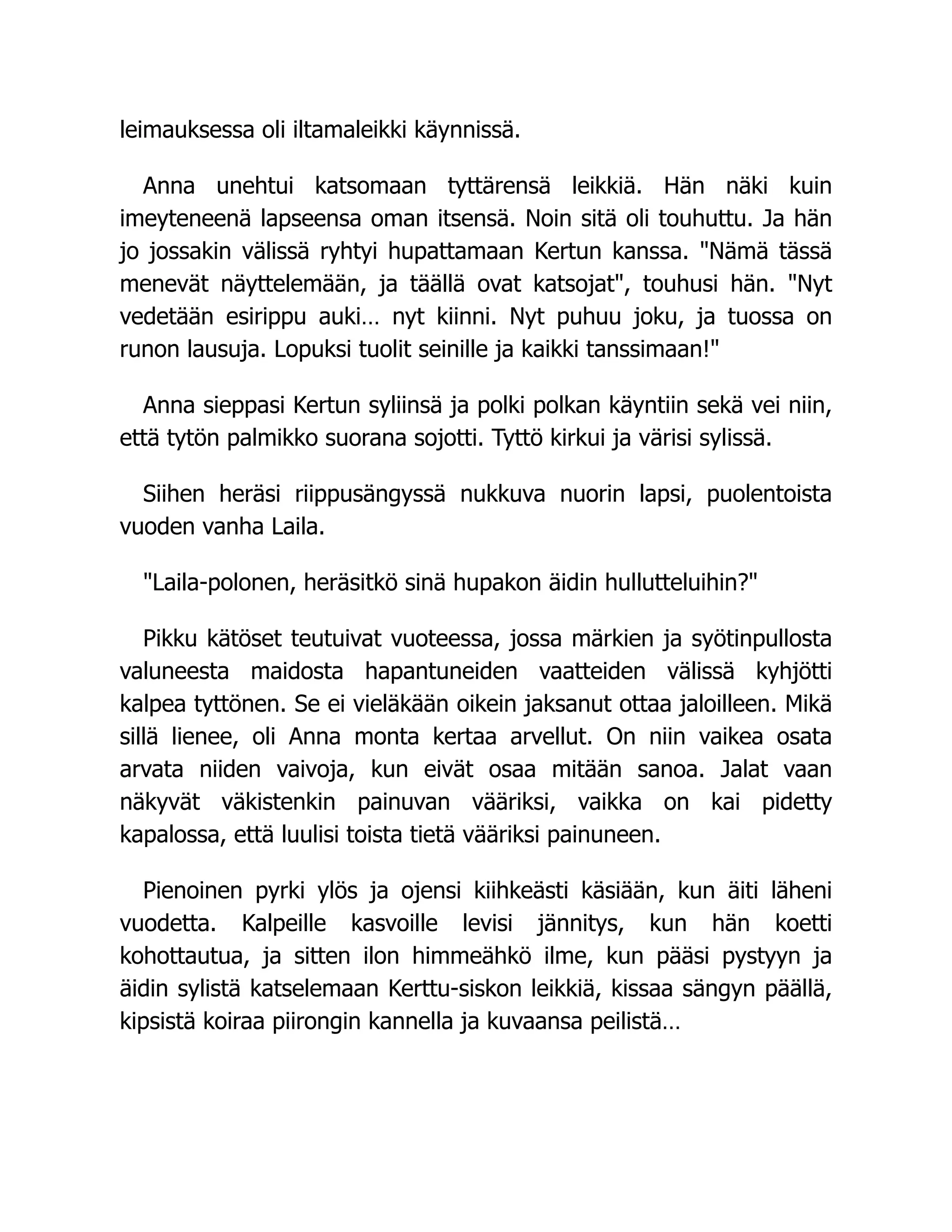 leimauksessa oli iltamaleikki käynnissä.
Anna unehtui katsomaan tyttärensä leikkiä. Hän näki kuin
imeyteneenä lapseensa oman itsensä. Noin sitä oli touhuttu. Ja hän
jo jossakin välissä ryhtyi hupattamaan Kertun kanssa. Nämä tässä
menevät näyttelemään, ja täällä ovat katsojat, touhusi hän. Nyt
vedetään esirippu auki… nyt kiinni. Nyt puhuu joku, ja tuossa on
runon lausuja. Lopuksi tuolit seinille ja kaikki tanssimaan!
Anna sieppasi Kertun syliinsä ja polki polkan käyntiin sekä vei niin,
että tytön palmikko suorana sojotti. Tyttö kirkui ja värisi sylissä.
Siihen heräsi riippusängyssä nukkuva nuorin lapsi, puolentoista
vuoden vanha Laila.
Laila-polonen, heräsitkö sinä hupakon äidin hullutteluihin?
Pikku kätöset teutuivat vuoteessa, jossa märkien ja syötinpullosta
valuneesta maidosta hapantuneiden vaatteiden välissä kyhjötti
kalpea tyttönen. Se ei vieläkään oikein jaksanut ottaa jaloilleen. Mikä
sillä lienee, oli Anna monta kertaa arvellut. On niin vaikea osata
arvata niiden vaivoja, kun eivät osaa mitään sanoa. Jalat vaan
näkyvät väkistenkin painuvan vääriksi, vaikka on kai pidetty
kapalossa, että luulisi toista tietä vääriksi painuneen.
Pienoinen pyrki ylös ja ojensi kiihkeästi käsiään, kun äiti läheni
vuodetta. Kalpeille kasvoille levisi jännitys, kun hän koetti
kohottautua, ja sitten ilon himmeähkö ilme, kun pääsi pystyyn ja
äidin sylistä katselemaan Kerttu-siskon leikkiä, kissaa sängyn päällä,
kipsistä koiraa piirongin kannella ja kuvaansa peilistä…
 