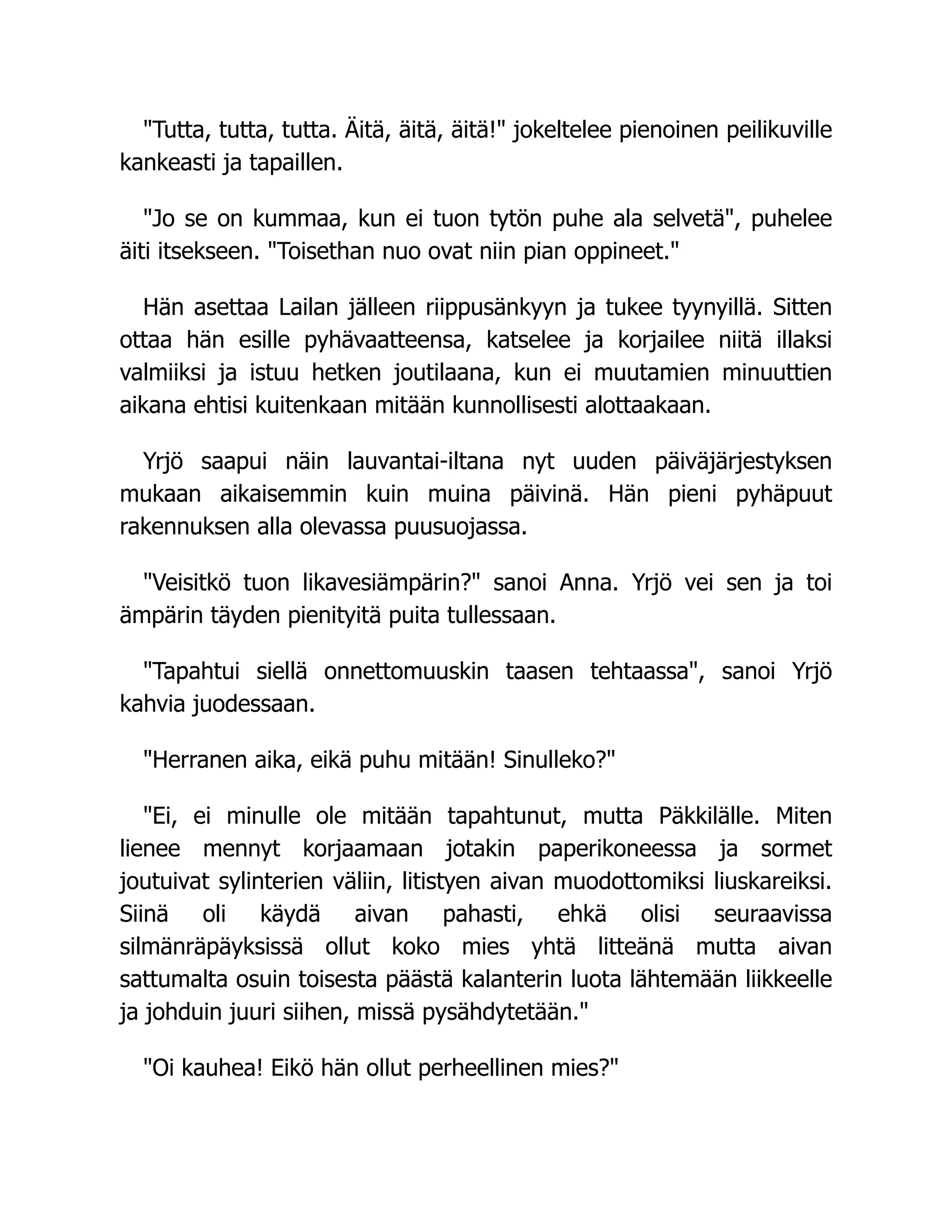 Tutta, tutta, tutta. Äitä, äitä, äitä! jokeltelee pienoinen peilikuville
kankeasti ja tapaillen.
Jo se on kummaa, kun ei tuon tytön puhe ala selvetä, puhelee
äiti itsekseen. Toisethan nuo ovat niin pian oppineet.
Hän asettaa Lailan jälleen riippusänkyyn ja tukee tyynyillä. Sitten
ottaa hän esille pyhävaatteensa, katselee ja korjailee niitä illaksi
valmiiksi ja istuu hetken joutilaana, kun ei muutamien minuuttien
aikana ehtisi kuitenkaan mitään kunnollisesti alottaakaan.
Yrjö saapui näin lauvantai-iltana nyt uuden päiväjärjestyksen
mukaan aikaisemmin kuin muina päivinä. Hän pieni pyhäpuut
rakennuksen alla olevassa puusuojassa.
Veisitkö tuon likavesiämpärin? sanoi Anna. Yrjö vei sen ja toi
ämpärin täyden pienityitä puita tullessaan.
Tapahtui siellä onnettomuuskin taasen tehtaassa, sanoi Yrjö
kahvia juodessaan.
Herranen aika, eikä puhu mitään! Sinulleko?
Ei, ei minulle ole mitään tapahtunut, mutta Päkkilälle. Miten
lienee mennyt korjaamaan jotakin paperikoneessa ja sormet
joutuivat sylinterien väliin, litistyen aivan muodottomiksi liuskareiksi.
Siinä oli käydä aivan pahasti, ehkä olisi seuraavissa
silmänräpäyksissä ollut koko mies yhtä litteänä mutta aivan
sattumalta osuin toisesta päästä kalanterin luota lähtemään liikkeelle
ja johduin juuri siihen, missä pysähdytetään.
Oi kauhea! Eikö hän ollut perheellinen mies?
 