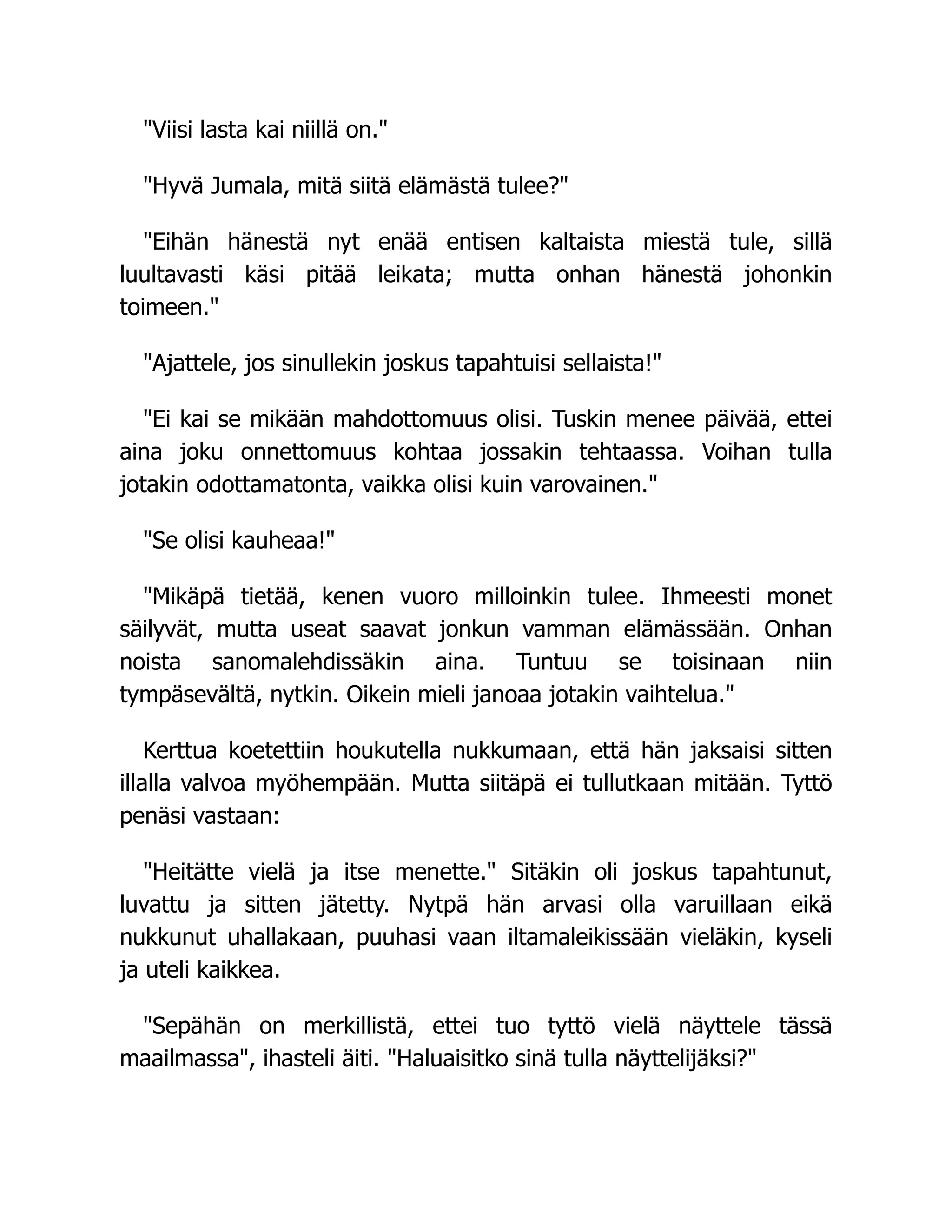 Viisi lasta kai niillä on.
Hyvä Jumala, mitä siitä elämästä tulee?
Eihän hänestä nyt enää entisen kaltaista miestä tule, sillä
luultavasti käsi pitää leikata; mutta onhan hänestä johonkin
toimeen.
Ajattele, jos sinullekin joskus tapahtuisi sellaista!
Ei kai se mikään mahdottomuus olisi. Tuskin menee päivää, ettei
aina joku onnettomuus kohtaa jossakin tehtaassa. Voihan tulla
jotakin odottamatonta, vaikka olisi kuin varovainen.
Se olisi kauheaa!
Mikäpä tietää, kenen vuoro milloinkin tulee. Ihmeesti monet
säilyvät, mutta useat saavat jonkun vamman elämässään. Onhan
noista sanomalehdissäkin aina. Tuntuu se toisinaan niin
tympäsevältä, nytkin. Oikein mieli janoaa jotakin vaihtelua.
Kerttua koetettiin houkutella nukkumaan, että hän jaksaisi sitten
illalla valvoa myöhempään. Mutta siitäpä ei tullutkaan mitään. Tyttö
penäsi vastaan:
Heitätte vielä ja itse menette. Sitäkin oli joskus tapahtunut,
luvattu ja sitten jätetty. Nytpä hän arvasi olla varuillaan eikä
nukkunut uhallakaan, puuhasi vaan iltamaleikissään vieläkin, kyseli
ja uteli kaikkea.
Sepähän on merkillistä, ettei tuo tyttö vielä näyttele tässä
maailmassa, ihasteli äiti. Haluaisitko sinä tulla näyttelijäksi?
 