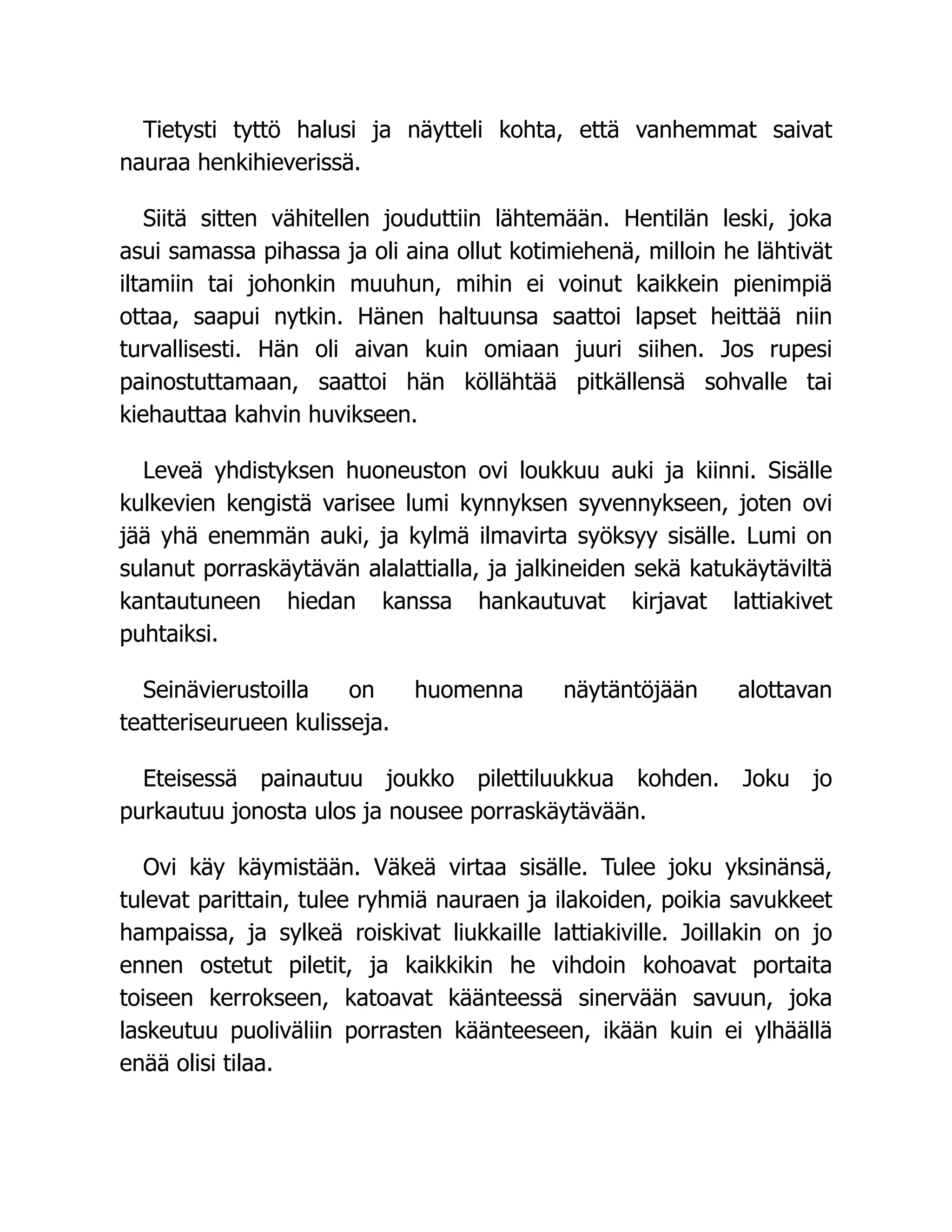 Tietysti tyttö halusi ja näytteli kohta, että vanhemmat saivat
nauraa henkihieverissä.
Siitä sitten vähitellen jouduttiin lähtemään. Hentilän leski, joka
asui samassa pihassa ja oli aina ollut kotimiehenä, milloin he lähtivät
iltamiin tai johonkin muuhun, mihin ei voinut kaikkein pienimpiä
ottaa, saapui nytkin. Hänen haltuunsa saattoi lapset heittää niin
turvallisesti. Hän oli aivan kuin omiaan juuri siihen. Jos rupesi
painostuttamaan, saattoi hän köllähtää pitkällensä sohvalle tai
kiehauttaa kahvin huvikseen.
Leveä yhdistyksen huoneuston ovi loukkuu auki ja kiinni. Sisälle
kulkevien kengistä varisee lumi kynnyksen syvennykseen, joten ovi
jää yhä enemmän auki, ja kylmä ilmavirta syöksyy sisälle. Lumi on
sulanut porraskäytävän alalattialla, ja jalkineiden sekä katukäytäviltä
kantautuneen hiedan kanssa hankautuvat kirjavat lattiakivet
puhtaiksi.
Seinävierustoilla on huomenna näytäntöjään alottavan
teatteriseurueen kulisseja.
Eteisessä painautuu joukko pilettiluukkua kohden. Joku jo
purkautuu jonosta ulos ja nousee porraskäytävään.
Ovi käy käymistään. Väkeä virtaa sisälle. Tulee joku yksinänsä,
tulevat parittain, tulee ryhmiä nauraen ja ilakoiden, poikia savukkeet
hampaissa, ja sylkeä roiskivat liukkaille lattiakiville. Joillakin on jo
ennen ostetut piletit, ja kaikkikin he vihdoin kohoavat portaita
toiseen kerrokseen, katoavat käänteessä sinervään savuun, joka
laskeutuu puoliväliin porrasten käänteeseen, ikään kuin ei ylhäällä
enää olisi tilaa.
 