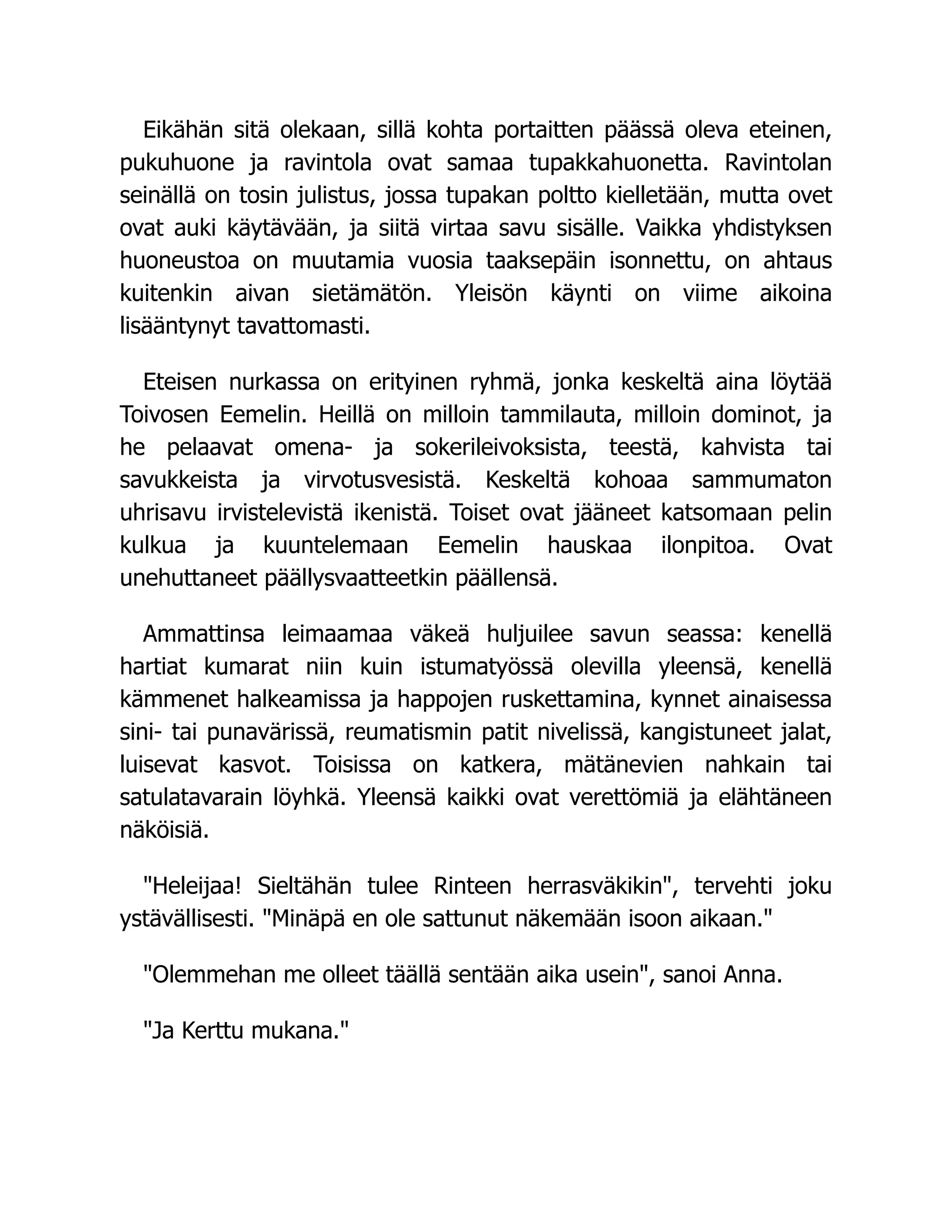 Eikähän sitä olekaan, sillä kohta portaitten päässä oleva eteinen,
pukuhuone ja ravintola ovat samaa tupakkahuonetta. Ravintolan
seinällä on tosin julistus, jossa tupakan poltto kielletään, mutta ovet
ovat auki käytävään, ja siitä virtaa savu sisälle. Vaikka yhdistyksen
huoneustoa on muutamia vuosia taaksepäin isonnettu, on ahtaus
kuitenkin aivan sietämätön. Yleisön käynti on viime aikoina
lisääntynyt tavattomasti.
Eteisen nurkassa on erityinen ryhmä, jonka keskeltä aina löytää
Toivosen Eemelin. Heillä on milloin tammilauta, milloin dominot, ja
he pelaavat omena- ja sokerileivoksista, teestä, kahvista tai
savukkeista ja virvotusvesistä. Keskeltä kohoaa sammumaton
uhrisavu irvistelevistä ikenistä. Toiset ovat jääneet katsomaan pelin
kulkua ja kuuntelemaan Eemelin hauskaa ilonpitoa. Ovat
unehuttaneet päällysvaatteetkin päällensä.
Ammattinsa leimaamaa väkeä huljuilee savun seassa: kenellä
hartiat kumarat niin kuin istumatyössä olevilla yleensä, kenellä
kämmenet halkeamissa ja happojen ruskettamina, kynnet ainaisessa
sini- tai punavärissä, reumatismin patit nivelissä, kangistuneet jalat,
luisevat kasvot. Toisissa on katkera, mätänevien nahkain tai
satulatavarain löyhkä. Yleensä kaikki ovat verettömiä ja elähtäneen
näköisiä.
Heleijaa! Sieltähän tulee Rinteen herrasväkikin, tervehti joku
ystävällisesti. Minäpä en ole sattunut näkemään isoon aikaan.
Olemmehan me olleet täällä sentään aika usein, sanoi Anna.
Ja Kerttu mukana.
 