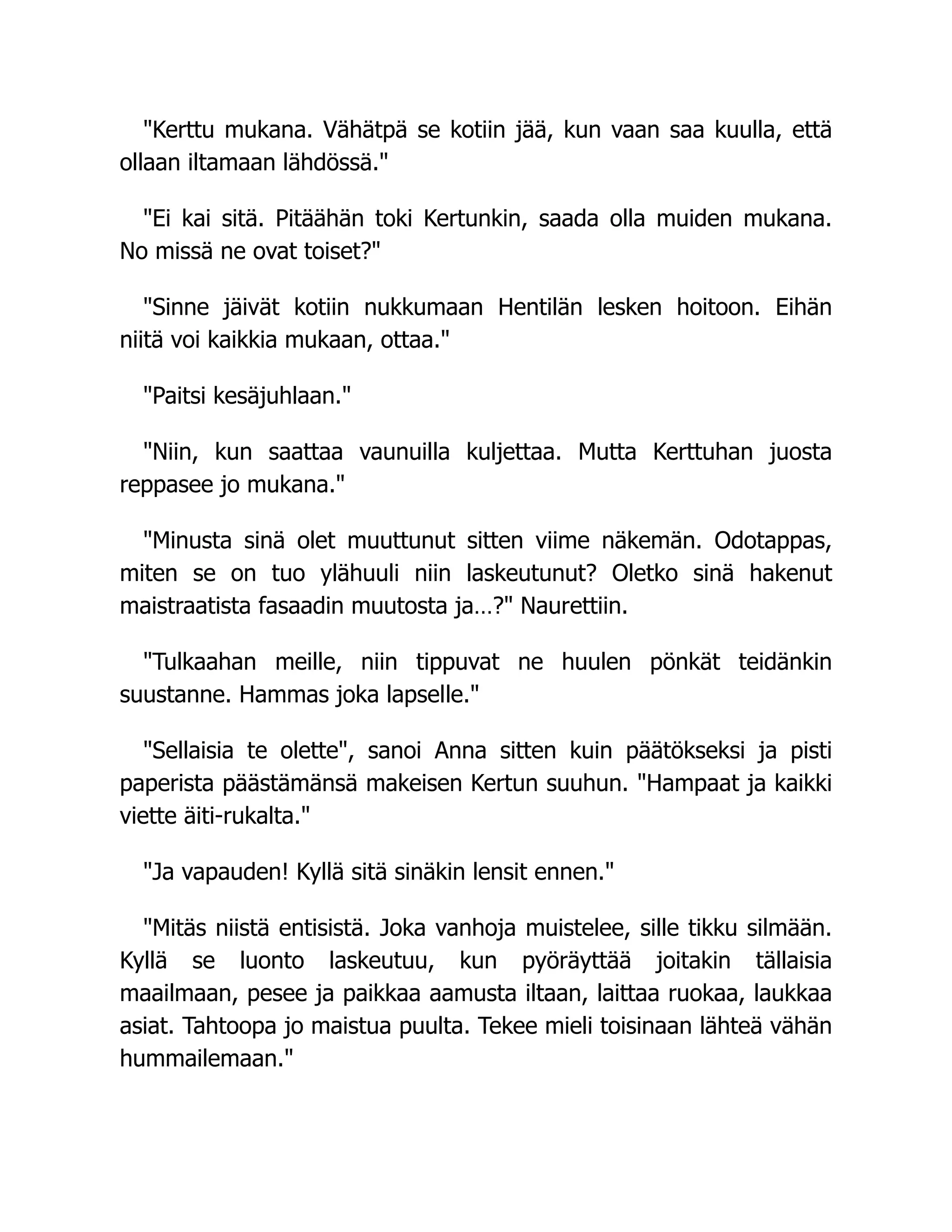 Kerttu mukana. Vähätpä se kotiin jää, kun vaan saa kuulla, että
ollaan iltamaan lähdössä.
Ei kai sitä. Pitäähän toki Kertunkin, saada olla muiden mukana.
No missä ne ovat toiset?
Sinne jäivät kotiin nukkumaan Hentilän lesken hoitoon. Eihän
niitä voi kaikkia mukaan, ottaa.
Paitsi kesäjuhlaan.
Niin, kun saattaa vaunuilla kuljettaa. Mutta Kerttuhan juosta
reppasee jo mukana.
Minusta sinä olet muuttunut sitten viime näkemän. Odotappas,
miten se on tuo ylähuuli niin laskeutunut? Oletko sinä hakenut
maistraatista fasaadin muutosta ja…? Naurettiin.
Tulkaahan meille, niin tippuvat ne huulen pönkät teidänkin
suustanne. Hammas joka lapselle.
Sellaisia te olette, sanoi Anna sitten kuin päätökseksi ja pisti
paperista päästämänsä makeisen Kertun suuhun. Hampaat ja kaikki
viette äiti-rukalta.
Ja vapauden! Kyllä sitä sinäkin lensit ennen.
Mitäs niistä entisistä. Joka vanhoja muistelee, sille tikku silmään.
Kyllä se luonto laskeutuu, kun pyöräyttää joitakin tällaisia
maailmaan, pesee ja paikkaa aamusta iltaan, laittaa ruokaa, laukkaa
asiat. Tahtoopa jo maistua puulta. Tekee mieli toisinaan lähteä vähän
hummailemaan.
 