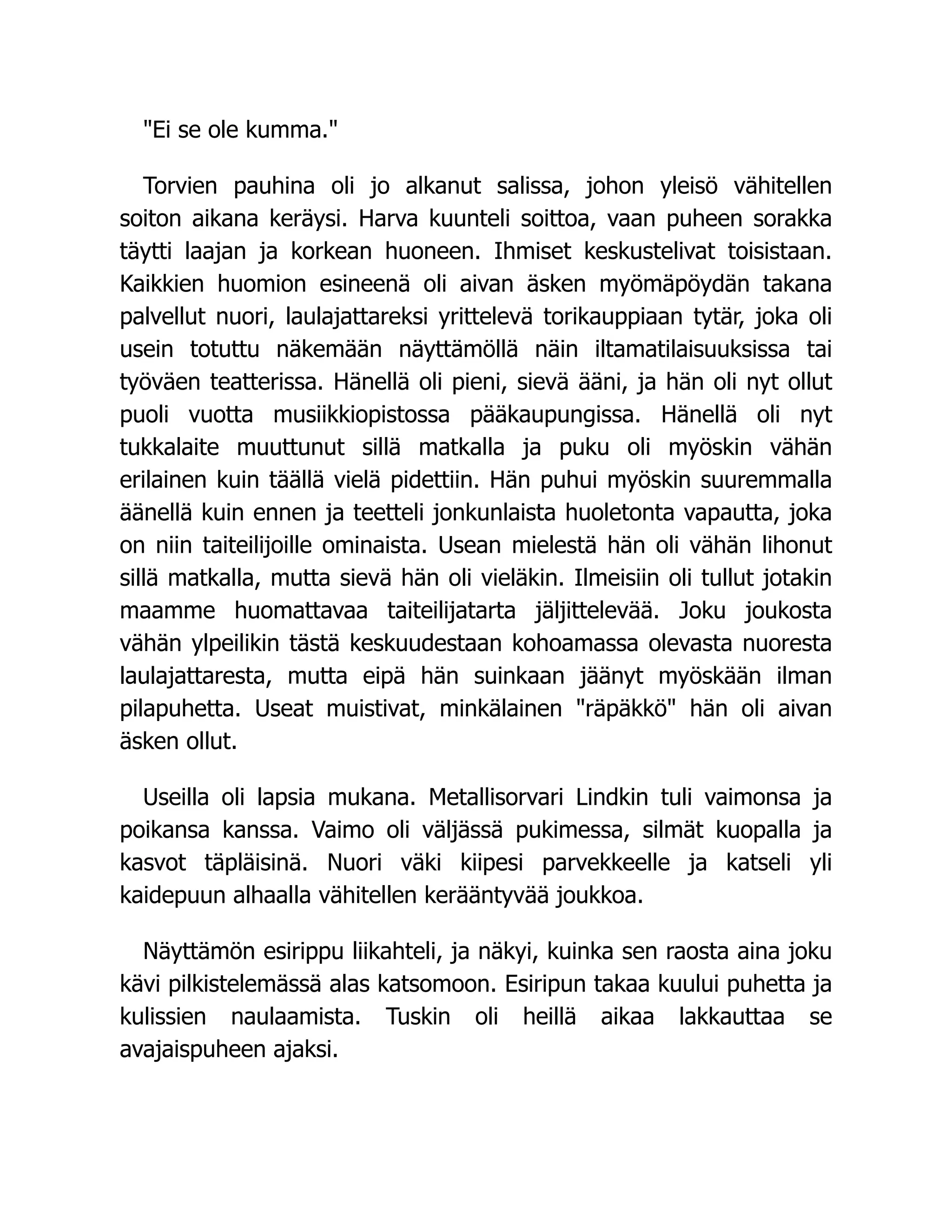 Ei se ole kumma.
Torvien pauhina oli jo alkanut salissa, johon yleisö vähitellen
soiton aikana keräysi. Harva kuunteli soittoa, vaan puheen sorakka
täytti laajan ja korkean huoneen. Ihmiset keskustelivat toisistaan.
Kaikkien huomion esineenä oli aivan äsken myömäpöydän takana
palvellut nuori, laulajattareksi yrittelevä torikauppiaan tytär, joka oli
usein totuttu näkemään näyttämöllä näin iltamatilaisuuksissa tai
työväen teatterissa. Hänellä oli pieni, sievä ääni, ja hän oli nyt ollut
puoli vuotta musiikkiopistossa pääkaupungissa. Hänellä oli nyt
tukkalaite muuttunut sillä matkalla ja puku oli myöskin vähän
erilainen kuin täällä vielä pidettiin. Hän puhui myöskin suuremmalla
äänellä kuin ennen ja teetteli jonkunlaista huoletonta vapautta, joka
on niin taiteilijoille ominaista. Usean mielestä hän oli vähän lihonut
sillä matkalla, mutta sievä hän oli vieläkin. Ilmeisiin oli tullut jotakin
maamme huomattavaa taiteilijatarta jäljittelevää. Joku joukosta
vähän ylpeilikin tästä keskuudestaan kohoamassa olevasta nuoresta
laulajattaresta, mutta eipä hän suinkaan jäänyt myöskään ilman
pilapuhetta. Useat muistivat, minkälainen räpäkkö hän oli aivan
äsken ollut.
Useilla oli lapsia mukana. Metallisorvari Lindkin tuli vaimonsa ja
poikansa kanssa. Vaimo oli väljässä pukimessa, silmät kuopalla ja
kasvot täpläisinä. Nuori väki kiipesi parvekkeelle ja katseli yli
kaidepuun alhaalla vähitellen kerääntyvää joukkoa.
Näyttämön esirippu liikahteli, ja näkyi, kuinka sen raosta aina joku
kävi pilkistelemässä alas katsomoon. Esiripun takaa kuului puhetta ja
kulissien naulaamista. Tuskin oli heillä aikaa lakkauttaa se
avajaispuheen ajaksi.
 
