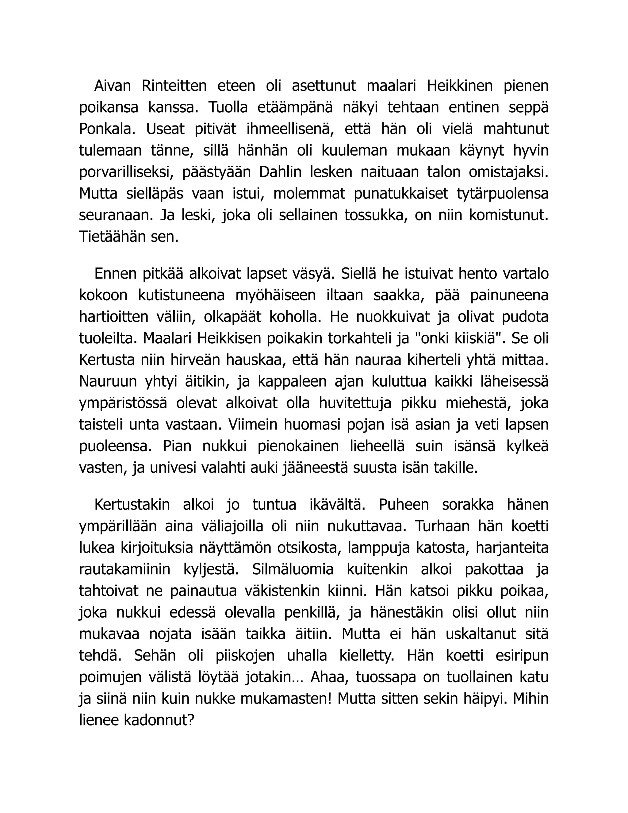 Aivan Rinteitten eteen oli asettunut maalari Heikkinen pienen
poikansa kanssa. Tuolla etäämpänä näkyi tehtaan entinen seppä
Ponkala. Useat pitivät ihmeellisenä, että hän oli vielä mahtunut
tulemaan tänne, sillä hänhän oli kuuleman mukaan käynyt hyvin
porvarilliseksi, päästyään Dahlin lesken naituaan talon omistajaksi.
Mutta sielläpäs vaan istui, molemmat punatukkaiset tytärpuolensa
seuranaan. Ja leski, joka oli sellainen tossukka, on niin komistunut.
Tietäähän sen.
Ennen pitkää alkoivat lapset väsyä. Siellä he istuivat hento vartalo
kokoon kutistuneena myöhäiseen iltaan saakka, pää painuneena
hartioitten väliin, olkapäät koholla. He nuokkuivat ja olivat pudota
tuoleilta. Maalari Heikkisen poikakin torkahteli ja onki kiiskiä. Se oli
Kertusta niin hirveän hauskaa, että hän nauraa kiherteli yhtä mittaa.
Nauruun yhtyi äitikin, ja kappaleen ajan kuluttua kaikki läheisessä
ympäristössä olevat alkoivat olla huvitettuja pikku miehestä, joka
taisteli unta vastaan. Viimein huomasi pojan isä asian ja veti lapsen
puoleensa. Pian nukkui pienokainen lieheellä suin isänsä kylkeä
vasten, ja univesi valahti auki jääneestä suusta isän takille.
Kertustakin alkoi jo tuntua ikävältä. Puheen sorakka hänen
ympärillään aina väliajoilla oli niin nukuttavaa. Turhaan hän koetti
lukea kirjoituksia näyttämön otsikosta, lamppuja katosta, harjanteita
rautakamiinin kyljestä. Silmäluomia kuitenkin alkoi pakottaa ja
tahtoivat ne painautua väkistenkin kiinni. Hän katsoi pikku poikaa,
joka nukkui edessä olevalla penkillä, ja hänestäkin olisi ollut niin
mukavaa nojata isään taikka äitiin. Mutta ei hän uskaltanut sitä
tehdä. Sehän oli piiskojen uhalla kielletty. Hän koetti esiripun
poimujen välistä löytää jotakin… Ahaa, tuossapa on tuollainen katu
ja siinä niin kuin nukke mukamasten! Mutta sitten sekin häipyi. Mihin
lienee kadonnut?
 