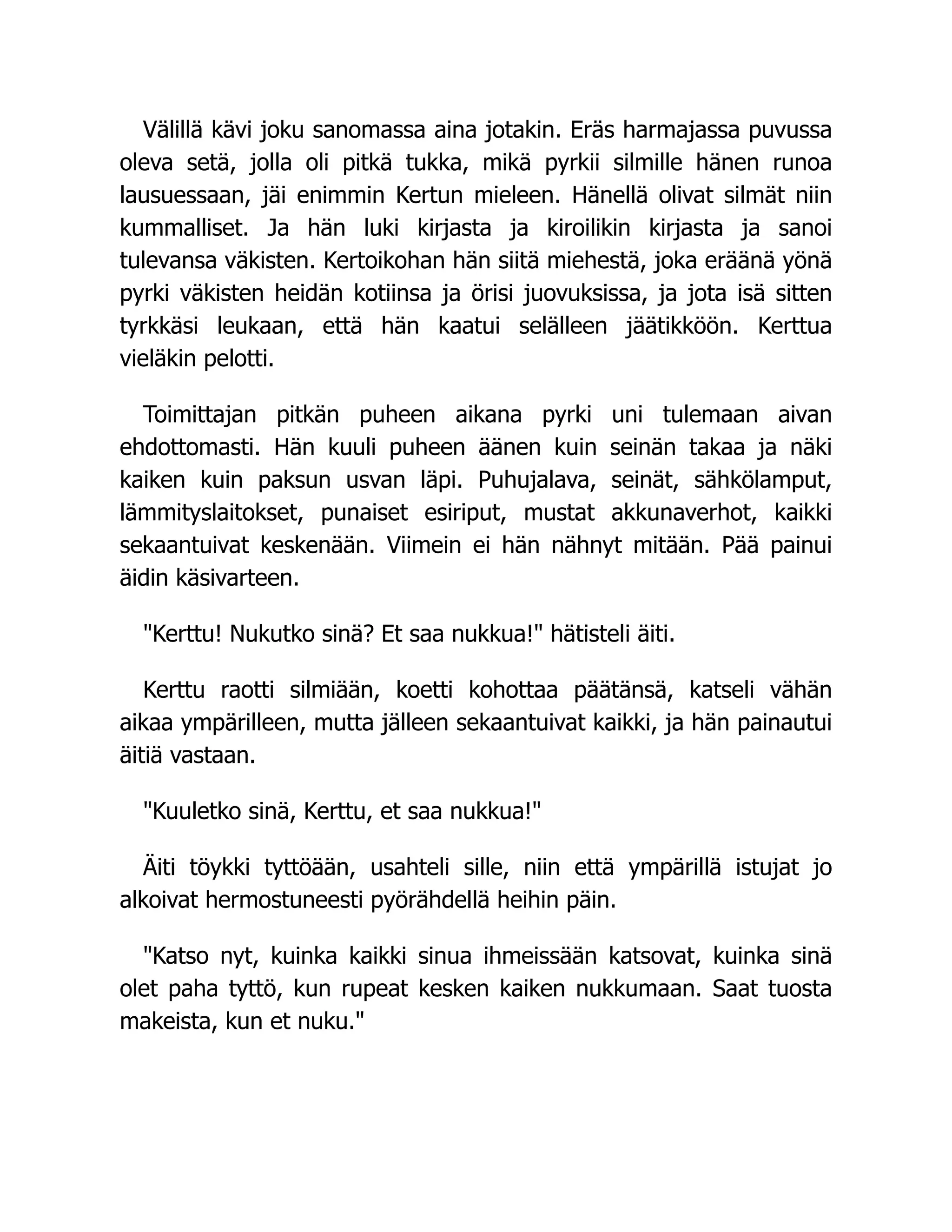 Välillä kävi joku sanomassa aina jotakin. Eräs harmajassa puvussa
oleva setä, jolla oli pitkä tukka, mikä pyrkii silmille hänen runoa
lausuessaan, jäi enimmin Kertun mieleen. Hänellä olivat silmät niin
kummalliset. Ja hän luki kirjasta ja kiroilikin kirjasta ja sanoi
tulevansa väkisten. Kertoikohan hän siitä miehestä, joka eräänä yönä
pyrki väkisten heidän kotiinsa ja örisi juovuksissa, ja jota isä sitten
tyrkkäsi leukaan, että hän kaatui selälleen jäätikköön. Kerttua
vieläkin pelotti.
Toimittajan pitkän puheen aikana pyrki uni tulemaan aivan
ehdottomasti. Hän kuuli puheen äänen kuin seinän takaa ja näki
kaiken kuin paksun usvan läpi. Puhujalava, seinät, sähkölamput,
lämmityslaitokset, punaiset esiriput, mustat akkunaverhot, kaikki
sekaantuivat keskenään. Viimein ei hän nähnyt mitään. Pää painui
äidin käsivarteen.
Kerttu! Nukutko sinä? Et saa nukkua! hätisteli äiti.
Kerttu raotti silmiään, koetti kohottaa päätänsä, katseli vähän
aikaa ympärilleen, mutta jälleen sekaantuivat kaikki, ja hän painautui
äitiä vastaan.
Kuuletko sinä, Kerttu, et saa nukkua!
Äiti töykki tyttöään, usahteli sille, niin että ympärillä istujat jo
alkoivat hermostuneesti pyörähdellä heihin päin.
Katso nyt, kuinka kaikki sinua ihmeissään katsovat, kuinka sinä
olet paha tyttö, kun rupeat kesken kaiken nukkumaan. Saat tuosta
makeista, kun et nuku.
 