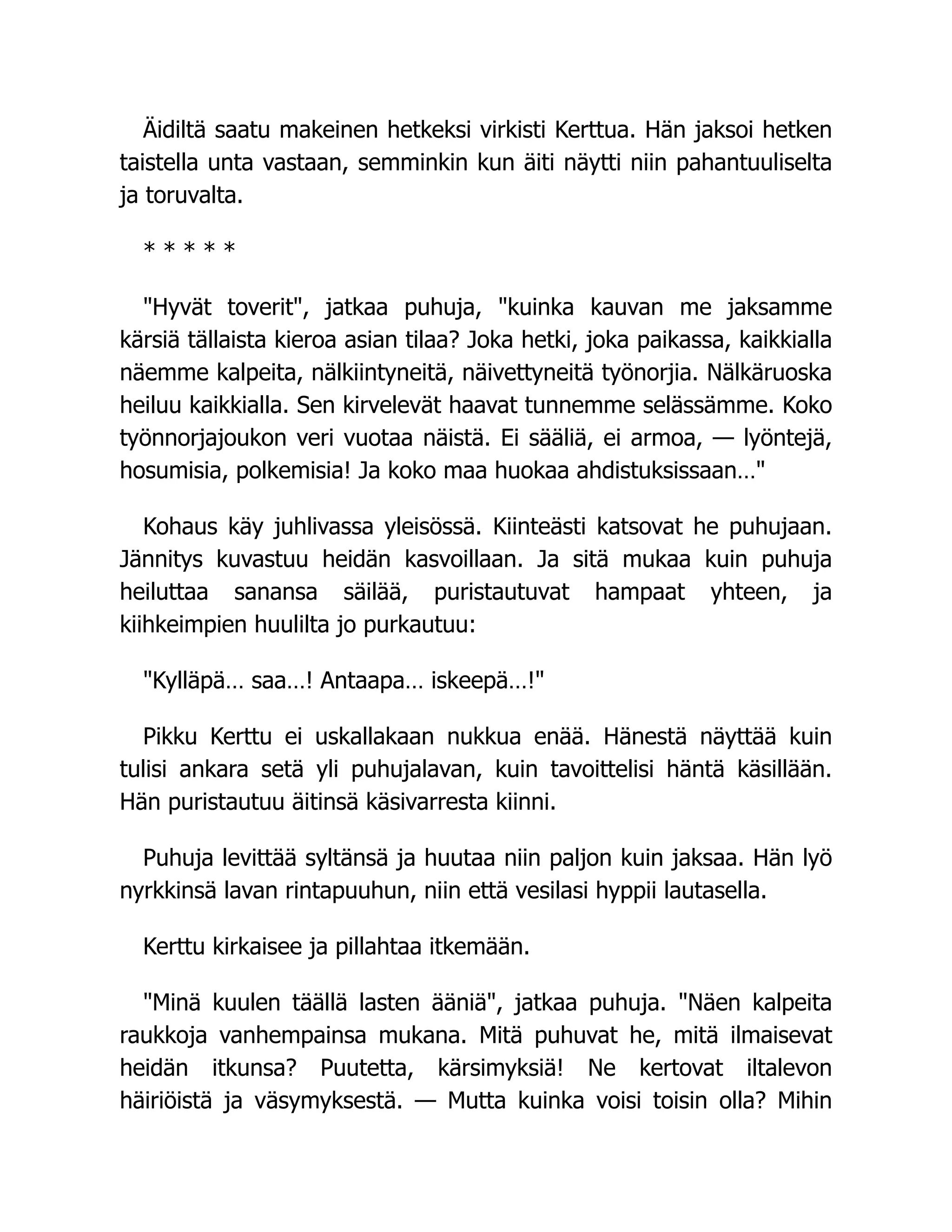 Äidiltä saatu makeinen hetkeksi virkisti Kerttua. Hän jaksoi hetken
taistella unta vastaan, semminkin kun äiti näytti niin pahantuuliselta
ja toruvalta.
* * * * *
Hyvät toverit, jatkaa puhuja, kuinka kauvan me jaksamme
kärsiä tällaista kieroa asian tilaa? Joka hetki, joka paikassa, kaikkialla
näemme kalpeita, nälkiintyneitä, näivettyneitä työnorjia. Nälkäruoska
heiluu kaikkialla. Sen kirvelevät haavat tunnemme selässämme. Koko
työnnorjajoukon veri vuotaa näistä. Ei sääliä, ei armoa, — lyöntejä,
hosumisia, polkemisia! Ja koko maa huokaa ahdistuksissaan…
Kohaus käy juhlivassa yleisössä. Kiinteästi katsovat he puhujaan.
Jännitys kuvastuu heidän kasvoillaan. Ja sitä mukaa kuin puhuja
heiluttaa sanansa säilää, puristautuvat hampaat yhteen, ja
kiihkeimpien huulilta jo purkautuu:
Kylläpä… saa…! Antaapa… iskeepä…!
Pikku Kerttu ei uskallakaan nukkua enää. Hänestä näyttää kuin
tulisi ankara setä yli puhujalavan, kuin tavoittelisi häntä käsillään.
Hän puristautuu äitinsä käsivarresta kiinni.
Puhuja levittää syltänsä ja huutaa niin paljon kuin jaksaa. Hän lyö
nyrkkinsä lavan rintapuuhun, niin että vesilasi hyppii lautasella.
Kerttu kirkaisee ja pillahtaa itkemään.
Minä kuulen täällä lasten ääniä, jatkaa puhuja. Näen kalpeita
raukkoja vanhempainsa mukana. Mitä puhuvat he, mitä ilmaisevat
heidän itkunsa? Puutetta, kärsimyksiä! Ne kertovat iltalevon
häiriöistä ja väsymyksestä. — Mutta kuinka voisi toisin olla? Mihin
 