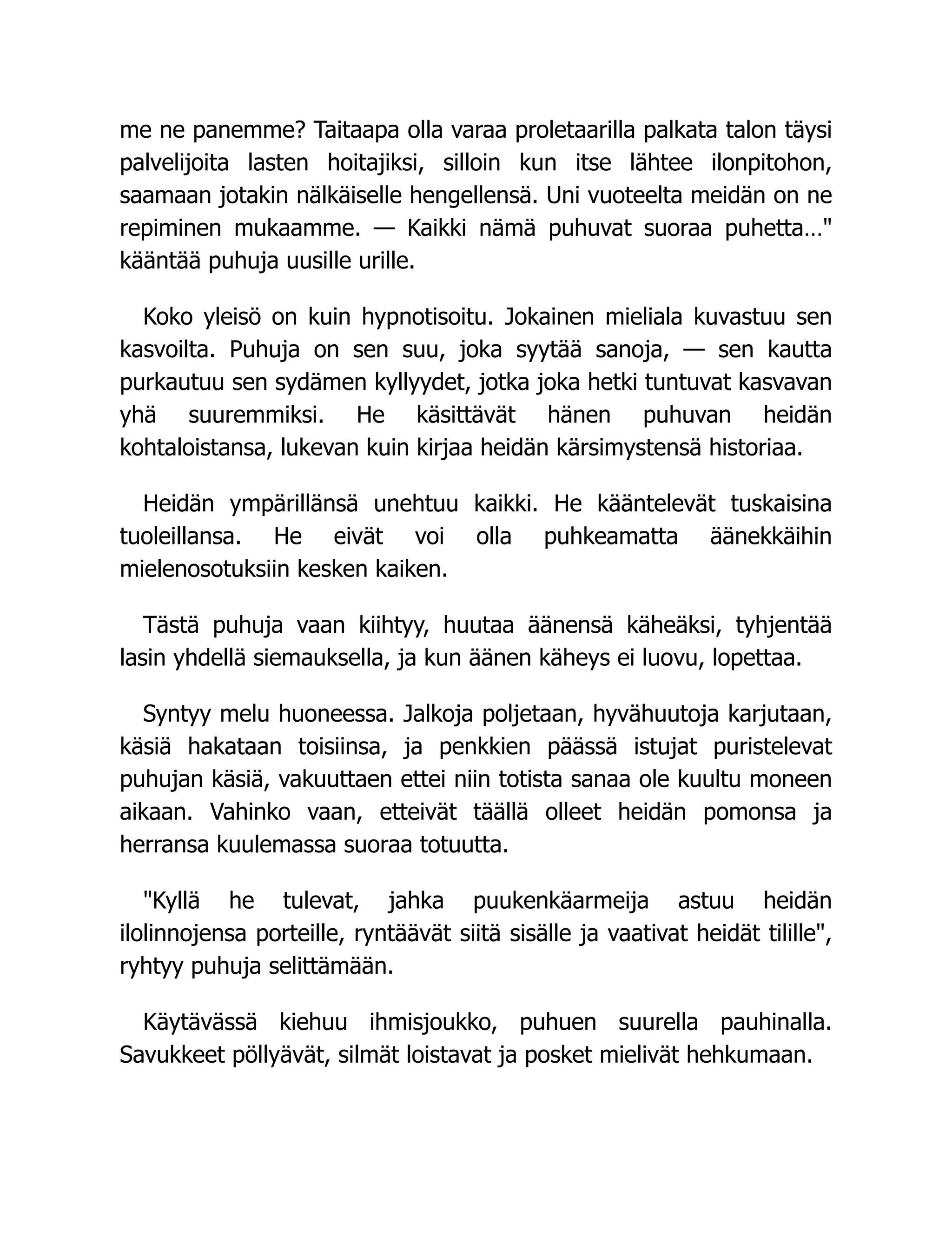 me ne panemme? Taitaapa olla varaa proletaarilla palkata talon täysi
palvelijoita lasten hoitajiksi, silloin kun itse lähtee ilonpitohon,
saamaan jotakin nälkäiselle hengellensä. Uni vuoteelta meidän on ne
repiminen mukaamme. — Kaikki nämä puhuvat suoraa puhetta…
kääntää puhuja uusille urille.
Koko yleisö on kuin hypnotisoitu. Jokainen mieliala kuvastuu sen
kasvoilta. Puhuja on sen suu, joka syytää sanoja, — sen kautta
purkautuu sen sydämen kyllyydet, jotka joka hetki tuntuvat kasvavan
yhä suuremmiksi. He käsittävät hänen puhuvan heidän
kohtaloistansa, lukevan kuin kirjaa heidän kärsimystensä historiaa.
Heidän ympärillänsä unehtuu kaikki. He kääntelevät tuskaisina
tuoleillansa. He eivät voi olla puhkeamatta äänekkäihin
mielenosotuksiin kesken kaiken.
Tästä puhuja vaan kiihtyy, huutaa äänensä käheäksi, tyhjentää
lasin yhdellä siemauksella, ja kun äänen käheys ei luovu, lopettaa.
Syntyy melu huoneessa. Jalkoja poljetaan, hyvähuutoja karjutaan,
käsiä hakataan toisiinsa, ja penkkien päässä istujat puristelevat
puhujan käsiä, vakuuttaen ettei niin totista sanaa ole kuultu moneen
aikaan. Vahinko vaan, etteivät täällä olleet heidän pomonsa ja
herransa kuulemassa suoraa totuutta.
Kyllä he tulevat, jahka puukenkäarmeija astuu heidän
ilolinnojensa porteille, ryntäävät siitä sisälle ja vaativat heidät tilille,
ryhtyy puhuja selittämään.
Käytävässä kiehuu ihmisjoukko, puhuen suurella pauhinalla.
Savukkeet pöllyävät, silmät loistavat ja posket mielivät hehkumaan.
 
