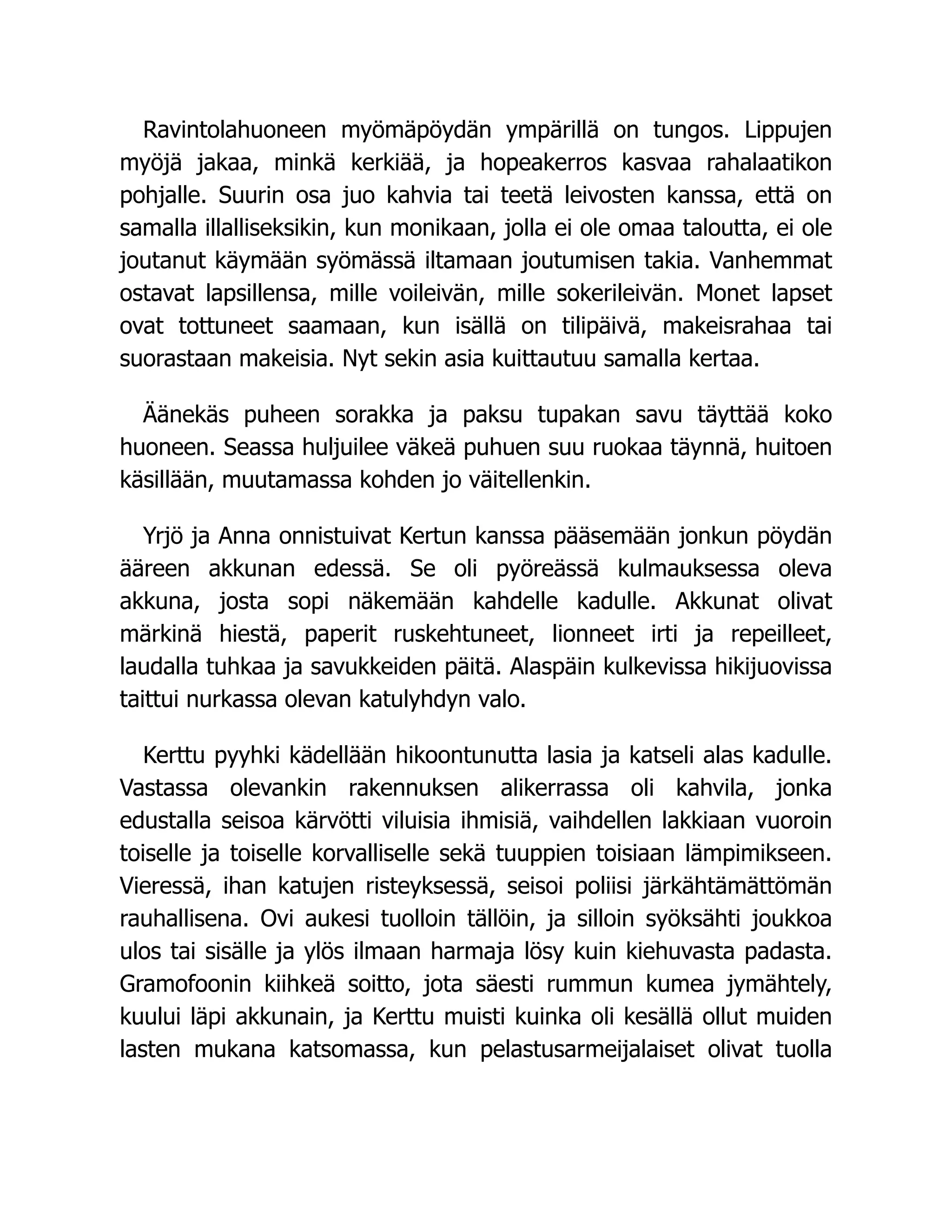 Ravintolahuoneen myömäpöydän ympärillä on tungos. Lippujen
myöjä jakaa, minkä kerkiää, ja hopeakerros kasvaa rahalaatikon
pohjalle. Suurin osa juo kahvia tai teetä leivosten kanssa, että on
samalla illalliseksikin, kun monikaan, jolla ei ole omaa taloutta, ei ole
joutanut käymään syömässä iltamaan joutumisen takia. Vanhemmat
ostavat lapsillensa, mille voileivän, mille sokerileivän. Monet lapset
ovat tottuneet saamaan, kun isällä on tilipäivä, makeisrahaa tai
suorastaan makeisia. Nyt sekin asia kuittautuu samalla kertaa.
Äänekäs puheen sorakka ja paksu tupakan savu täyttää koko
huoneen. Seassa huljuilee väkeä puhuen suu ruokaa täynnä, huitoen
käsillään, muutamassa kohden jo väitellenkin.
Yrjö ja Anna onnistuivat Kertun kanssa pääsemään jonkun pöydän
ääreen akkunan edessä. Se oli pyöreässä kulmauksessa oleva
akkuna, josta sopi näkemään kahdelle kadulle. Akkunat olivat
märkinä hiestä, paperit ruskehtuneet, lionneet irti ja repeilleet,
laudalla tuhkaa ja savukkeiden päitä. Alaspäin kulkevissa hikijuovissa
taittui nurkassa olevan katulyhdyn valo.
Kerttu pyyhki kädellään hikoontunutta lasia ja katseli alas kadulle.
Vastassa olevankin rakennuksen alikerrassa oli kahvila, jonka
edustalla seisoa kärvötti viluisia ihmisiä, vaihdellen lakkiaan vuoroin
toiselle ja toiselle korvalliselle sekä tuuppien toisiaan lämpimikseen.
Vieressä, ihan katujen risteyksessä, seisoi poliisi järkähtämättömän
rauhallisena. Ovi aukesi tuolloin tällöin, ja silloin syöksähti joukkoa
ulos tai sisälle ja ylös ilmaan harmaja lösy kuin kiehuvasta padasta.
Gramofoonin kiihkeä soitto, jota säesti rummun kumea jymähtely,
kuului läpi akkunain, ja Kerttu muisti kuinka oli kesällä ollut muiden
lasten mukana katsomassa, kun pelastusarmeijalaiset olivat tuolla
 