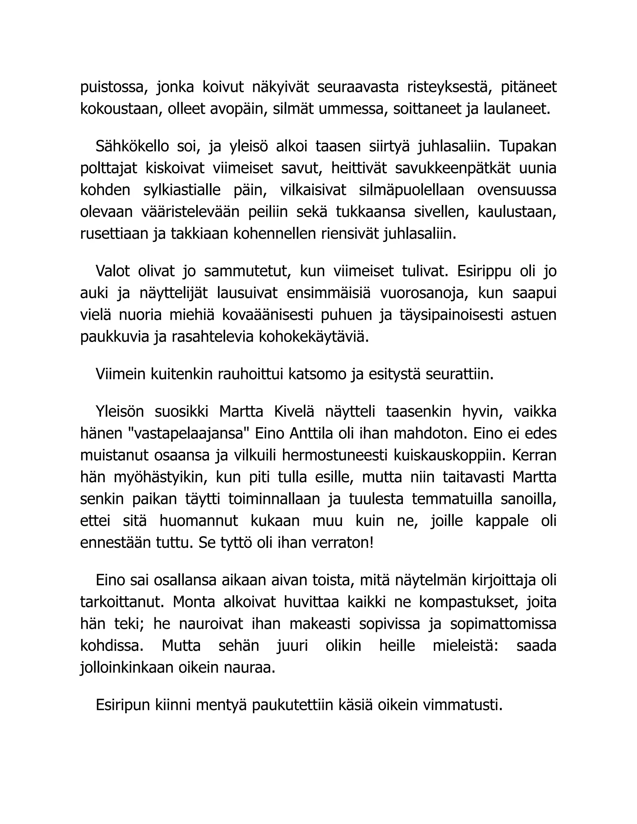 puistossa, jonka koivut näkyivät seuraavasta risteyksestä, pitäneet
kokoustaan, olleet avopäin, silmät ummessa, soittaneet ja laulaneet.
Sähkökello soi, ja yleisö alkoi taasen siirtyä juhlasaliin. Tupakan
polttajat kiskoivat viimeiset savut, heittivät savukkeenpätkät uunia
kohden sylkiastialle päin, vilkaisivat silmäpuolellaan ovensuussa
olevaan vääristelevään peiliin sekä tukkaansa sivellen, kaulustaan,
rusettiaan ja takkiaan kohennellen riensivät juhlasaliin.
Valot olivat jo sammutetut, kun viimeiset tulivat. Esirippu oli jo
auki ja näyttelijät lausuivat ensimmäisiä vuorosanoja, kun saapui
vielä nuoria miehiä kovaäänisesti puhuen ja täysipainoisesti astuen
paukkuvia ja rasahtelevia kohokekäytäviä.
Viimein kuitenkin rauhoittui katsomo ja esitystä seurattiin.
Yleisön suosikki Martta Kivelä näytteli taasenkin hyvin, vaikka
hänen vastapelaajansa Eino Anttila oli ihan mahdoton. Eino ei edes
muistanut osaansa ja vilkuili hermostuneesti kuiskauskoppiin. Kerran
hän myöhästyikin, kun piti tulla esille, mutta niin taitavasti Martta
senkin paikan täytti toiminnallaan ja tuulesta temmatuilla sanoilla,
ettei sitä huomannut kukaan muu kuin ne, joille kappale oli
ennestään tuttu. Se tyttö oli ihan verraton!
Eino sai osallansa aikaan aivan toista, mitä näytelmän kirjoittaja oli
tarkoittanut. Monta alkoivat huvittaa kaikki ne kompastukset, joita
hän teki; he nauroivat ihan makeasti sopivissa ja sopimattomissa
kohdissa. Mutta sehän juuri olikin heille mieleistä: saada
jolloinkinkaan oikein nauraa.
Esiripun kiinni mentyä paukutettiin käsiä oikein vimmatusti.
 