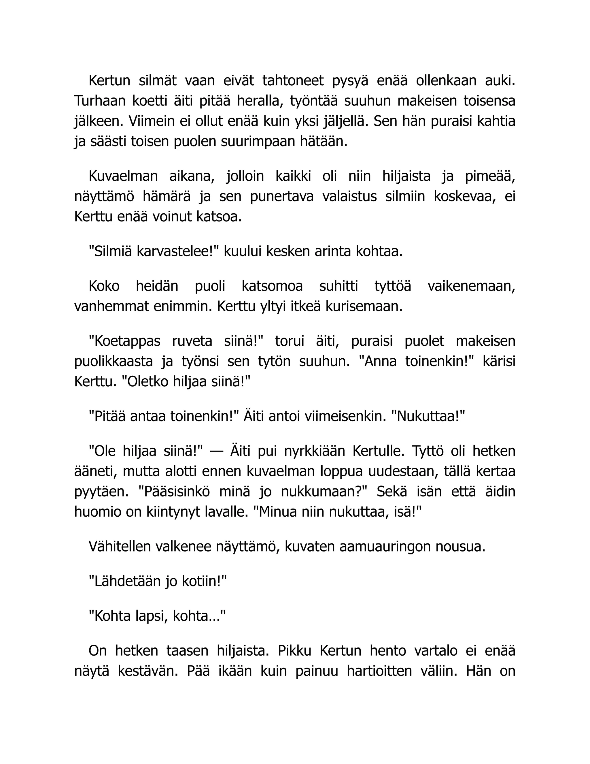 Kertun silmät vaan eivät tahtoneet pysyä enää ollenkaan auki.
Turhaan koetti äiti pitää heralla, työntää suuhun makeisen toisensa
jälkeen. Viimein ei ollut enää kuin yksi jäljellä. Sen hän puraisi kahtia
ja säästi toisen puolen suurimpaan hätään.
Kuvaelman aikana, jolloin kaikki oli niin hiljaista ja pimeää,
näyttämö hämärä ja sen punertava valaistus silmiin koskevaa, ei
Kerttu enää voinut katsoa.
Silmiä karvastelee! kuului kesken arinta kohtaa.
Koko heidän puoli katsomoa suhitti tyttöä vaikenemaan,
vanhemmat enimmin. Kerttu yltyi itkeä kurisemaan.
Koetappas ruveta siinä! torui äiti, puraisi puolet makeisen
puolikkaasta ja työnsi sen tytön suuhun. Anna toinenkin! kärisi
Kerttu. Oletko hiljaa siinä!
Pitää antaa toinenkin! Äiti antoi viimeisenkin. Nukuttaa!
Ole hiljaa siinä! — Äiti pui nyrkkiään Kertulle. Tyttö oli hetken
ääneti, mutta alotti ennen kuvaelman loppua uudestaan, tällä kertaa
pyytäen. Pääsisinkö minä jo nukkumaan? Sekä isän että äidin
huomio on kiintynyt lavalle. Minua niin nukuttaa, isä!
Vähitellen valkenee näyttämö, kuvaten aamuauringon nousua.
Lähdetään jo kotiin!
Kohta lapsi, kohta…
On hetken taasen hiljaista. Pikku Kertun hento vartalo ei enää
näytä kestävän. Pää ikään kuin painuu hartioitten väliin. Hän on
 