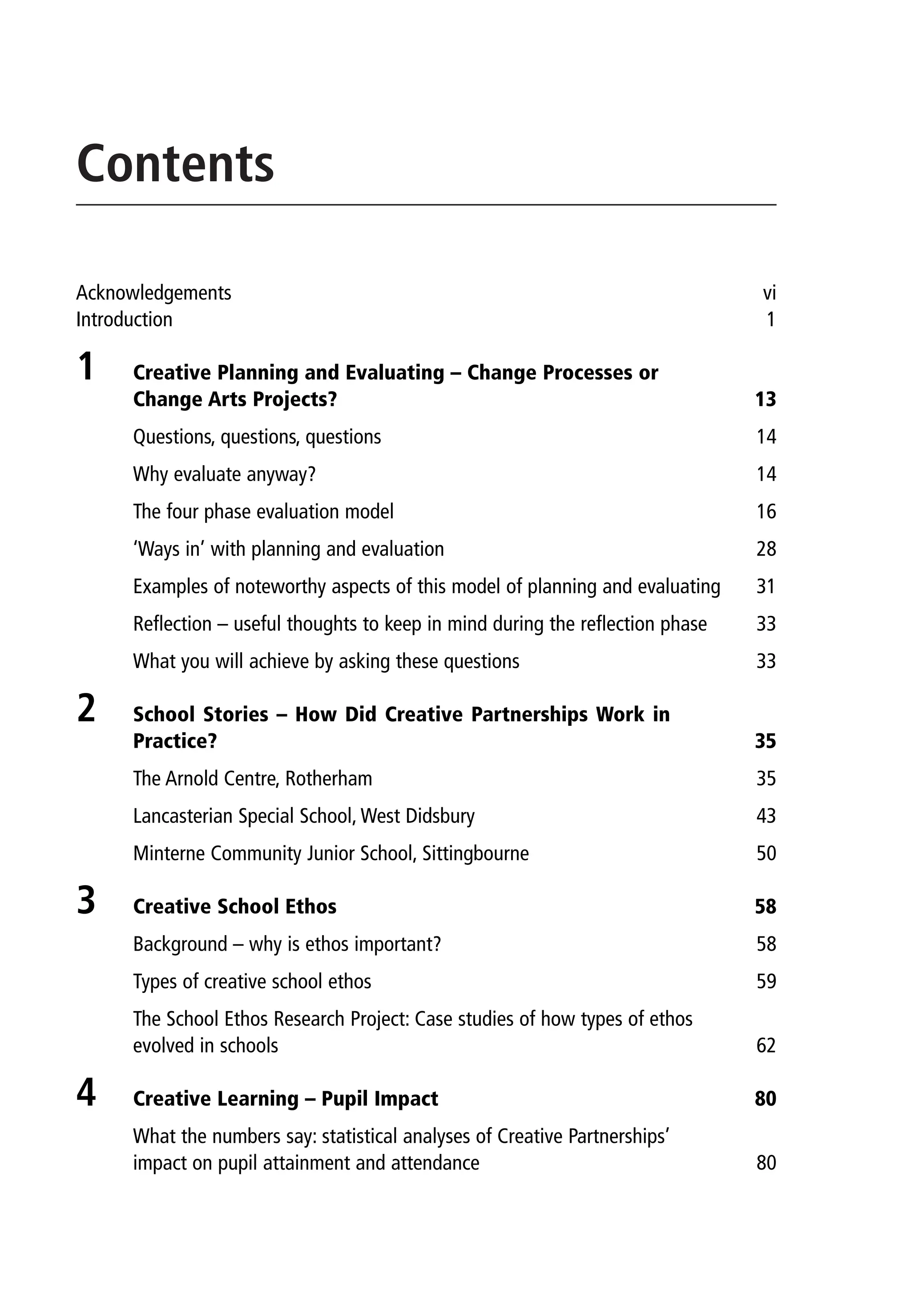 Contents
Acknowledgements vi
Introduction 1
1 Creative Planning and Evaluating – Change Processes or
Change Arts Projects? 13
Questions, questions, questions 14
Why evaluate anyway? 14
The four phase evaluation model 16
‘Ways in’ with planning and evaluation 28
Examples of noteworthy aspects of this model of planning and evaluating 31
Reflection – useful thoughts to keep in mind during the reflection phase 33
What you will achieve by asking these questions 33
2 School Stories – How Did Creative Partnerships Work in
Practice? 35
The Arnold Centre, Rotherham 35
Lancasterian Special School, West Didsbury 43
Minterne Community Junior School, Sittingbourne 50
3 Creative School Ethos 58
Background – why is ethos important? 58
Types of creative school ethos 59
The School Ethos Research Project: Case studies of how types of ethos
evolved in schools 62
4 Creative Learning – Pupil Impact 80
What the numbers say: statistical analyses of Creative Partnerships’
impact on pupil attainment and attendance 80
9781441109224_txt_print.indd 3 09/09/2013 15:27
 