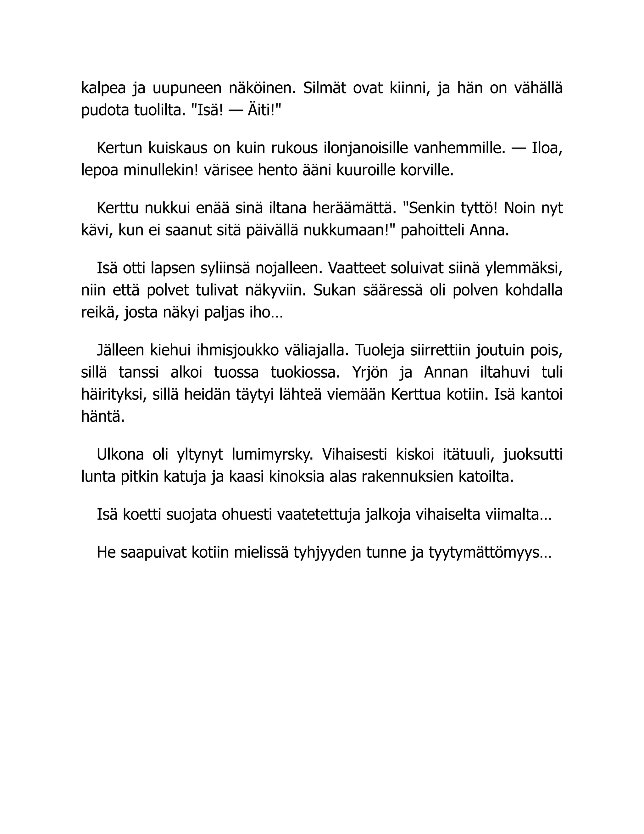 kalpea ja uupuneen näköinen. Silmät ovat kiinni, ja hän on vähällä
pudota tuolilta. Isä! — Äiti!
Kertun kuiskaus on kuin rukous ilonjanoisille vanhemmille. — Iloa,
lepoa minullekin! värisee hento ääni kuuroille korville.
Kerttu nukkui enää sinä iltana heräämättä. Senkin tyttö! Noin nyt
kävi, kun ei saanut sitä päivällä nukkumaan! pahoitteli Anna.
Isä otti lapsen syliinsä nojalleen. Vaatteet soluivat siinä ylemmäksi,
niin että polvet tulivat näkyviin. Sukan sääressä oli polven kohdalla
reikä, josta näkyi paljas iho…
Jälleen kiehui ihmisjoukko väliajalla. Tuoleja siirrettiin joutuin pois,
sillä tanssi alkoi tuossa tuokiossa. Yrjön ja Annan iltahuvi tuli
häirityksi, sillä heidän täytyi lähteä viemään Kerttua kotiin. Isä kantoi
häntä.
Ulkona oli yltynyt lumimyrsky. Vihaisesti kiskoi itätuuli, juoksutti
lunta pitkin katuja ja kaasi kinoksia alas rakennuksien katoilta.
Isä koetti suojata ohuesti vaatetettuja jalkoja vihaiselta viimalta…
He saapuivat kotiin mielissä tyhjyyden tunne ja tyytymättömyys…
 