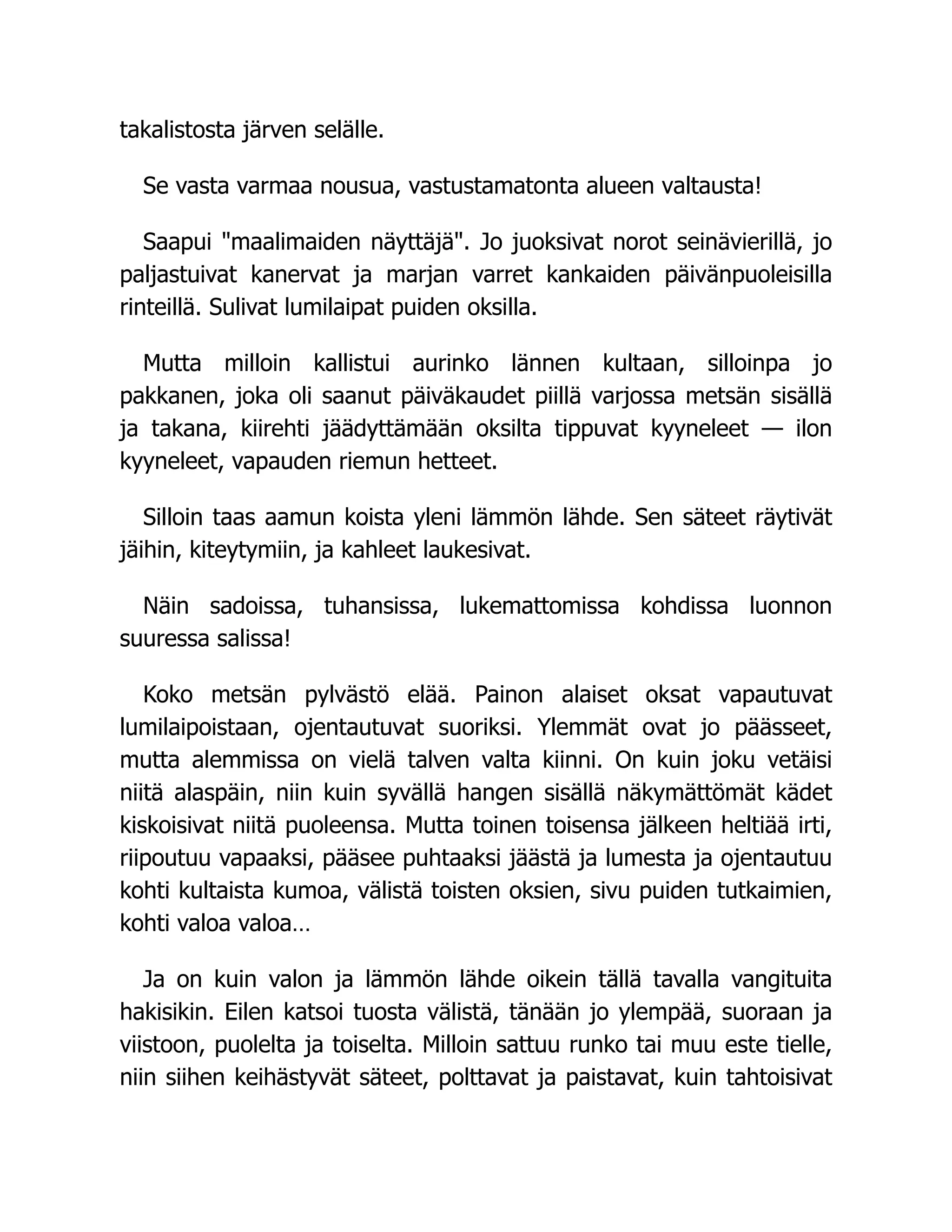 takalistosta järven selälle.
Se vasta varmaa nousua, vastustamatonta alueen valtausta!
Saapui maalimaiden näyttäjä. Jo juoksivat norot seinävierillä, jo
paljastuivat kanervat ja marjan varret kankaiden päivänpuoleisilla
rinteillä. Sulivat lumilaipat puiden oksilla.
Mutta milloin kallistui aurinko lännen kultaan, silloinpa jo
pakkanen, joka oli saanut päiväkaudet piillä varjossa metsän sisällä
ja takana, kiirehti jäädyttämään oksilta tippuvat kyyneleet — ilon
kyyneleet, vapauden riemun hetteet.
Silloin taas aamun koista yleni lämmön lähde. Sen säteet räytivät
jäihin, kiteytymiin, ja kahleet laukesivat.
Näin sadoissa, tuhansissa, lukemattomissa kohdissa luonnon
suuressa salissa!
Koko metsän pylvästö elää. Painon alaiset oksat vapautuvat
lumilaipoistaan, ojentautuvat suoriksi. Ylemmät ovat jo päässeet,
mutta alemmissa on vielä talven valta kiinni. On kuin joku vetäisi
niitä alaspäin, niin kuin syvällä hangen sisällä näkymättömät kädet
kiskoisivat niitä puoleensa. Mutta toinen toisensa jälkeen heltiää irti,
riipoutuu vapaaksi, pääsee puhtaaksi jäästä ja lumesta ja ojentautuu
kohti kultaista kumoa, välistä toisten oksien, sivu puiden tutkaimien,
kohti valoa valoa…
Ja on kuin valon ja lämmön lähde oikein tällä tavalla vangituita
hakisikin. Eilen katsoi tuosta välistä, tänään jo ylempää, suoraan ja
viistoon, puolelta ja toiselta. Milloin sattuu runko tai muu este tielle,
niin siihen keihästyvät säteet, polttavat ja paistavat, kuin tahtoisivat
 