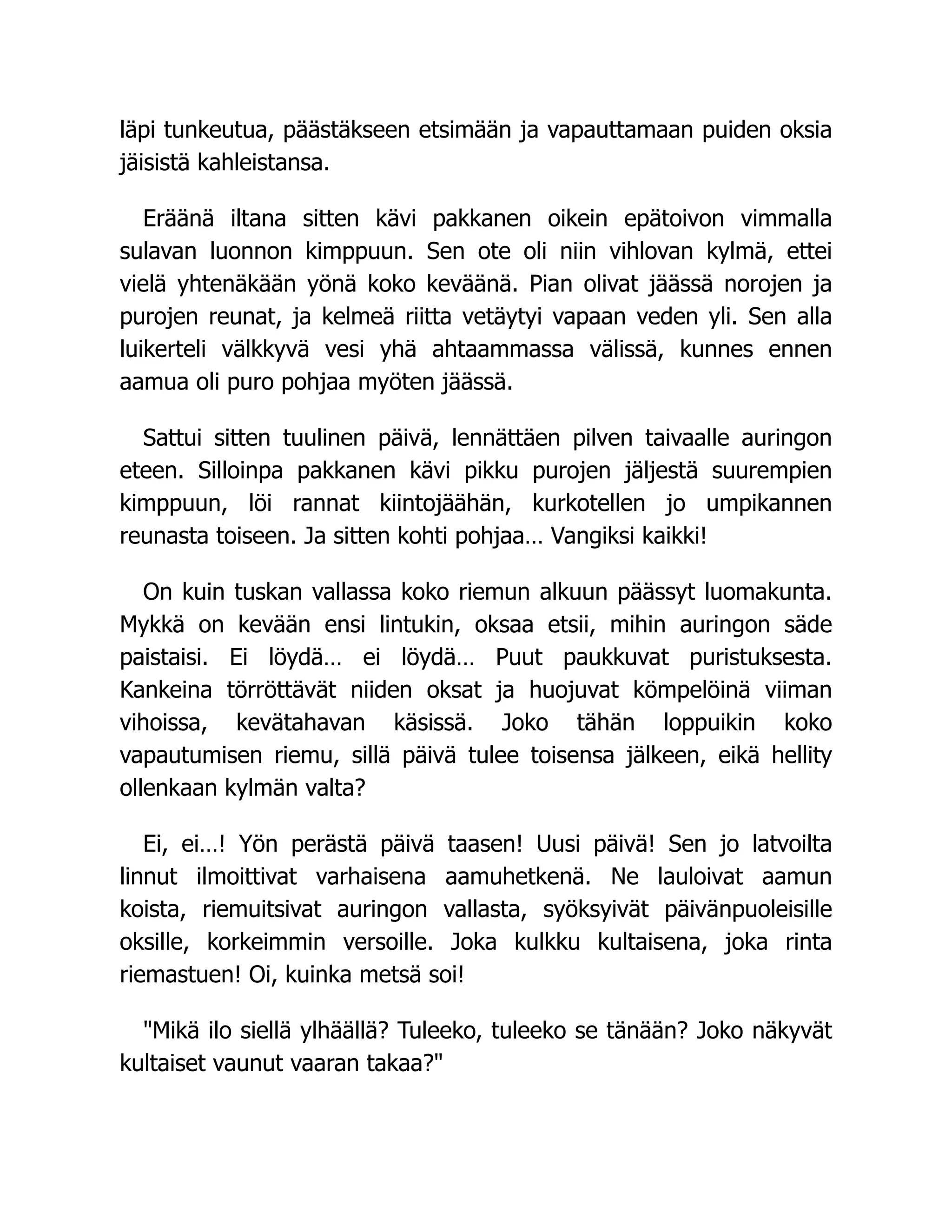 läpi tunkeutua, päästäkseen etsimään ja vapauttamaan puiden oksia
jäisistä kahleistansa.
Eräänä iltana sitten kävi pakkanen oikein epätoivon vimmalla
sulavan luonnon kimppuun. Sen ote oli niin vihlovan kylmä, ettei
vielä yhtenäkään yönä koko keväänä. Pian olivat jäässä norojen ja
purojen reunat, ja kelmeä riitta vetäytyi vapaan veden yli. Sen alla
luikerteli välkkyvä vesi yhä ahtaammassa välissä, kunnes ennen
aamua oli puro pohjaa myöten jäässä.
Sattui sitten tuulinen päivä, lennättäen pilven taivaalle auringon
eteen. Silloinpa pakkanen kävi pikku purojen jäljestä suurempien
kimppuun, löi rannat kiintojäähän, kurkotellen jo umpikannen
reunasta toiseen. Ja sitten kohti pohjaa… Vangiksi kaikki!
On kuin tuskan vallassa koko riemun alkuun päässyt luomakunta.
Mykkä on kevään ensi lintukin, oksaa etsii, mihin auringon säde
paistaisi. Ei löydä… ei löydä… Puut paukkuvat puristuksesta.
Kankeina törröttävät niiden oksat ja huojuvat kömpelöinä viiman
vihoissa, kevätahavan käsissä. Joko tähän loppuikin koko
vapautumisen riemu, sillä päivä tulee toisensa jälkeen, eikä hellity
ollenkaan kylmän valta?
Ei, ei…! Yön perästä päivä taasen! Uusi päivä! Sen jo latvoilta
linnut ilmoittivat varhaisena aamuhetkenä. Ne lauloivat aamun
koista, riemuitsivat auringon vallasta, syöksyivät päivänpuoleisille
oksille, korkeimmin versoille. Joka kulkku kultaisena, joka rinta
riemastuen! Oi, kuinka metsä soi!
Mikä ilo siellä ylhäällä? Tuleeko, tuleeko se tänään? Joko näkyvät
kultaiset vaunut vaaran takaa?
 