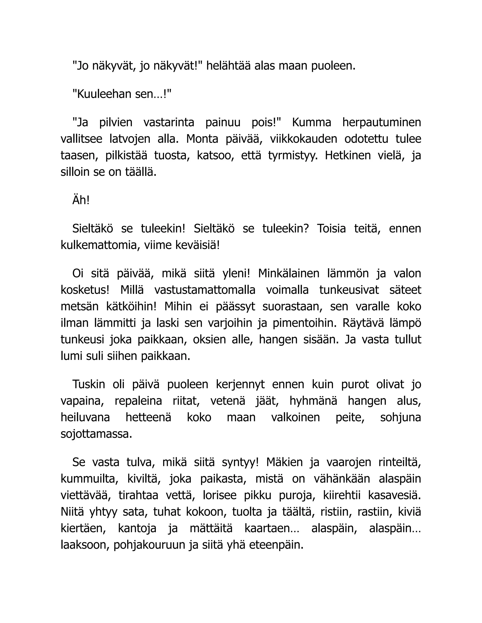 Jo näkyvät, jo näkyvät! helähtää alas maan puoleen.
Kuuleehan sen…!
Ja pilvien vastarinta painuu pois! Kumma herpautuminen
vallitsee latvojen alla. Monta päivää, viikkokauden odotettu tulee
taasen, pilkistää tuosta, katsoo, että tyrmistyy. Hetkinen vielä, ja
silloin se on täällä.
Äh!
Sieltäkö se tuleekin! Sieltäkö se tuleekin? Toisia teitä, ennen
kulkemattomia, viime keväisiä!
Oi sitä päivää, mikä siitä yleni! Minkälainen lämmön ja valon
kosketus! Millä vastustamattomalla voimalla tunkeusivat säteet
metsän kätköihin! Mihin ei päässyt suorastaan, sen varalle koko
ilman lämmitti ja laski sen varjoihin ja pimentoihin. Räytävä lämpö
tunkeusi joka paikkaan, oksien alle, hangen sisään. Ja vasta tullut
lumi suli siihen paikkaan.
Tuskin oli päivä puoleen kerjennyt ennen kuin purot olivat jo
vapaina, repaleina riitat, vetenä jäät, hyhmänä hangen alus,
heiluvana hetteenä koko maan valkoinen peite, sohjuna
sojottamassa.
Se vasta tulva, mikä siitä syntyy! Mäkien ja vaarojen rinteiltä,
kummuilta, kiviltä, joka paikasta, mistä on vähänkään alaspäin
viettävää, tirahtaa vettä, lorisee pikku puroja, kiirehtii kasavesiä.
Niitä yhtyy sata, tuhat kokoon, tuolta ja täältä, ristiin, rastiin, kiviä
kiertäen, kantoja ja mättäitä kaartaen… alaspäin, alaspäin…
laaksoon, pohjakouruun ja siitä yhä eteenpäin.
 