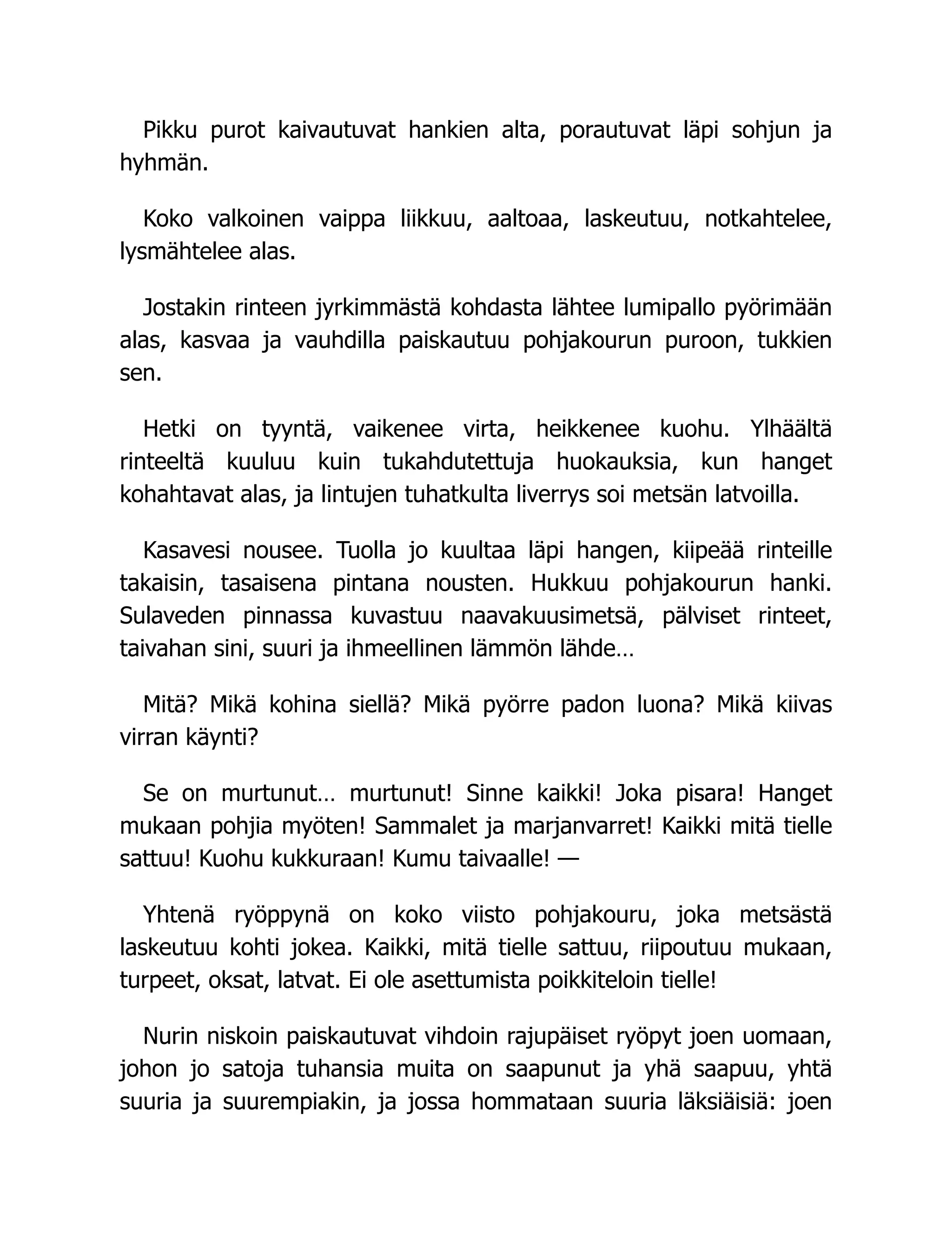 Pikku purot kaivautuvat hankien alta, porautuvat läpi sohjun ja
hyhmän.
Koko valkoinen vaippa liikkuu, aaltoaa, laskeutuu, notkahtelee,
lysmähtelee alas.
Jostakin rinteen jyrkimmästä kohdasta lähtee lumipallo pyörimään
alas, kasvaa ja vauhdilla paiskautuu pohjakourun puroon, tukkien
sen.
Hetki on tyyntä, vaikenee virta, heikkenee kuohu. Ylhäältä
rinteeltä kuuluu kuin tukahdutettuja huokauksia, kun hanget
kohahtavat alas, ja lintujen tuhatkulta liverrys soi metsän latvoilla.
Kasavesi nousee. Tuolla jo kuultaa läpi hangen, kiipeää rinteille
takaisin, tasaisena pintana nousten. Hukkuu pohjakourun hanki.
Sulaveden pinnassa kuvastuu naavakuusimetsä, pälviset rinteet,
taivahan sini, suuri ja ihmeellinen lämmön lähde…
Mitä? Mikä kohina siellä? Mikä pyörre padon luona? Mikä kiivas
virran käynti?
Se on murtunut… murtunut! Sinne kaikki! Joka pisara! Hanget
mukaan pohjia myöten! Sammalet ja marjanvarret! Kaikki mitä tielle
sattuu! Kuohu kukkuraan! Kumu taivaalle! —
Yhtenä ryöppynä on koko viisto pohjakouru, joka metsästä
laskeutuu kohti jokea. Kaikki, mitä tielle sattuu, riipoutuu mukaan,
turpeet, oksat, latvat. Ei ole asettumista poikkiteloin tielle!
Nurin niskoin paiskautuvat vihdoin rajupäiset ryöpyt joen uomaan,
johon jo satoja tuhansia muita on saapunut ja yhä saapuu, yhtä
suuria ja suurempiakin, ja jossa hommataan suuria läksiäisiä: joen
 