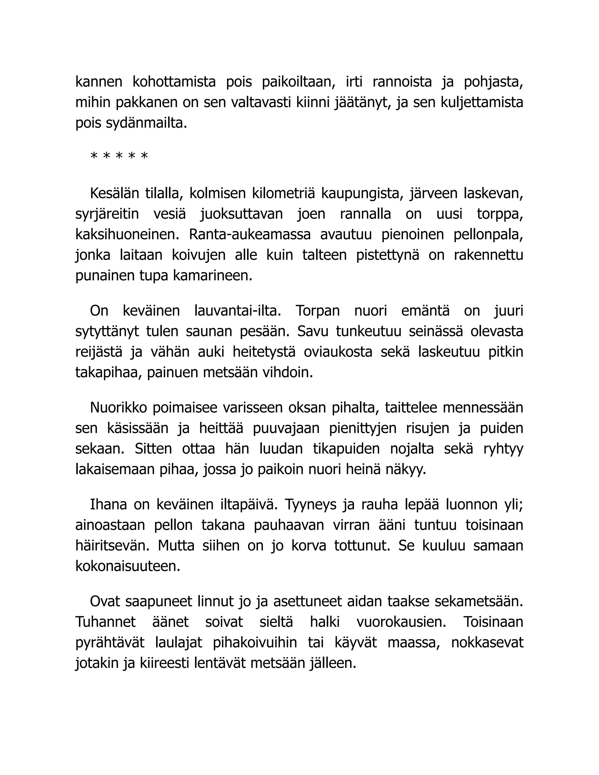 kannen kohottamista pois paikoiltaan, irti rannoista ja pohjasta,
mihin pakkanen on sen valtavasti kiinni jäätänyt, ja sen kuljettamista
pois sydänmailta.
* * * * *
Kesälän tilalla, kolmisen kilometriä kaupungista, järveen laskevan,
syrjäreitin vesiä juoksuttavan joen rannalla on uusi torppa,
kaksihuoneinen. Ranta-aukeamassa avautuu pienoinen pellonpala,
jonka laitaan koivujen alle kuin talteen pistettynä on rakennettu
punainen tupa kamarineen.
On keväinen lauvantai-ilta. Torpan nuori emäntä on juuri
sytyttänyt tulen saunan pesään. Savu tunkeutuu seinässä olevasta
reijästä ja vähän auki heitetystä oviaukosta sekä laskeutuu pitkin
takapihaa, painuen metsään vihdoin.
Nuorikko poimaisee varisseen oksan pihalta, taittelee mennessään
sen käsissään ja heittää puuvajaan pienittyjen risujen ja puiden
sekaan. Sitten ottaa hän luudan tikapuiden nojalta sekä ryhtyy
lakaisemaan pihaa, jossa jo paikoin nuori heinä näkyy.
Ihana on keväinen iltapäivä. Tyyneys ja rauha lepää luonnon yli;
ainoastaan pellon takana pauhaavan virran ääni tuntuu toisinaan
häiritsevän. Mutta siihen on jo korva tottunut. Se kuuluu samaan
kokonaisuuteen.
Ovat saapuneet linnut jo ja asettuneet aidan taakse sekametsään.
Tuhannet äänet soivat sieltä halki vuorokausien. Toisinaan
pyrähtävät laulajat pihakoivuihin tai käyvät maassa, nokkasevat
jotakin ja kiireesti lentävät metsään jälleen.
 