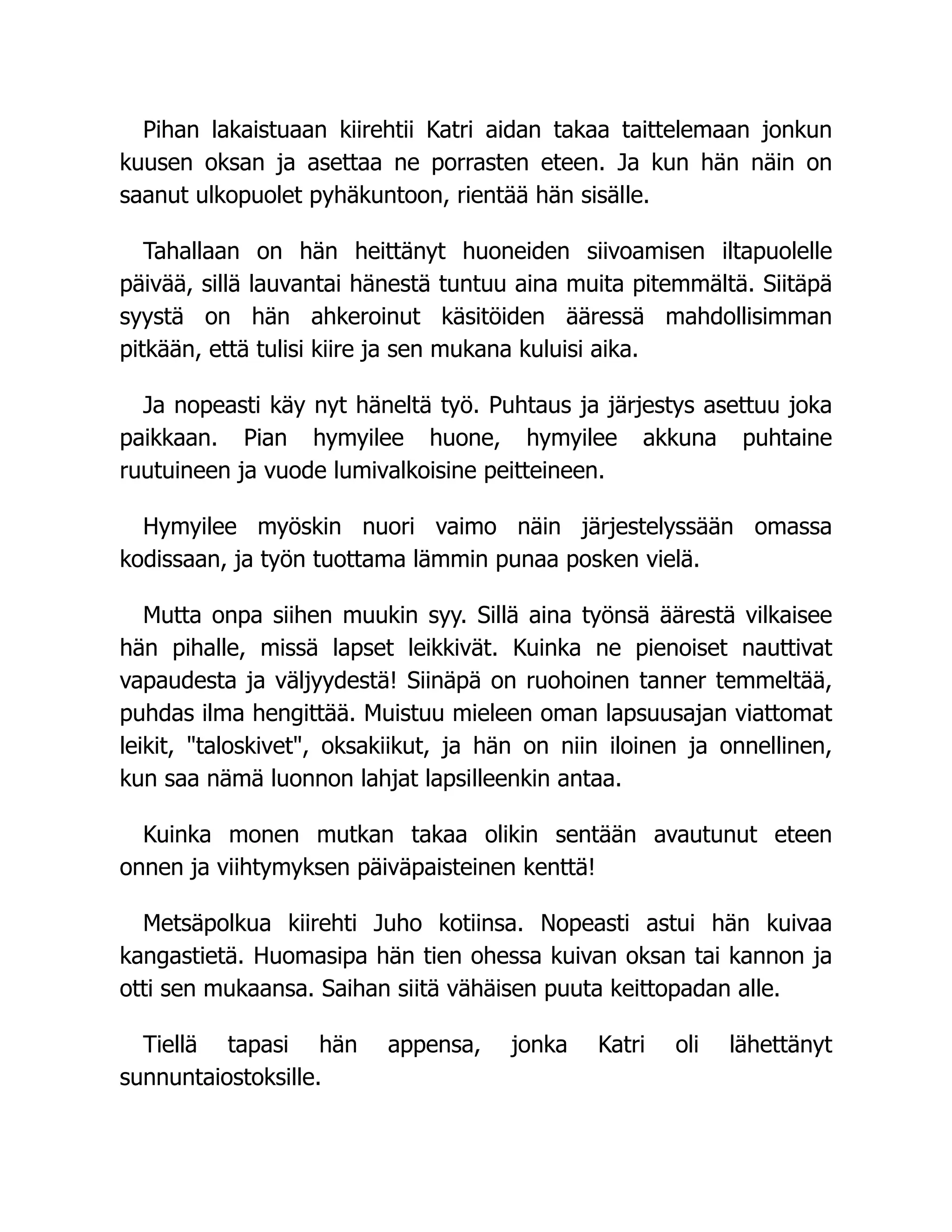 Pihan lakaistuaan kiirehtii Katri aidan takaa taittelemaan jonkun
kuusen oksan ja asettaa ne porrasten eteen. Ja kun hän näin on
saanut ulkopuolet pyhäkuntoon, rientää hän sisälle.
Tahallaan on hän heittänyt huoneiden siivoamisen iltapuolelle
päivää, sillä lauvantai hänestä tuntuu aina muita pitemmältä. Siitäpä
syystä on hän ahkeroinut käsitöiden ääressä mahdollisimman
pitkään, että tulisi kiire ja sen mukana kuluisi aika.
Ja nopeasti käy nyt häneltä työ. Puhtaus ja järjestys asettuu joka
paikkaan. Pian hymyilee huone, hymyilee akkuna puhtaine
ruutuineen ja vuode lumivalkoisine peitteineen.
Hymyilee myöskin nuori vaimo näin järjestelyssään omassa
kodissaan, ja työn tuottama lämmin punaa posken vielä.
Mutta onpa siihen muukin syy. Sillä aina työnsä äärestä vilkaisee
hän pihalle, missä lapset leikkivät. Kuinka ne pienoiset nauttivat
vapaudesta ja väljyydestä! Siinäpä on ruohoinen tanner temmeltää,
puhdas ilma hengittää. Muistuu mieleen oman lapsuusajan viattomat
leikit, taloskivet, oksakiikut, ja hän on niin iloinen ja onnellinen,
kun saa nämä luonnon lahjat lapsilleenkin antaa.
Kuinka monen mutkan takaa olikin sentään avautunut eteen
onnen ja viihtymyksen päiväpaisteinen kenttä!
Metsäpolkua kiirehti Juho kotiinsa. Nopeasti astui hän kuivaa
kangastietä. Huomasipa hän tien ohessa kuivan oksan tai kannon ja
otti sen mukaansa. Saihan siitä vähäisen puuta keittopadan alle.
Tiellä tapasi hän appensa, jonka Katri oli lähettänyt
sunnuntaiostoksille.
 