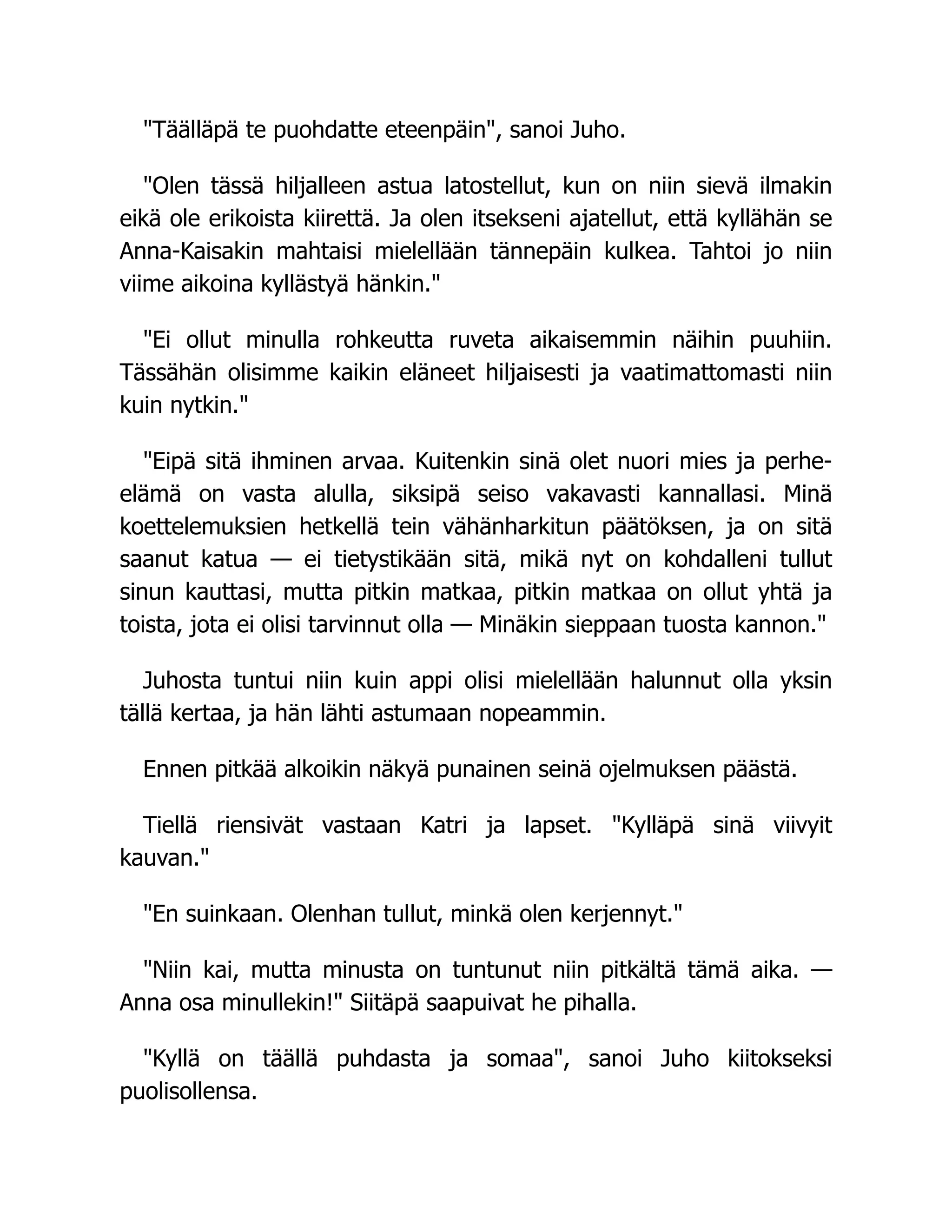 Täälläpä te puohdatte eteenpäin, sanoi Juho.
Olen tässä hiljalleen astua latostellut, kun on niin sievä ilmakin
eikä ole erikoista kiirettä. Ja olen itsekseni ajatellut, että kyllähän se
Anna-Kaisakin mahtaisi mielellään tännepäin kulkea. Tahtoi jo niin
viime aikoina kyllästyä hänkin.
Ei ollut minulla rohkeutta ruveta aikaisemmin näihin puuhiin.
Tässähän olisimme kaikin eläneet hiljaisesti ja vaatimattomasti niin
kuin nytkin.
Eipä sitä ihminen arvaa. Kuitenkin sinä olet nuori mies ja perhe-
elämä on vasta alulla, siksipä seiso vakavasti kannallasi. Minä
koettelemuksien hetkellä tein vähänharkitun päätöksen, ja on sitä
saanut katua — ei tietystikään sitä, mikä nyt on kohdalleni tullut
sinun kauttasi, mutta pitkin matkaa, pitkin matkaa on ollut yhtä ja
toista, jota ei olisi tarvinnut olla — Minäkin sieppaan tuosta kannon.
Juhosta tuntui niin kuin appi olisi mielellään halunnut olla yksin
tällä kertaa, ja hän lähti astumaan nopeammin.
Ennen pitkää alkoikin näkyä punainen seinä ojelmuksen päästä.
Tiellä riensivät vastaan Katri ja lapset. Kylläpä sinä viivyit
kauvan.
En suinkaan. Olenhan tullut, minkä olen kerjennyt.
Niin kai, mutta minusta on tuntunut niin pitkältä tämä aika. —
Anna osa minullekin! Siitäpä saapuivat he pihalla.
Kyllä on täällä puhdasta ja somaa, sanoi Juho kiitokseksi
puolisollensa.
 