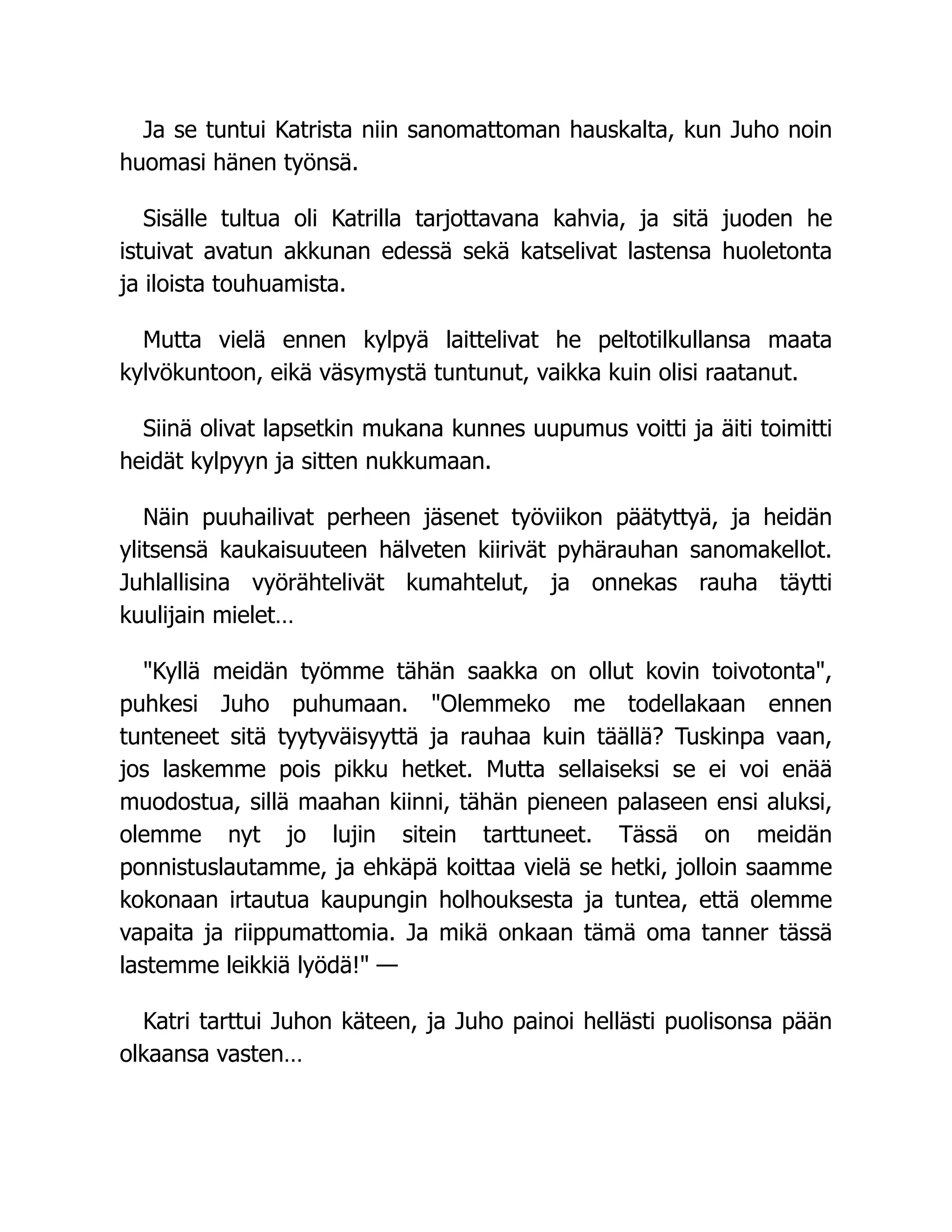 Ja se tuntui Katrista niin sanomattoman hauskalta, kun Juho noin
huomasi hänen työnsä.
Sisälle tultua oli Katrilla tarjottavana kahvia, ja sitä juoden he
istuivat avatun akkunan edessä sekä katselivat lastensa huoletonta
ja iloista touhuamista.
Mutta vielä ennen kylpyä laittelivat he peltotilkullansa maata
kylvökuntoon, eikä väsymystä tuntunut, vaikka kuin olisi raatanut.
Siinä olivat lapsetkin mukana kunnes uupumus voitti ja äiti toimitti
heidät kylpyyn ja sitten nukkumaan.
Näin puuhailivat perheen jäsenet työviikon päätyttyä, ja heidän
ylitsensä kaukaisuuteen hälveten kiirivät pyhärauhan sanomakellot.
Juhlallisina vyörähtelivät kumahtelut, ja onnekas rauha täytti
kuulijain mielet…
Kyllä meidän työmme tähän saakka on ollut kovin toivotonta,
puhkesi Juho puhumaan. Olemmeko me todellakaan ennen
tunteneet sitä tyytyväisyyttä ja rauhaa kuin täällä? Tuskinpa vaan,
jos laskemme pois pikku hetket. Mutta sellaiseksi se ei voi enää
muodostua, sillä maahan kiinni, tähän pieneen palaseen ensi aluksi,
olemme nyt jo lujin sitein tarttuneet. Tässä on meidän
ponnistuslautamme, ja ehkäpä koittaa vielä se hetki, jolloin saamme
kokonaan irtautua kaupungin holhouksesta ja tuntea, että olemme
vapaita ja riippumattomia. Ja mikä onkaan tämä oma tanner tässä
lastemme leikkiä lyödä! —
Katri tarttui Juhon käteen, ja Juho painoi hellästi puolisonsa pään
olkaansa vasten…
 