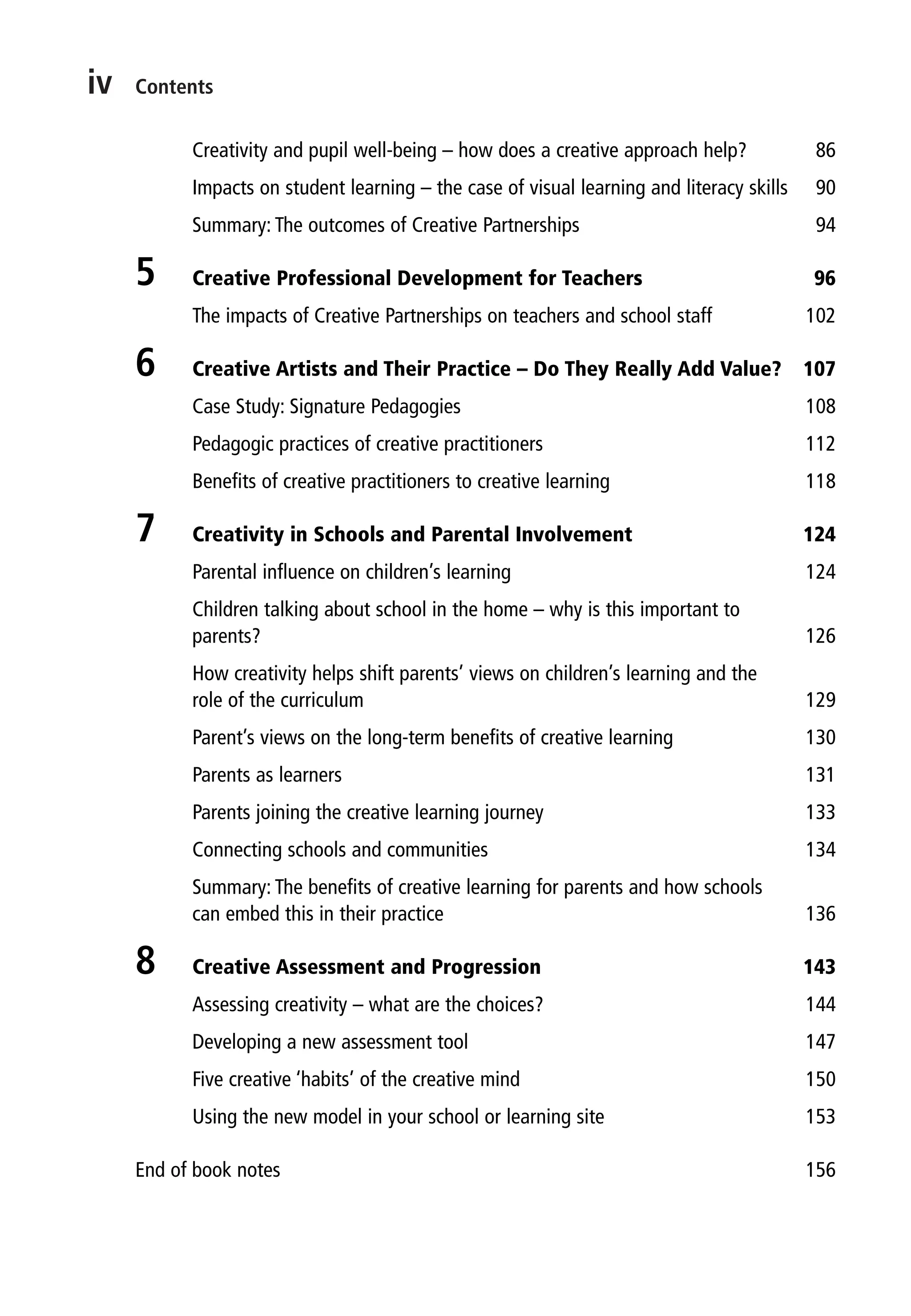 iv Contents
Creativity and pupil well-being – how does a creative approach help? 86
Impacts on student learning – the case of visual learning and literacy skills 90
Summary: The outcomes of Creative Partnerships 94
5 Creative Professional Development for Teachers 96
The impacts of Creative Partnerships on teachers and school staff 102
6 Creative Artists and Their Practice – Do They Really Add Value? 107
Case Study: Signature Pedagogies 108
Pedagogic practices of creative practitioners 112
Benefits of creative practitioners to creative learning 118
7 Creativity in Schools and Parental Involvement 124
Parental influence on children’s learning 124
Children talking about school in the home – why is this important to
parents? 126
How creativity helps shift parents’ views on children’s learning and the
role of the curriculum 129
Parent’s views on the long-term benefits of creative learning 130
Parents as learners 131
Parents joining the creative learning journey 133
Connecting schools and communities 134
Summary: The benefits of creative learning for parents and how schools
can embed this in their practice 136
8 Creative Assessment and Progression 143
Assessing creativity – what are the choices? 144
Developing a new assessment tool 147
Five creative ‘habits’ of the creative mind 150
Using the new model in your school or learning site 153
End of book notes 156
9781441109224_txt_print.indd 4 09/09/2013 15:27
 