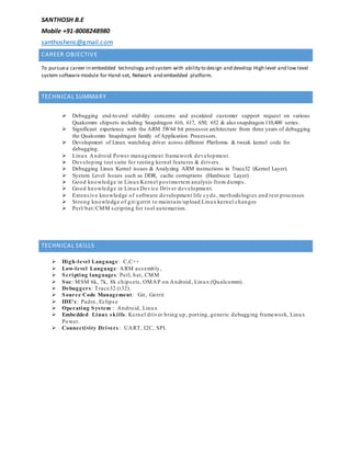 SANTHOSH B.E
Mobile +91-8008248980
santhoshenc@gmail.com
CAREER OBJECTIVE
To pursuea career in embedded technology and system with ability to design and develop High level and low level
system software module for Hand-set, Network and embedded platform.
TECHNICAL SUMMARY
 Debugging end-to-end stability concerns and escalated customer support request on various
Qualcomm chipsets including Snapdragon 616, 617, 650, 652 & also snapdragon 110,400 series.
 Significant experience with the ARM 3W64 bit processor architecture from three years of debugging
the Qualcomm Snapdragon family of Application Processors.
 Development of Linux watchdog driver across different Platforms & tweak kernel code for
debugging.
 Linux Android Power management framework development.
 Developing test suite for testing kernel features & drivers.
 Debugging Linux Kernel issues & Analyzing ARM instructions in Trace32 (Kernel Layer).
 System Level Issues such as DDR, cache corruptions (Hardware Layer)
 Good knowledge in Linux Kernel postmortem analysis from dumps.
 Good knowledge in Linux Device Driver development.
 Extensive knowledge of software development life cyde, methodologies and test processes
 Strong knowledge of git/gerrit to maintain/upload Linux kernel changes
 Perl/bat/CMM scripting for tool automation.
TECHNICAL SKILLS
 High-level Language: C,C++
 Low-level Language: ARM assembly,
 Scripting languages: Perl, bat, CMM
 Soc: MSM 6k, 7k, 8k chipsets, OMAP on Android, Linux (Qualcomm).
 Debuggers : Trace32 (t32).
 Source Code Management: Git, Gerrit
 IDE's : Padre, Eclipse
 Operating System : Android, Linux
 Embedded Linux skills: Kernel driver bring up, porting, generic debugging framework, Linux
Power.
 Connectivity Drivers : UART, I2C, SPI.
 