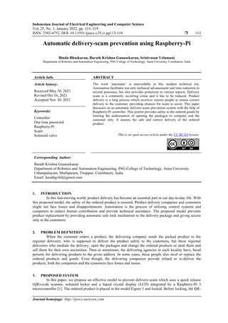 Indonesian Journal of Electrical Engineering and Computer Science
Vol. 25, No. 1, January 2022, pp. 113~119
ISSN: 2502-4752, DOI: 10.11591/ijeecs.v25.i1.pp113-119  113
Journal homepage: http://ijeecs.iaescore.com
Automatic delivery-scam prevention using Raspberry-Pi
Bindu Bhaskaran, Barath Krishna Gunasekaran, Srinivasan Velumani
Department of Robotics and Automation Engineering, PSG College of Technology, Anna University, Coimbatore, India
Article Info ABSTRACT
Article history:
Received May 30, 2021
Revised Oct 16, 2021
Accepted Nov 30, 2021
The word ‘automatic’ is unavoidable in this modern technical era.
Automation facilitates not only technical advancement and time reduction to
several processes, but also provides protection in various aspects. Delivery
scam is a commonly occurring crime and it has to be reduced. Product
delivery is a long process which involves various people to ensure correct
delivery to the customer, providing chances for scam to occur. This paper
discusses on an automatic delivery-scam prevention system with the help of
Raspberry-Pi controller. This system provides safety to the ordered goods by
limiting the authorisation of opening the packages to company and the
customer only. It assures the safe and correct delivery of the ordered
product.
Keywords:
Controller
One time password
Raspberry-Pi
Scam
Solenoid valve This is an open access article under the CC BY-SA license.
Corresponding Author:
Barath Krishna Gunasekaran
Department of Robotics and Automation Engineering, PSG College of Technology, Anna University
Uthampalayam, Mullipuram, Tiruppur, Coimbatore, India
Email: barathgvbd@gmail.com
1. INTRODUCTION
In this fast-moving world, product delivery has become an essential part in our day-to-day life. With
this proposed model, the safety of the ordered product is ensured. Product delivery companies and customers
might not face losses and disappointments. Automation is the process of utilizing control systems and
computers to reduce human contribution and provide technical assistance. The proposed model prevents
product replacement by providing automatic safe lock mechanism to the delivery package and giving access
only to the customers.
2. PROBLEM DEFNITION
When the customer orders a product, the delivering company sends the packed product to the
regional deliverer, who is supposed to deliver the product safely to the customers, but these regional
deliverers who mediate the delivery, open the packages and change the ordered products or steal them and
sell them for their own necessities. Then at sometimes, the delivering agencies in each locality have, hired
persons for delivering products to the given address. In some cases, these people also steal or replace the
ordered products and goods. Even though, the delivering companies provide refund or re-deliver the
products, both the companies and the customers face losses and issues.
3. PROPOSED SYSTEM
In this paper, we propose an effective model to prevent delivery-scam which uses a quick release
(QR)-code scanner, solenoid locker and a liquid crystal display (LCD) integrated by a Raspberry-Pi 3
microcontroller [1]. The ordered product is placed in the model Figure 1 and locked. Before locking, the QR-
 