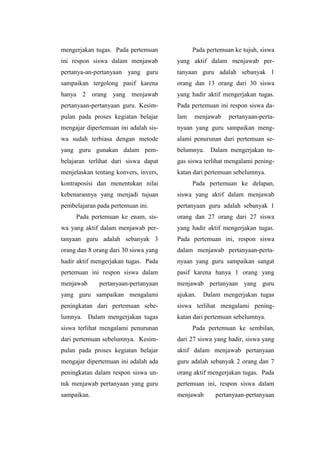 mengerjakan tugas. Pada pertemuan
ini respon siswa dalam menjawab
pertanya-an-pertanyaan yang guru
sampaikan tergolong pasif karena
hanya 2 orang yang menjawab
pertanyaan-pertanyaan guru. Kesim-
pulan pada proses kegiatan belajar
mengajar dipertemuan ini adalah sis-
wa sudah terbiasa dengan metode
yang guru gunakan dalam pem-
belajaran terlihat dari siswa dapat
menjelaskan tentang konvers, invers,
kontraposisi dan menentukan nilai
kebenarannya yang menjadi tujuan
pembelajaran pada pertemuan ini.
Pada pertemuan ke enam, sis-
wa yang aktif dalam menjawab per-
tanyaan guru adalah sebanyak 3
orang dan 8 orang dari 30 siswa yang
hadir aktif mengerjakan tugas. Pada
pertemuan ini respon siswa dalam
menjawab pertanyaan-pertanyaan
yang guru sampaikan mengalami
peningkatan dari pertemuan sebe-
lumnya. Dalam mengerjakan tugas
siswa terlihat mengalami penurunan
dari pertemuan sebelumnya. Kesim-
pulan pada proses kegiatan belajar
mengajar dipertemuan ini adalah ada
peningkatan dalam respon siswa un-
tuk menjawab pertanyaan yang guru
sampaikan.
Pada pertemuan ke tujuh, siswa
yang aktif dalam menjawab per-
tanyaan guru adalah sebanyak 1
orang dan 13 orang dari 30 siswa
yang hadir aktif mengerjakan tugas.
Pada pertemuan ini respon siswa da-
lam menjawab pertanyaan-perta-
nyaan yang guru sampaikan meng-
alami penurunan dari pertemuan se-
belumnya. Dalam mengerjakan tu-
gas siswa terlihat mengalami pening-
katan dari pertemuan sebelumnya.
Pada pertemuan ke delapan,
siswa yang aktif dalam menjawab
pertanyaan guru adalah sebanyak 1
orang dan 27 orang dari 27 siswa
yang hadir aktif mengerjakan tugas.
Pada pertemuan ini, respon siswa
dalam menjawab pertanyaan-perta-
nyaan yang guru sampaikan sangat
pasif karena hanya 1 orang yang
menjawab pertanyaan yang guru
ajukan. Dalam mengerjakan tugas
siswa terlihat mengalami pening-
katan dari pertemuan sebelumnya.
Pada pertemuan ke sembilan,
dari 27 siswa yang hadir, siswa yang
aktif dalam menjawab pertanyaan
guru adalah sebanyak 2 orang dan 7
orang aktif mengerjakan tugas. Pada
pertemuan ini, respon siswa dalam
menjawab pertanyaan-pertanyaan
 