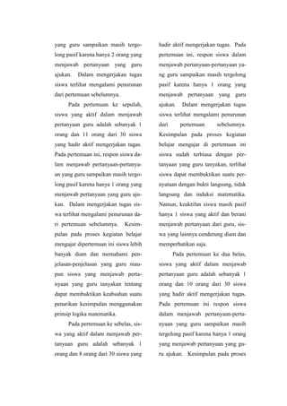 yang guru sampaikan masih tergo-
long pasif karena hanya 2 orang yang
menjawab pertanyaan yang guru
ajukan. Dalam mengerjakan tugas
siswa terlihat mengalami penurunan
dari pertemuan sebelumnya.
Pada pertemuan ke sepuluh,
siswa yang aktif dalam menjawab
pertanyaan guru adalah sebanyak 1
orang dan 11 orang dari 30 siswa
yang hadir aktif mengerjakan tugas.
Pada pertemuan ini, respon siswa da-
lam menjawab pertanyaan-pertanya-
an yang guru sampaikan masih tergo-
long pasif karena hanya 1 orang yang
menjawab pertanyaan yang guru aju-
kan. Dalam mengerjakan tugas sis-
wa terlihat mengalami penurunan da-
ri pertemuan sebelumnya. Kesim-
pulan pada proses kegiatan belajar
mengajar dipertemuan ini siswa lebih
banyak diam dan memahami pen-
jelasan-penjelasan yang guru mau-
pun siswa yang menjawab perta-
nyaan yang guru tanyakan tentang
dapat membuktikan keabsahan suatu
penarikan kesimpulan menggunakan
prinsip logika matematika.
Pada pertemuan ke sebelas, sis-
wa yang aktif dalam menjawab per-
tanyaan guru adalah sebanyak 1
orang dan 8 orang dari 30 siswa yang
hadir aktif mengerjakan tugas. Pada
pertemuan ini, respon siswa dalam
menjawab pertanyaan-pertanyaan ya-
ng guru sampaikan masih tergolong
pasif karena hanya 1 orang yang
menjawab pertanyaan yang guru
ajukan. Dalam mengerjakan tugas
siswa terlihat mengalami penurunan
dari pertemuan sebelumnya.
Kesimpulan pada proses kegiatan
belajar mengajar di pertemuan ini
siswa sudah terbiasa dengan per-
tanyaan yang guru tanyakan, terlihat
siswa dapat membuktikan suatu per-
nyataan dengan bukti langsung, tidak
langsung dan induksi matematika.
Namun, keaktifan siswa masih pasif
hanya 1 siswa yang aktif dan berani
menjawab pertanyaan dari guru, sis-
wa yang lainnya cenderung diam dan
memperhatikan saja.
Pada pertemuan ke dua belas,
siswa yang aktif dalam menjawab
pertanyaan guru adalah sebanyak 1
orang dan 10 orang dari 30 siswa
yang hadir aktif mengerjakan tugas.
Pada pertemuan ini respon siswa
dalam menjawab pertanyaan-perta-
nyaan yang guru sampaikan masih
tergolong pasif karena hanya 1 orang
yang menjawab pertanyaan yang gu-
ru ajukan. Kesimpulan pada proses
 