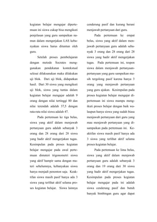 kegiatan belajar mengajar diperte-
muan ini siswa cukup bisa mengikuti
penjelasan yang guru sampaikan na-
mun dalam mengerjakan LAS keba-
nyakan siswa harus dituntun oleh
guru.
Setelah proses pembelajaran
dengan metode Socrates meng-
gunakan pendekatan kontekstual
selesai dilaksanakan maka dilakukan
uji blok. Dari uji blok, didapatkan
hasil. Dari 30 siswa yang mengikuti
uji blok, siswa yang tuntas dalam
kegiatan belajar mengajar adalah 9
orang dengan nilai tertinggi 80 dan
nilai terendah adalah 37,5 dengan
rata-rata nilai siswa adalah 47.
Pada pertemuan ke tiga belas,
siswa yang aktif dalam menjawab
pertanyaan guru adalah sebanyak 3
orang dan 28 orang dari 28 siswa
yang hadir aktif mengerjakan tugas.
Kesimpulan pada proses kegiatan
belajar mengajar pada awal perte-
muan dimateri trigonometri siswa
yang aktif hampir sama dengan ma-
teri sebelumnya, kebanyakan siswa
hanya menjadi penonton saja. Keak-
tifan siswa masih pasif hanya ada 3
siswa yang terlihat aktif selama pro-
ses kegiatan belajar. Siswa lainnya
cenderung pasif dan kurang berani
menjawab pertanyaan dari guru.
Pada pertemuan ke empat
belas, siswa yang aktif dalam men-
jawab pertanyaan guru adalah seba-
nyak 3 orang dan 28 orang dari 28
siswa yang hadir aktif mengerjakan
tugas. Pada pertemuan ini, respon
siswa dalam menjawab pertanyaan-
pertanyaan yang guru sampaikan ma-
sih tergolong pasif karena hanya 3
orang yang menjawab pertanyaan
yang guru ajukan. Kesimpulan pada
proses kegiatan belajar mengajar di-
pertemuan ini siswa mampu meng-
ikuti proses belajar dengan baik wa-
laupun hanya siswa yang sudah biasa
menjawab pertanyaan dari guru yang
mau menjawab pertanyaan yang di-
sampaikan pada pertemuan ini. Ke-
aktifan siswa masih pasif hanya ada
3 siswa yang terlihat aktif selama
proses kegiatan belajar.
Pada pertemuan ke lima belas,
siswa yang aktif dalam menjawab
pertanyaan guru adalah sebanyak 3
orang dan 19 orang dari 30 siswa
yang hadir aktif mengerjakan tugas.
Kesimpulan pada proses kegiatan
belajar mengajar pada ini adalah
siswa cenderung pasif dan butuh
banyak bimbingan guru agar dapat
 